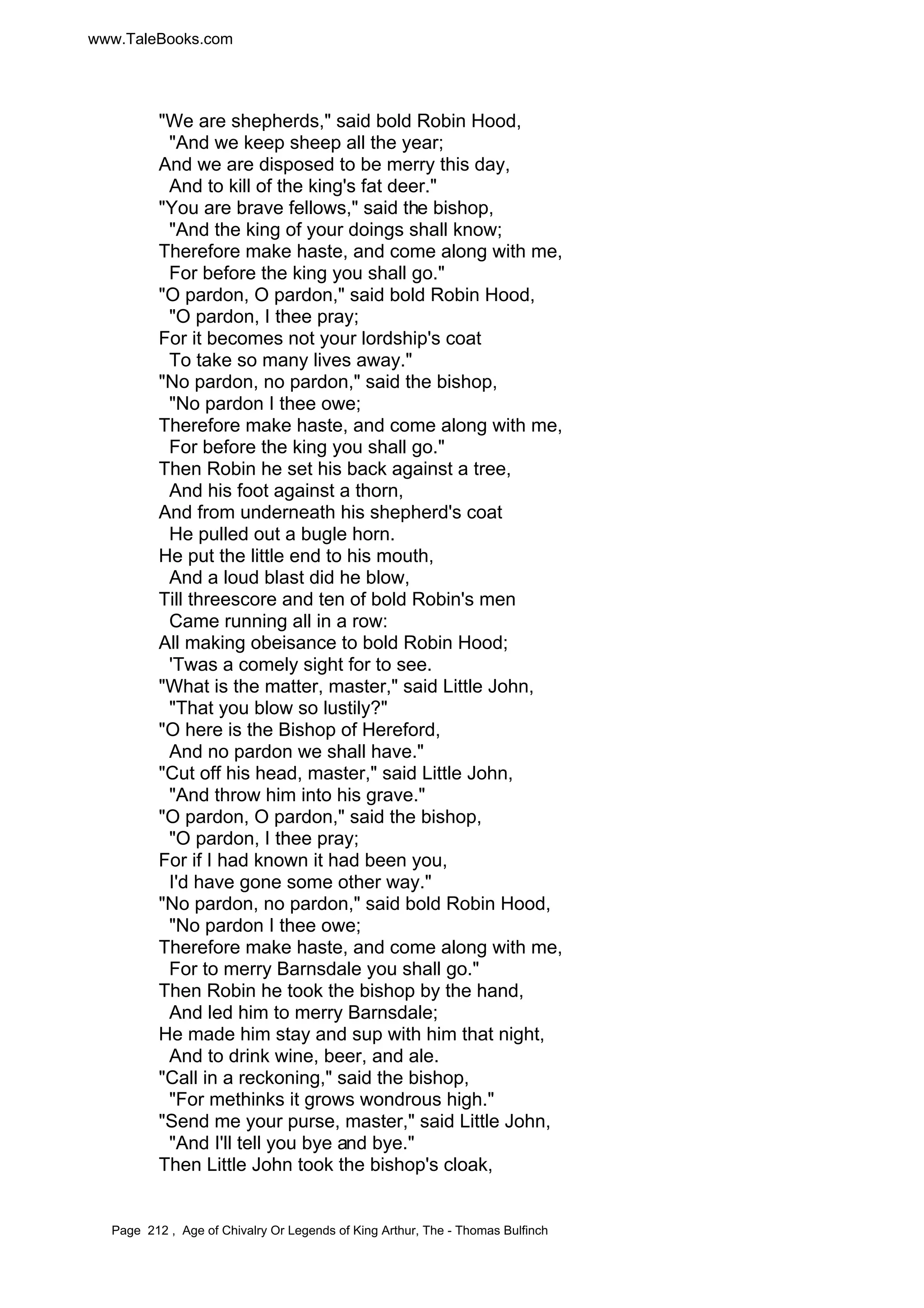 www.TaleBooks.com 
We are shepherds, said bold Robin Hood, 
And we keep sheep all the year; 
And we are disposed to be merry this day, 
And to kill of the king's fat deer. 
You are brave fellows, said the bishop, 
And the king of your doings shall know; 
Therefore make haste, and come along with me, 
For before the king you shall go. 
O pardon, O pardon, said bold Robin Hood, 
O pardon, I thee pray; 
For it becomes not your lordship's coat 
To take so many lives away. 
No pardon, no pardon, said the bishop, 
No pardon I thee owe; 
Therefore make haste, and come along with me, 
For before the king you shall go. 
Then Robin he set his back against a tree, 
And his foot against a thorn, 
And from underneath his shepherd's coat 
He pulled out a bugle horn. 
He put the little end to his mouth, 
And a loud blast did he blow, 
Till threescore and ten of bold Robin's men 
Came running all in a row: 
All making obeisance to bold Robin Hood; 
'Twas a comely sight for to see. 
What is the matter, master, said Little John, 
That you blow so lustily? 
O here is the Bishop of Hereford, 
And no pardon we shall have. 
Cut off his head, master, said Little John, 
And throw him into his grave. 
O pardon, O pardon, said the bishop, 
O pardon, I thee pray; 
For if I had known it had been you, 
I'd have gone some other way. 
No pardon, no pardon, said bold Robin Hood, 
No pardon I thee owe; 
Therefore make haste, and come along with me, 
For to merry Barnsdale you shall go. 
Then Robin he took the bishop by the hand, 
And led him to merry Barnsdale; 
He made him stay and sup with him that night, 
And to drink wine, beer, and ale. 
Call in a reckoning, said the bishop, 
For methinks it grows wondrous high. 
Send me your purse, master, said Little John, 
And I'll tell you bye and bye. 
Then Little John took the bishop's cloak, 
Page 212 , Age of Chivalry Or Legends of King Arthur, The - Thomas Bulfinch 
 