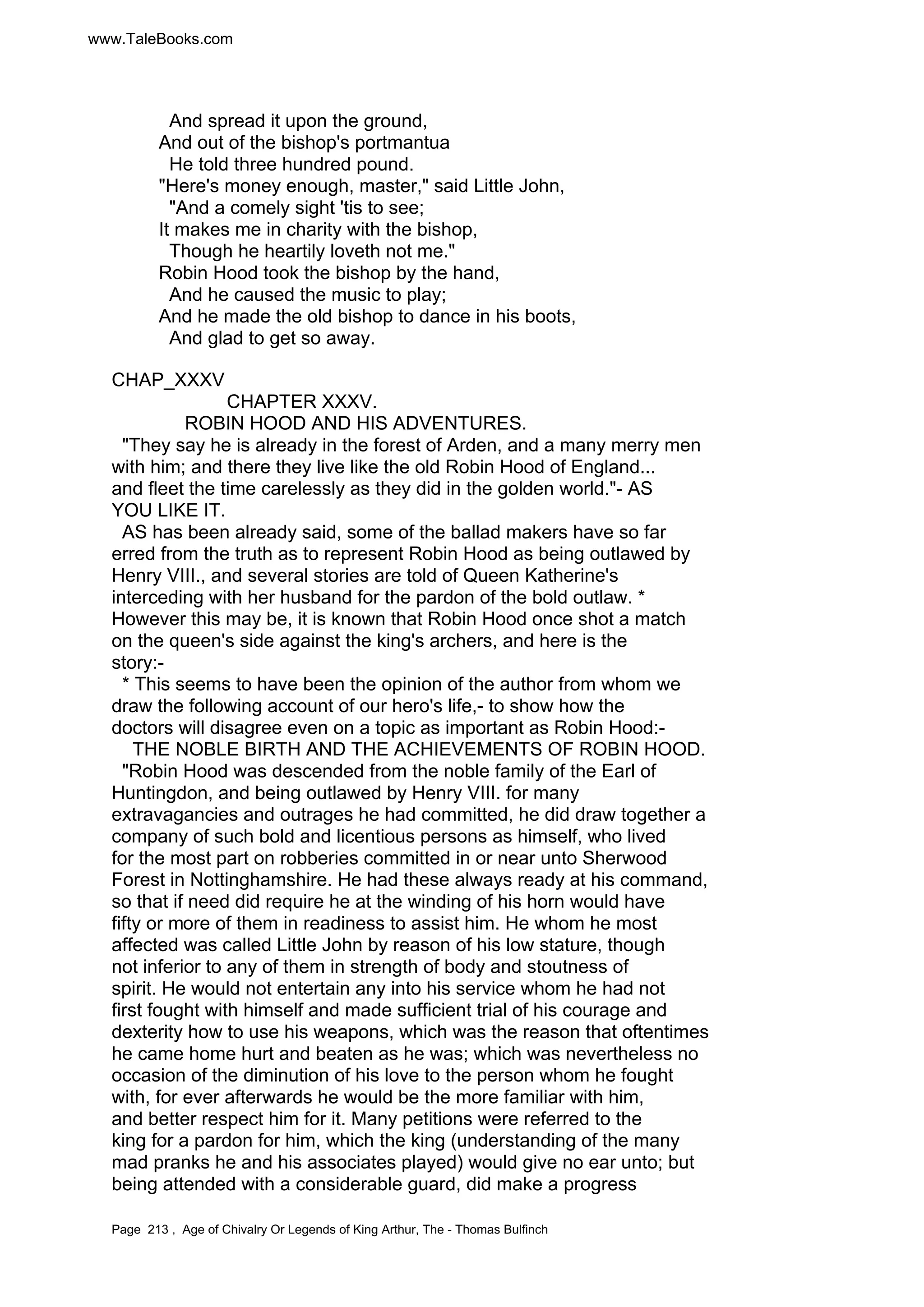 www.TaleBooks.com 
And spread it upon the ground, 
And out of the bishop's portmantua 
He told three hundred pound. 
Here's money enough, master, said Little John, 
And a comely sight 'tis to see; 
It makes me in charity with the bishop, 
Though he heartily loveth not me. 
Robin Hood took the bishop by the hand, 
And he caused the music to play; 
And he made the old bishop to dance in his boots, 
And glad to get so away. 
CHAP_XXXV 
CHAPTER XXXV. 
ROBIN HOOD AND HIS ADVENTURES. 
They say he is already in the forest of Arden, and a many merry men 
with him; and there they live like the old Robin Hood of England... 
and fleet the time carelessly as they did in the golden world.- AS 
YOU LIKE IT. 
AS has been already said, some of the ballad makers have so far 
erred from the truth as to represent Robin Hood as being outlawed by 
Henry VIII., and several stories are told of Queen Katherine's 
interceding with her husband for the pardon of the bold outlaw. * 
However this may be, it is known that Robin Hood once shot a match 
on the queen's side against the king's archers, and here is the 
story:- 
* This seems to have been the opinion of the author from whom we 
draw the following account of our hero's life,- to show how the 
doctors will disagree even on a topic as important as Robin Hood:- 
THE NOBLE BIRTH AND THE ACHIEVEMENTS OF ROBIN HOOD. 
Robin Hood was descended from the noble family of the Earl of 
Huntingdon, and being outlawed by Henry VIII. for many 
extravagancies and outrages he had committed, he did draw together a 
company of such bold and licentious persons as himself, who lived 
for the most part on robberies committed in or near unto Sherwood 
Forest in Nottinghamshire. He had these always ready at his command, 
so that if need did require he at the winding of his horn would have 
fifty or more of them in readiness to assist him. He whom he most 
affected was called Little John by reason of his low stature, though 
not inferior to any of them in strength of body and stoutness of 
spirit. He would not entertain any into his service whom he had not 
first fought with himself and made sufficient trial of his courage and 
dexterity how to use his weapons, which was the reason that oftentimes 
he came home hurt and beaten as he was; which was nevertheless no 
occasion of the diminution of his love to the person whom he fought 
with, for ever afterwards he would be the more familiar with him, 
and better respect him for it. Many petitions were referred to the 
king for a pardon for him, which the king (understanding of the many 
mad pranks he and his associates played) would give no ear unto; but 
being attended with a considerable guard, did make a progress 
Page 213 , Age of Chivalry Or Legends of King Arthur, The - Thomas Bulfinch 
 