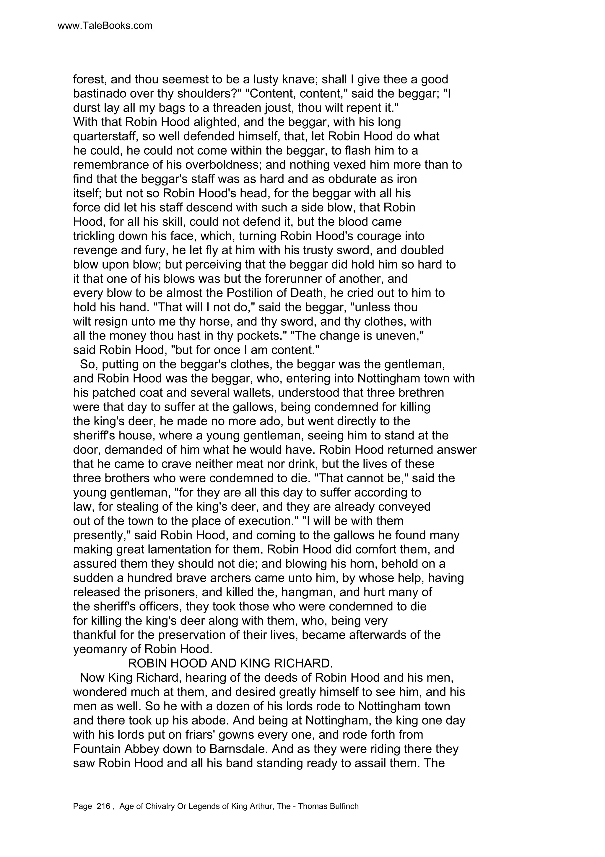 www.TaleBooks.com 
forest, and thou seemest to be a lusty knave; shall I give thee a good 
bastinado over thy shoulders? Content, content, said the beggar; I 
durst lay all my bags to a threaden joust, thou wilt repent it. 
With that Robin Hood alighted, and the beggar, with his long 
quarterstaff, so well defended himself, that, let Robin Hood do what 
he could, he could not come within the beggar, to flash him to a 
remembrance of his overboldness; and nothing vexed him more than to 
find that the beggar's staff was as hard and as obdurate as iron 
itself; but not so Robin Hood's head, for the beggar with all his 
force did let his staff descend with such a side blow, that Robin 
Hood, for all his skill, could not defend it, but the blood came 
trickling down his face, which, turning Robin Hood's courage into 
revenge and fury, he let fly at him with his trusty sword, and doubled 
blow upon blow; but perceiving that the beggar did hold him so hard to 
it that one of his blows was but the forerunner of another, and 
every blow to be almost the Postilion of Death, he cried out to him to 
hold his hand. That will I not do, said the beggar, unless thou 
wilt resign unto me thy horse, and thy sword, and thy clothes, with 
all the money thou hast in thy pockets. The change is uneven, 
said Robin Hood, but for once I am content. 
So, putting on the beggar's clothes, the beggar was the gentleman, 
and Robin Hood was the beggar, who, entering into Nottingham town with 
his patched coat and several wallets, understood that three brethren 
were that day to suffer at the gallows, being condemned for killing 
the king's deer, he made no more ado, but went directly to the 
sheriff's house, where a young gentleman, seeing him to stand at the 
door, demanded of him what he would have. Robin Hood returned answer 
that he came to crave neither meat nor drink, but the lives of these 
three brothers who were condemned to die. That cannot be, said the 
young gentleman, for they are all this day to suffer according to 
law, for stealing of the king's deer, and they are already conveyed 
out of the town to the place of execution. I will be with them 
presently, said Robin Hood, and coming to the gallows he found many 
making great lamentation for them. Robin Hood did comfort them, and 
assured them they should not die; and blowing his horn, behold on a 
sudden a hundred brave archers came unto him, by whose help, having 
released the prisoners, and killed the, hangman, and hurt many of 
the sheriff's officers, they took those who were condemned to die 
for killing the king's deer along with them, who, being very 
thankful for the preservation of their lives, became afterwards of the 
yeomanry of Robin Hood. 
ROBIN HOOD AND KING RICHARD. 
Now King Richard, hearing of the deeds of Robin Hood and his men, 
wondered much at them, and desired greatly himself to see him, and his 
men as well. So he with a dozen of his lords rode to Nottingham town 
and there took up his abode. And being at Nottingham, the king one day 
with his lords put on friars' gowns every one, and rode forth from 
Fountain Abbey down to Barnsdale. And as they were riding there they 
saw Robin Hood and all his band standing ready to assail them. The 
Page 216 , Age of Chivalry Or Legends of King Arthur, The - Thomas Bulfinch 
 