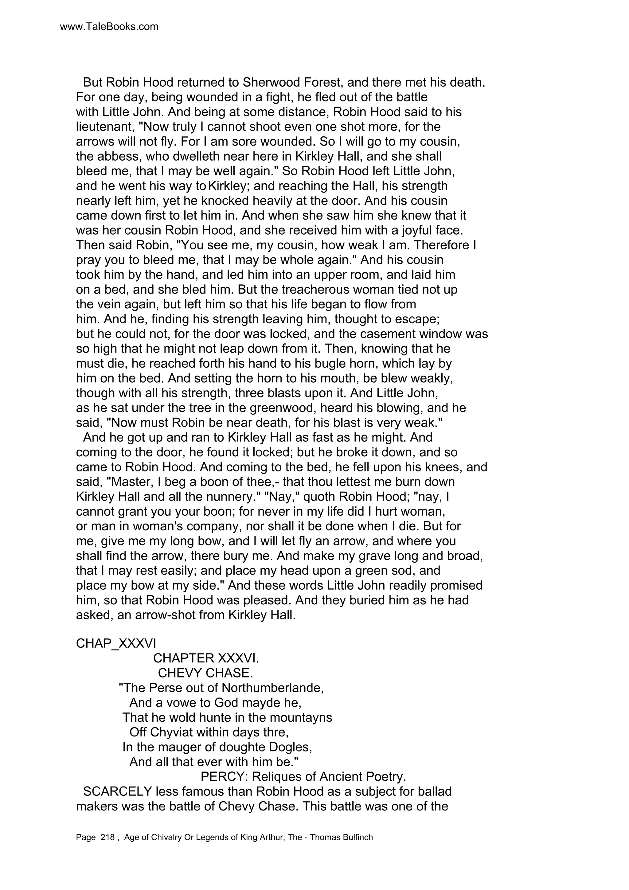 www.TaleBooks.com 
But Robin Hood returned to Sherwood Forest, and there met his death. 
For one day, being wounded in a fight, he fled out of the battle 
with Little John. And being at some distance, Robin Hood said to his 
lieutenant, Now truly I cannot shoot even one shot more, for the 
arrows will not fly. For I am sore wounded. So I will go to my cousin, 
the abbess, who dwelleth near here in Kirkley Hall, and she shall 
bleed me, that I may be well again. So Robin Hood left Little John, 
and he went his way to Kirkley; and reaching the Hall, his strength 
nearly left him, yet he knocked heavily at the door. And his cousin 
came down first to let him in. And when she saw him she knew that it 
was her cousin Robin Hood, and she received him with a joyful face. 
Then said Robin, You see me, my cousin, how weak I am. Therefore I 
pray you to bleed me, that I may be whole again. And his cousin 
took him by the hand, and led him into an upper room, and laid him 
on a bed, and she bled him. But the treacherous woman tied not up 
the vein again, but left him so that his life began to flow from 
him. And he, finding his strength leaving him, thought to escape; 
but he could not, for the door was locked, and the casement window was 
so high that he might not leap down from it. Then, knowing that he 
must die, he reached forth his hand to his bugle horn, which lay by 
him on the bed. And setting the horn to his mouth, be blew weakly, 
though with all his strength, three blasts upon it. And Little John, 
as he sat under the tree in the greenwood, heard his blowing, and he 
said, Now must Robin be near death, for his blast is very weak. 
And he got up and ran to Kirkley Hall as fast as he might. And 
coming to the door, he found it locked; but he broke it down, and so 
came to Robin Hood. And coming to the bed, he fell upon his knees, and 
said, Master, I beg a boon of thee,- that thou lettest me burn down 
Kirkley Hall and all the nunnery. Nay, quoth Robin Hood; nay, I 
cannot grant you your boon; for never in my life did I hurt woman, 
or man in woman's company, nor shall it be done when I die. But for 
me, give me my long bow, and I will let fly an arrow, and where you 
shall find the arrow, there bury me. And make my grave long and broad, 
that I may rest easily; and place my head upon a green sod, and 
place my bow at my side. And these words Little John readily promised 
him, so that Robin Hood was pleased. And they buried him as he had 
asked, an arrow-shot from Kirkley Hall. 
CHAP_XXXVI 
CHAPTER XXXVI. 
CHEVY CHASE. 
The Perse out of Northumberlande, 
And a vowe to God mayde he, 
That he wold hunte in the mountayns 
Off Chyviat within days thre, 
In the mauger of doughte Dogles, 
And all that ever with him be. 
PERCY: Reliques of Ancient Poetry. 
SCARCELY less famous than Robin Hood as a subject for ballad 
makers was the battle of Chevy Chase. This battle was one of the 
Page 218 , Age of Chivalry Or Legends of King Arthur, The - Thomas Bulfinch 
 