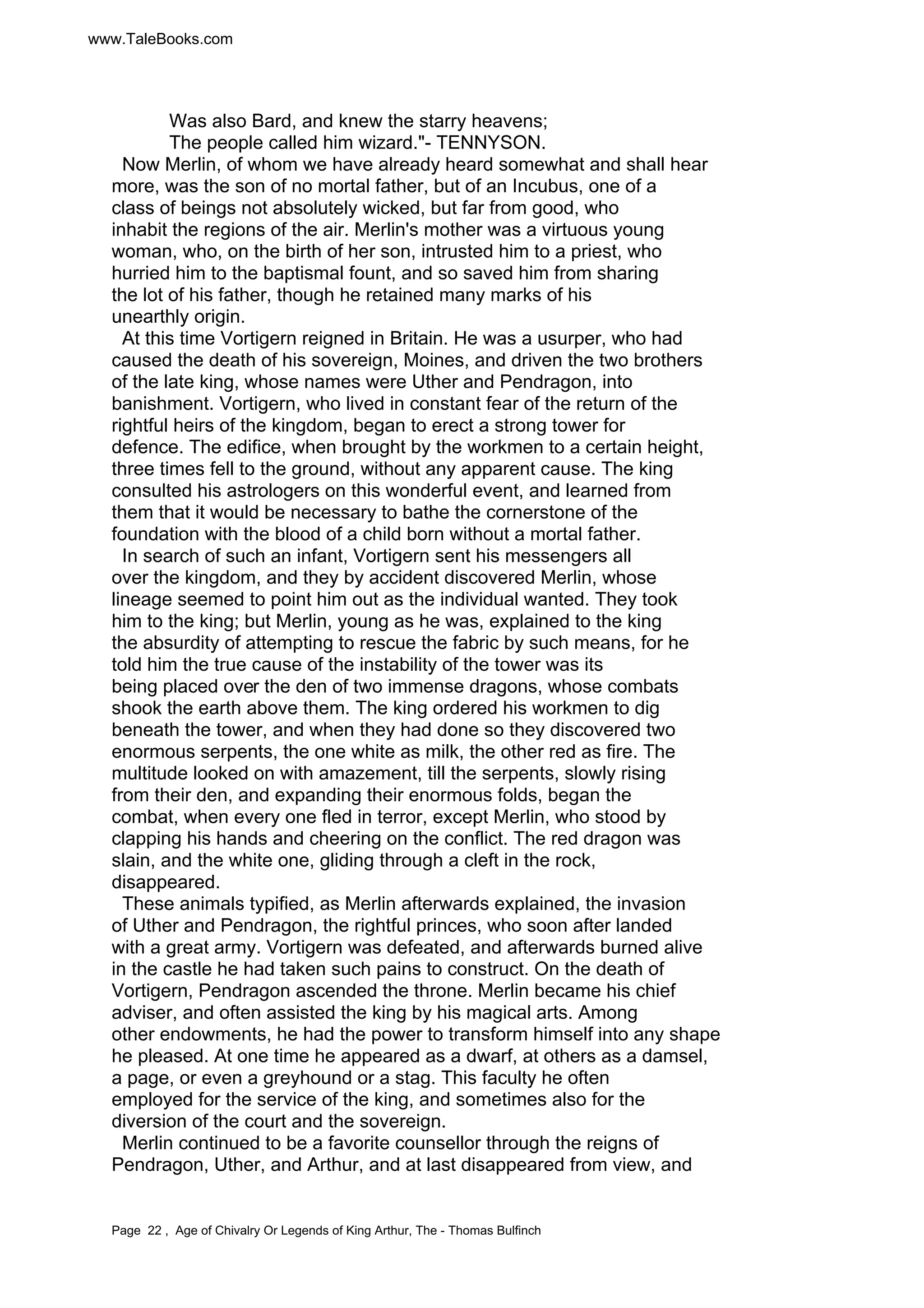 www.TaleBooks.com 
Was also Bard, and knew the starry heavens; 
The people called him wizard."- TENNYSON. 
Now Merlin, of whom we have already heard somewhat and shall hear 
more, was the son of no mortal father, but of an Incubus, one of a 
class of beings not absolutely wicked, but far from good, who 
inhabit the regions of the air. Merlin's mother was a virtuous young 
woman, who, on the birth of her son, intrusted him to a priest, who 
hurried him to the baptismal fount, and so saved him from sharing 
the lot of his father, though he retained many marks of his 
unearthly origin. 
At this time Vortigern reigned in Britain. He was a usurper, who had 
caused the death of his sovereign, Moines, and driven the two brothers 
of the late king, whose names were Uther and Pendragon, into 
banishment. Vortigern, who lived in constant fear of the return of the 
rightful heirs of the kingdom, began to erect a strong tower for 
defence. The edifice, when brought by the workmen to a certain height, 
three times fell to the ground, without any apparent cause. The king 
consulted his astrologers on this wonderful event, and learned from 
them that it would be necessary to bathe the cornerstone of the 
foundation with the blood of a child born without a mortal father. 
In search of such an infant, Vortigern sent his messengers all 
over the kingdom, and they by accident discovered Merlin, whose 
lineage seemed to point him out as the individual wanted. They took 
him to the king; but Merlin, young as he was, explained to the king 
the absurdity of attempting to rescue the fabric by such means, for he 
told him the true cause of the instability of the tower was its 
being placed over the den of two immense dragons, whose combats 
shook the earth above them. The king ordered his workmen to dig 
beneath the tower, and when they had done so they discovered two 
enormous serpents, the one white as milk, the other red as fire. The 
multitude looked on with amazement, till the serpents, slowly rising 
from their den, and expanding their enormous folds, began the 
combat, when every one fled in terror, except Merlin, who stood by 
clapping his hands and cheering on the conflict. The red dragon was 
slain, and the white one, gliding through a cleft in the rock, 
disappeared. 
These animals typified, as Merlin afterwards explained, the invasion 
of Uther and Pendragon, the rightful princes, who soon after landed 
with a great army. Vortigern was defeated, and afterwards burned alive 
in the castle he had taken such pains to construct. On the death of 
Vortigern, Pendragon ascended the throne. Merlin became his chief 
adviser, and often assisted the king by his magical arts. Among 
other endowments, he had the power to transform himself into any shape 
he pleased. At one time he appeared as a dwarf, at others as a damsel, 
a page, or even a greyhound or a stag. This faculty he often 
employed for the service of the king, and sometimes also for the 
diversion of the court and the sovereign. 
Merlin continued to be a favorite counsellor through the reigns of 
Pendragon, Uther, and Arthur, and at last disappeared from view, and 
Page 22 , Age of Chivalry Or Legends of King Arthur, The - Thomas Bulfinch 
 