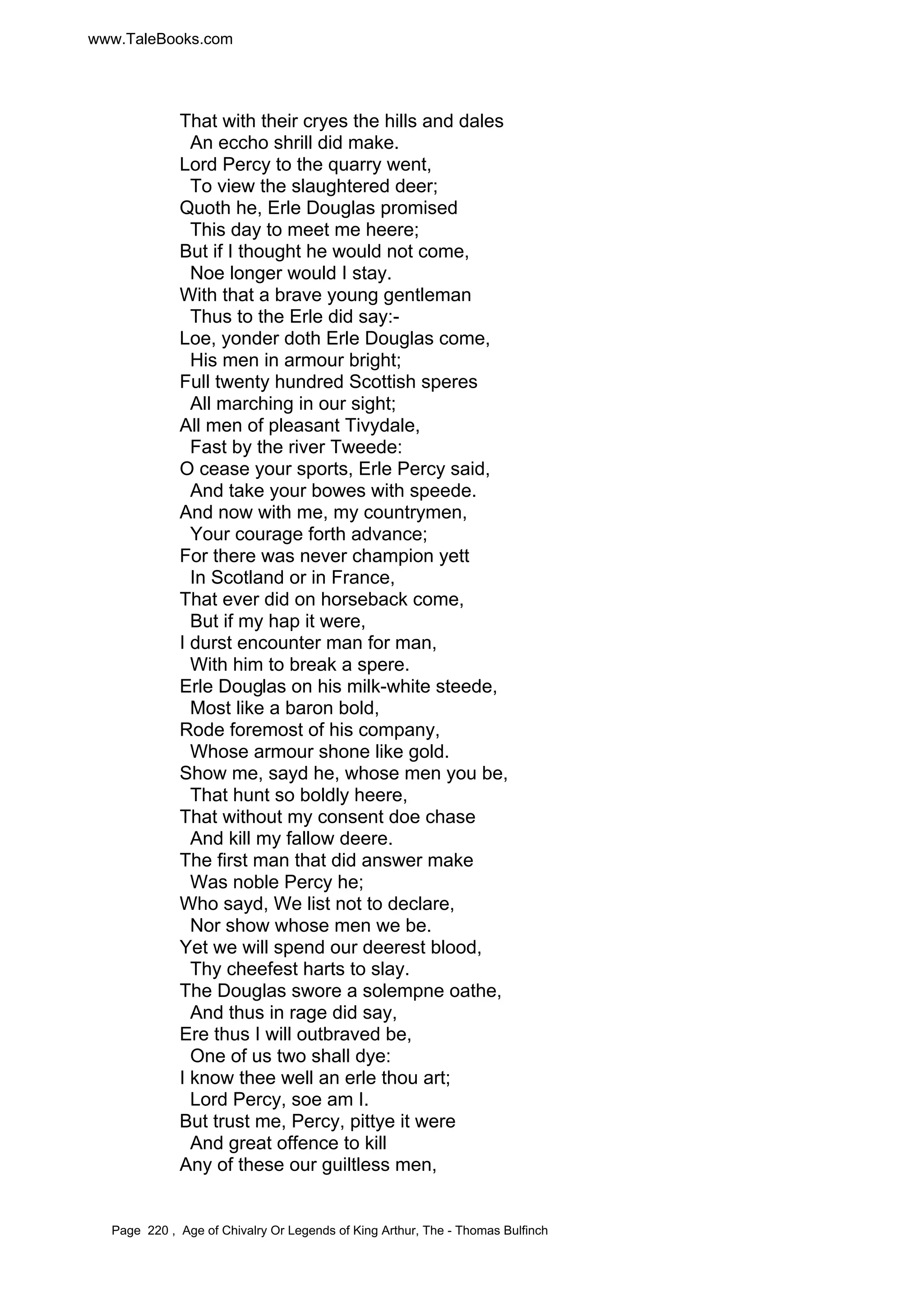 www.TaleBooks.com 
That with their cryes the hills and dales 
An eccho shrill did make. 
Lord Percy to the quarry went, 
To view the slaughtered deer; 
Quoth he, Erle Douglas promised 
This day to meet me heere; 
But if I thought he would not come, 
Noe longer would I stay. 
With that a brave young gentleman 
Thus to the Erle did say:- 
Loe, yonder doth Erle Douglas come, 
His men in armour bright; 
Full twenty hundred Scottish speres 
All marching in our sight; 
All men of pleasant Tivydale, 
Fast by the river Tweede: 
O cease your sports, Erle Percy said, 
And take your bowes with speede. 
And now with me, my countrymen, 
Your courage forth advance; 
For there was never champion yett 
In Scotland or in France, 
That ever did on horseback come, 
But if my hap it were, 
I durst encounter man for man, 
With him to break a spere. 
Erle Douglas on his milk-white steede, 
Most like a baron bold, 
Rode foremost of his company, 
Whose armour shone like gold. 
Show me, sayd he, whose men you be, 
That hunt so boldly heere, 
That without my consent doe chase 
And kill my fallow deere. 
The first man that did answer make 
Was noble Percy he; 
Who sayd, We list not to declare, 
Nor show whose men we be. 
Yet we will spend our deerest blood, 
Thy cheefest harts to slay. 
The Douglas swore a solempne oathe, 
And thus in rage did say, 
Ere thus I will outbraved be, 
One of us two shall dye: 
I know thee well an erle thou art; 
Lord Percy, soe am I. 
But trust me, Percy, pittye it were 
And great offence to kill 
Any of these our guiltless men, 
Page 220 , Age of Chivalry Or Legends of King Arthur, The - Thomas Bulfinch 
 