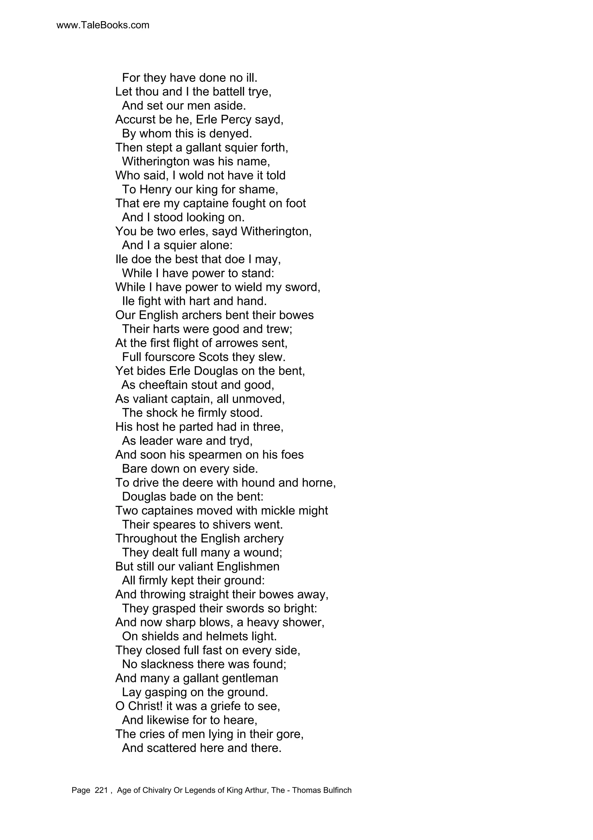 www.TaleBooks.com 
For they have done no ill. 
Let thou and I the battell trye, 
And set our men aside. 
Accurst be he, Erle Percy sayd, 
By whom this is denyed. 
Then stept a gallant squier forth, 
Witherington was his name, 
Who said, I wold not have it told 
To Henry our king for shame, 
That ere my captaine fought on foot 
And I stood looking on. 
You be two erles, sayd Witherington, 
And I a squier alone: 
Ile doe the best that doe I may, 
While I have power to stand: 
While I have power to wield my sword, 
Ile fight with hart and hand. 
Our English archers bent their bowes 
Their harts were good and trew; 
At the first flight of arrowes sent, 
Full fourscore Scots they slew. 
Yet bides Erle Douglas on the bent, 
As cheeftain stout and good, 
As valiant captain, all unmoved, 
The shock he firmly stood. 
His host he parted had in three, 
As leader ware and tryd, 
And soon his spearmen on his foes 
Bare down on every side. 
To drive the deere with hound and horne, 
Douglas bade on the bent: 
Two captaines moved with mickle might 
Their speares to shivers went. 
Throughout the English archery 
They dealt full many a wound; 
But still our valiant Englishmen 
All firmly kept their ground: 
And throwing straight their bowes away, 
They grasped their swords so bright: 
And now sharp blows, a heavy shower, 
On shields and helmets light. 
They closed full fast on every side, 
No slackness there was found; 
And many a gallant gentleman 
Lay gasping on the ground. 
O Christ! it was a griefe to see, 
And likewise for to heare, 
The cries of men lying in their gore, 
And scattered here and there. 
Page 221 , Age of Chivalry Or Legends of King Arthur, The - Thomas Bulfinch 
 