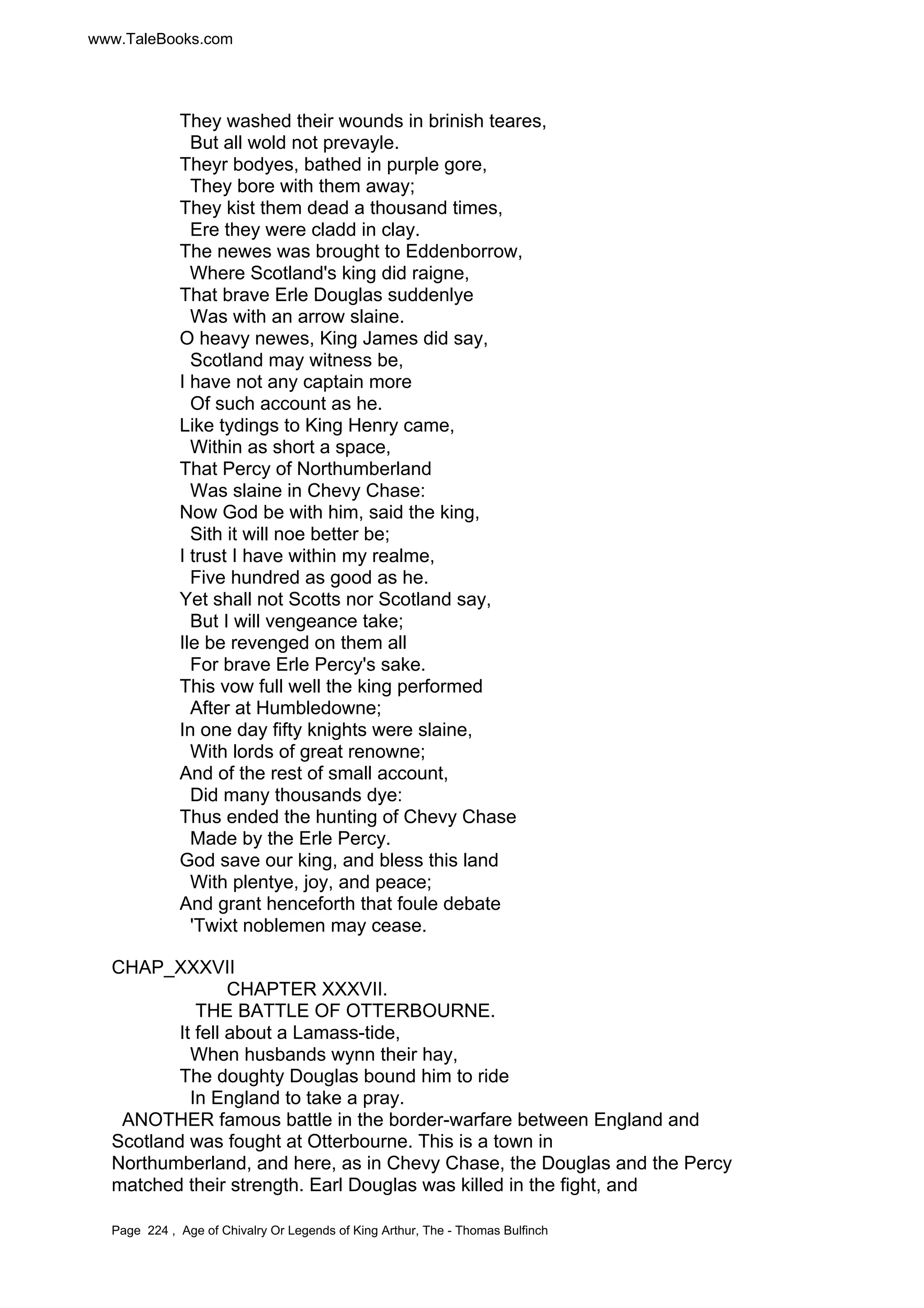 www.TaleBooks.com 
They washed their wounds in brinish teares, 
But all wold not prevayle. 
Theyr bodyes, bathed in purple gore, 
They bore with them away; 
They kist them dead a thousand times, 
Ere they were cladd in clay. 
The newes was brought to Eddenborrow, 
Where Scotland's king did raigne, 
That brave Erle Douglas suddenlye 
Was with an arrow slaine. 
O heavy newes, King James did say, 
Scotland may witness be, 
I have not any captain more 
Of such account as he. 
Like tydings to King Henry came, 
Within as short a space, 
That Percy of Northumberland 
Was slaine in Chevy Chase: 
Now God be with him, said the king, 
Sith it will noe better be; 
I trust I have within my realme, 
Five hundred as good as he. 
Yet shall not Scotts nor Scotland say, 
But I will vengeance take; 
Ile be revenged on them all 
For brave Erle Percy's sake. 
This vow full well the king performed 
After at Humbledowne; 
In one day fifty knights were slaine, 
With lords of great renowne; 
And of the rest of small account, 
Did many thousands dye: 
Thus ended the hunting of Chevy Chase 
Made by the Erle Percy. 
God save our king, and bless this land 
With plentye, joy, and peace; 
And grant henceforth that foule debate 
'Twixt noblemen may cease. 
CHAP_XXXVII 
CHAPTER XXXVII. 
THE BATTLE OF OTTERBOURNE. 
It fell about a Lamass-tide, 
When husbands wynn their hay, 
The doughty Douglas bound him to ride 
In England to take a pray. 
ANOTHER famous battle in the border-warfare between England and 
Scotland was fought at Otterbourne. This is a town in 
Northumberland, and here, as in Chevy Chase, the Douglas and the Percy 
matched their strength. Earl Douglas was killed in the fight, and 
Page 224 , Age of Chivalry Or Legends of King Arthur, The - Thomas Bulfinch 
 