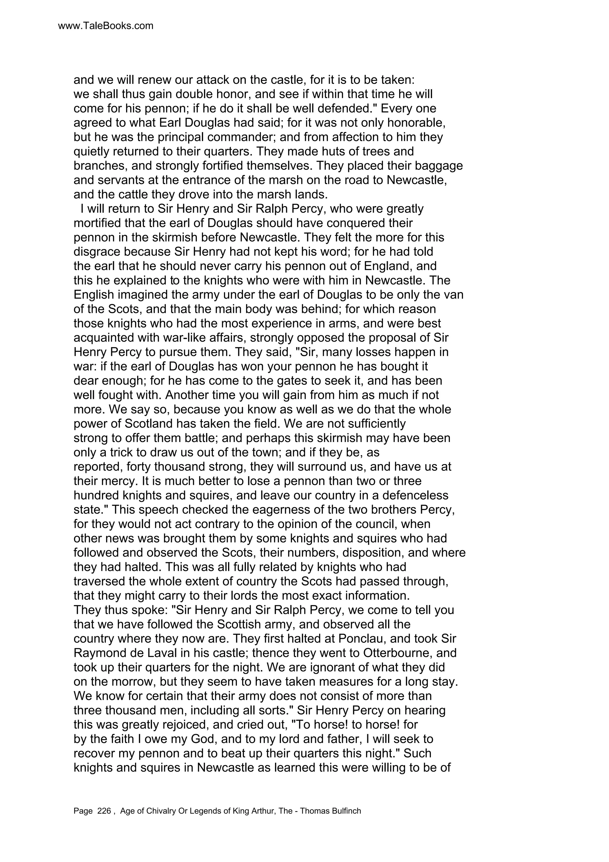 www.TaleBooks.com 
and we will renew our attack on the castle, for it is to be taken: 
we shall thus gain double honor, and see if within that time he will 
come for his pennon; if he do it shall be well defended. Every one 
agreed to what Earl Douglas had said; for it was not only honorable, 
but he was the principal commander; and from affection to him they 
quietly returned to their quarters. They made huts of trees and 
branches, and strongly fortified themselves. They placed their baggage 
and servants at the entrance of the marsh on the road to Newcastle, 
and the cattle they drove into the marsh lands. 
I will return to Sir Henry and Sir Ralph Percy, who were greatly 
mortified that the earl of Douglas should have conquered their 
pennon in the skirmish before Newcastle. They felt the more for this 
disgrace because Sir Henry had not kept his word; for he had told 
the earl that he should never carry his pennon out of England, and 
this he explained to the knights who were with him in Newcastle. The 
English imagined the army under the earl of Douglas to be only the van 
of the Scots, and that the main body was behind; for which reason 
those knights who had the most experience in arms, and were best 
acquainted with war-like affairs, strongly opposed the proposal of Sir 
Henry Percy to pursue them. They said, Sir, many losses happen in 
war: if the earl of Douglas has won your pennon he has bought it 
dear enough; for he has come to the gates to seek it, and has been 
well fought with. Another time you will gain from him as much if not 
more. We say so, because you know as well as we do that the whole 
power of Scotland has taken the field. We are not sufficiently 
strong to offer them battle; and perhaps this skirmish may have been 
only a trick to draw us out of the town; and if they be, as 
reported, forty thousand strong, they will surround us, and have us at 
their mercy. It is much better to lose a pennon than two or three 
hundred knights and squires, and leave our country in a defenceless 
state. This speech checked the eagerness of the two brothers Percy, 
for they would not act contrary to the opinion of the council, when 
other news was brought them by some knights and squires who had 
followed and observed the Scots, their numbers, disposition, and where 
they had halted. This was all fully related by knights who had 
traversed the whole extent of country the Scots had passed through, 
that they might carry to their lords the most exact information. 
They thus spoke: Sir Henry and Sir Ralph Percy, we come to tell you 
that we have followed the Scottish army, and observed all the 
country where they now are. They first halted at Ponclau, and took Sir 
Raymond de Laval in his castle; thence they went to Otterbourne, and 
took up their quarters for the night. We are ignorant of what they did 
on the morrow, but they seem to have taken measures for a long stay. 
We know for certain that their army does not consist of more than 
three thousand men, including all sorts. Sir Henry Percy on hearing 
this was greatly rejoiced, and cried out, To horse! to horse! for 
by the faith I owe my God, and to my lord and father, I will seek to 
recover my pennon and to beat up their quarters this night. Such 
knights and squires in Newcastle as learned this were willing to be of 
Page 226 , Age of Chivalry Or Legends of King Arthur, The - Thomas Bulfinch 
 