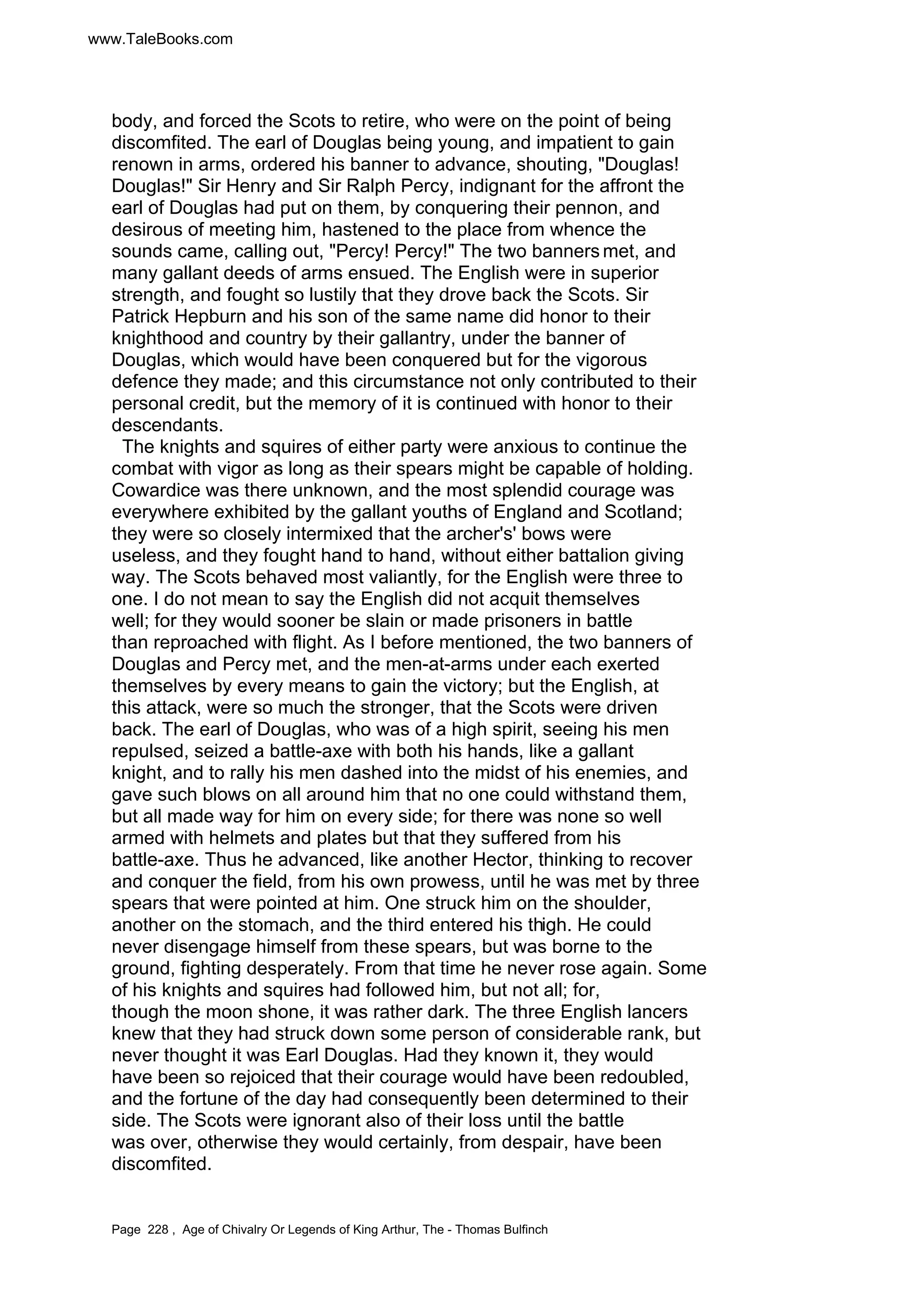 www.TaleBooks.com 
body, and forced the Scots to retire, who were on the point of being 
discomfited. The earl of Douglas being young, and impatient to gain 
renown in arms, ordered his banner to advance, shouting, Douglas! 
Douglas! Sir Henry and Sir Ralph Percy, indignant for the affront the 
earl of Douglas had put on them, by conquering their pennon, and 
desirous of meeting him, hastened to the place from whence the 
sounds came, calling out, Percy! Percy! The two banners met, and 
many gallant deeds of arms ensued. The English were in superior 
strength, and fought so lustily that they drove back the Scots. Sir 
Patrick Hepburn and his son of the same name did honor to their 
knighthood and country by their gallantry, under the banner of 
Douglas, which would have been conquered but for the vigorous 
defence they made; and this circumstance not only contributed to their 
personal credit, but the memory of it is continued with honor to their 
descendants. 
The knights and squires of either party were anxious to continue the 
combat with vigor as long as their spears might be capable of holding. 
Cowardice was there unknown, and the most splendid courage was 
everywhere exhibited by the gallant youths of England and Scotland; 
they were so closely intermixed that the archer's' bows were 
useless, and they fought hand to hand, without either battalion giving 
way. The Scots behaved most valiantly, for the English were three to 
one. I do not mean to say the English did not acquit themselves 
well; for they would sooner be slain or made prisoners in battle 
than reproached with flight. As I before mentioned, the two banners of 
Douglas and Percy met, and the men-at-arms under each exerted 
themselves by every means to gain the victory; but the English, at 
this attack, were so much the stronger, that the Scots were driven 
back. The earl of Douglas, who was of a high spirit, seeing his men 
repulsed, seized a battle-axe with both his hands, like a gallant 
knight, and to rally his men dashed into the midst of his enemies, and 
gave such blows on all around him that no one could withstand them, 
but all made way for him on every side; for there was none so well 
armed with helmets and plates but that they suffered from his 
battle-axe. Thus he advanced, like another Hector, thinking to recover 
and conquer the field, from his own prowess, until he was met by three 
spears that were pointed at him. One struck him on the shoulder, 
another on the stomach, and the third entered his thigh. He could 
never disengage himself from these spears, but was borne to the 
ground, fighting desperately. From that time he never rose again. Some 
of his knights and squires had followed him, but not all; for, 
though the moon shone, it was rather dark. The three English lancers 
knew that they had struck down some person of considerable rank, but 
never thought it was Earl Douglas. Had they known it, they would 
have been so rejoiced that their courage would have been redoubled, 
and the fortune of the day had consequently been determined to their 
side. The Scots were ignorant also of their loss until the battle 
was over, otherwise they would certainly, from despair, have been 
discomfited. 
Page 228 , Age of Chivalry Or Legends of King Arthur, The - Thomas Bulfinch 
 