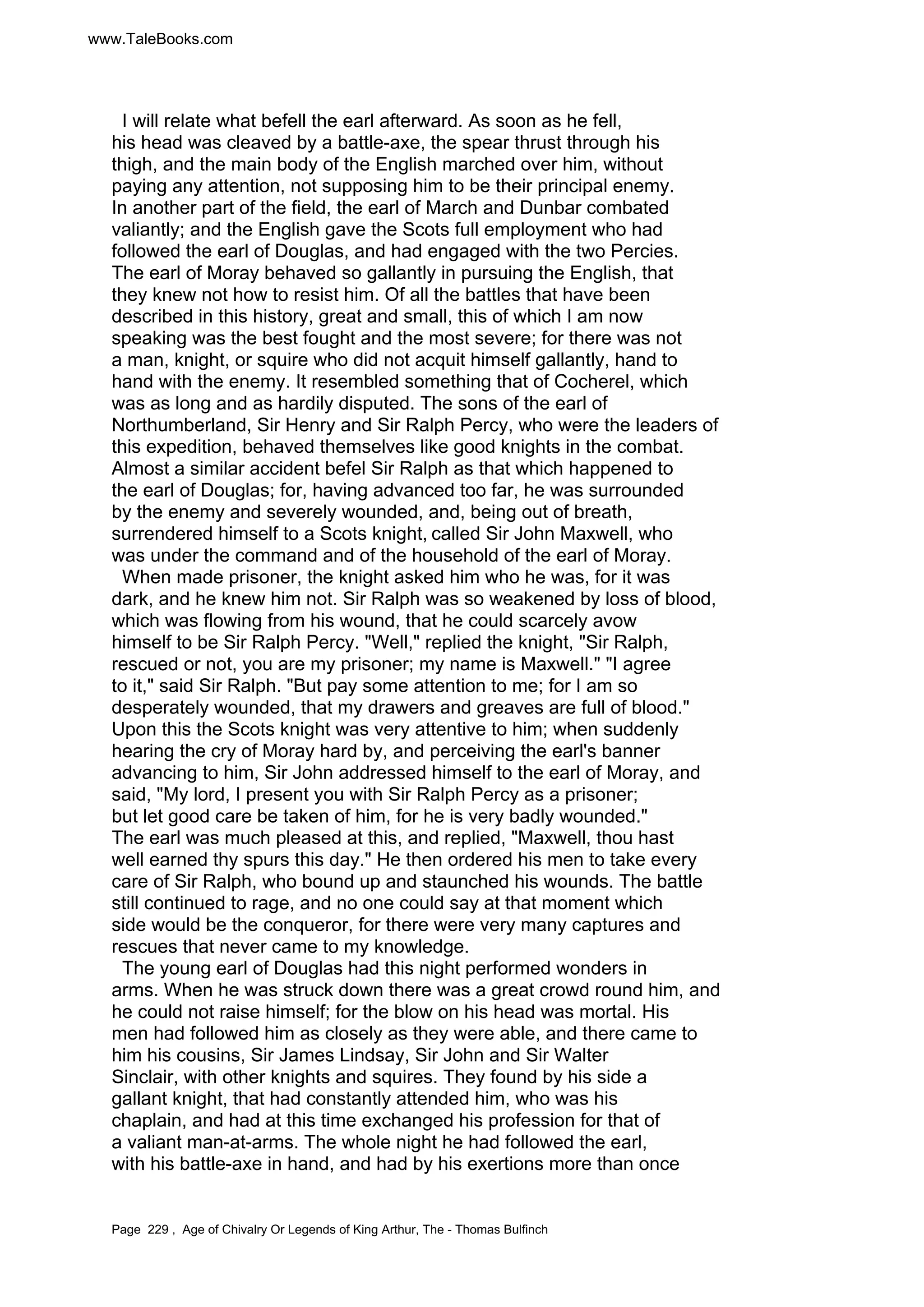 www.TaleBooks.com 
I will relate what befell the earl afterward. As soon as he fell, 
his head was cleaved by a battle-axe, the spear thrust through his 
thigh, and the main body of the English marched over him, without 
paying any attention, not supposing him to be their principal enemy. 
In another part of the field, the earl of March and Dunbar combated 
valiantly; and the English gave the Scots full employment who had 
followed the earl of Douglas, and had engaged with the two Percies. 
The earl of Moray behaved so gallantly in pursuing the English, that 
they knew not how to resist him. Of all the battles that have been 
described in this history, great and small, this of which I am now 
speaking was the best fought and the most severe; for there was not 
a man, knight, or squire who did not acquit himself gallantly, hand to 
hand with the enemy. It resembled something that of Cocherel, which 
was as long and as hardily disputed. The sons of the earl of 
Northumberland, Sir Henry and Sir Ralph Percy, who were the leaders of 
this expedition, behaved themselves like good knights in the combat. 
Almost a similar accident befel Sir Ralph as that which happened to 
the earl of Douglas; for, having advanced too far, he was surrounded 
by the enemy and severely wounded, and, being out of breath, 
surrendered himself to a Scots knight, called Sir John Maxwell, who 
was under the command and of the household of the earl of Moray. 
When made prisoner, the knight asked him who he was, for it was 
dark, and he knew him not. Sir Ralph was so weakened by loss of blood, 
which was flowing from his wound, that he could scarcely avow 
himself to be Sir Ralph Percy. Well, replied the knight, Sir Ralph, 
rescued or not, you are my prisoner; my name is Maxwell. I agree 
to it, said Sir Ralph. But pay some attention to me; for I am so 
desperately wounded, that my drawers and greaves are full of blood. 
Upon this the Scots knight was very attentive to him; when suddenly 
hearing the cry of Moray hard by, and perceiving the earl's banner 
advancing to him, Sir John addressed himself to the earl of Moray, and 
said, My lord, I present you with Sir Ralph Percy as a prisoner; 
but let good care be taken of him, for he is very badly wounded. 
The earl was much pleased at this, and replied, Maxwell, thou hast 
well earned thy spurs this day. He then ordered his men to take every 
care of Sir Ralph, who bound up and staunched his wounds. The battle 
still continued to rage, and no one could say at that moment which 
side would be the conqueror, for there were very many captures and 
rescues that never came to my knowledge. 
The young earl of Douglas had this night performed wonders in 
arms. When he was struck down there was a great crowd round him, and 
he could not raise himself; for the blow on his head was mortal. His 
men had followed him as closely as they were able, and there came to 
him his cousins, Sir James Lindsay, Sir John and Sir Walter 
Sinclair, with other knights and squires. They found by his side a 
gallant knight, that had constantly attended him, who was his 
chaplain, and had at this time exchanged his profession for that of 
a valiant man-at-arms. The whole night he had followed the earl, 
with his battle-axe in hand, and had by his exertions more than once 
Page 229 , Age of Chivalry Or Legends of King Arthur, The - Thomas Bulfinch 
 