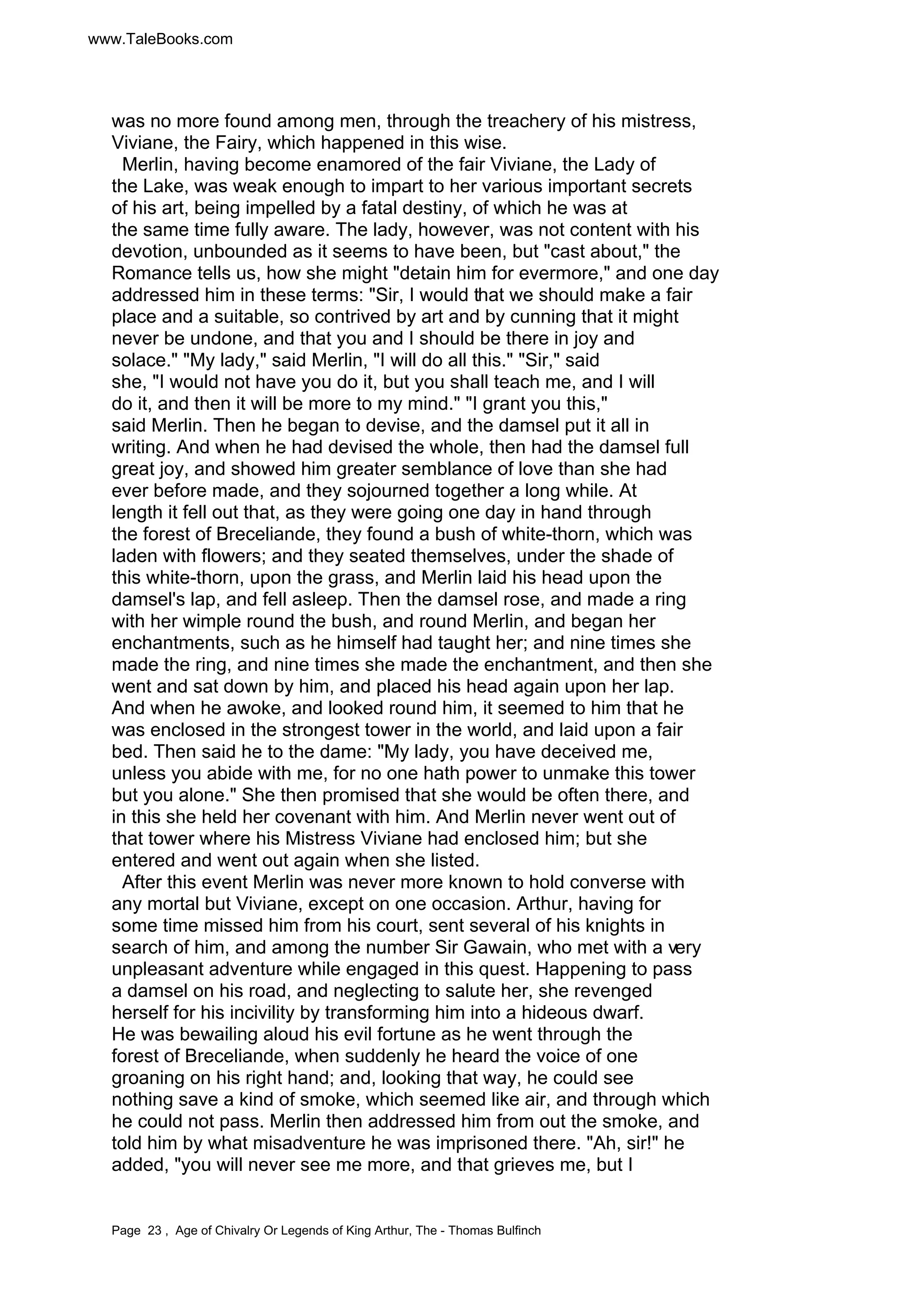 www.TaleBooks.com 
was no more found among men, through the treachery of his mistress, 
Viviane, the Fairy, which happened in this wise. 
Merlin, having become enamored of the fair Viviane, the Lady of 
the Lake, was weak enough to impart to her various important secrets 
of his art, being impelled by a fatal destiny, of which he was at 
the same time fully aware. The lady, however, was not content with his 
devotion, unbounded as it seems to have been, but "cast about," the 
Romance tells us, how she might "detain him for evermore," and one day 
addressed him in these terms: "Sir, I would that we should make a fair 
place and a suitable, so contrived by art and by cunning that it might 
never be undone, and that you and I should be there in joy and 
solace." "My lady," said Merlin, "I will do all this." "Sir," said 
she, "I would not have you do it, but you shall teach me, and I will 
do it, and then it will be more to my mind." "I grant you this," 
said Merlin. Then he began to devise, and the damsel put it all in 
writing. And when he had devised the whole, then had the damsel full 
great joy, and showed him greater semblance of love than she had 
ever before made, and they sojourned together a long while. At 
length it fell out that, as they were going one day in hand through 
the forest of Breceliande, they found a bush of white-thorn, which was 
laden with flowers; and they seated themselves, under the shade of 
this white-thorn, upon the grass, and Merlin laid his head upon the 
damsel's lap, and fell asleep. Then the damsel rose, and made a ring 
with her wimple round the bush, and round Merlin, and began her 
enchantments, such as he himself had taught her; and nine times she 
made the ring, and nine times she made the enchantment, and then she 
went and sat down by him, and placed his head again upon her lap. 
And when he awoke, and looked round him, it seemed to him that he 
was enclosed in the strongest tower in the world, and laid upon a fair 
bed. Then said he to the dame: "My lady, you have deceived me, 
unless you abide with me, for no one hath power to unmake this tower 
but you alone." She then promised that she would be often there, and 
in this she held her covenant with him. And Merlin never went out of 
that tower where his Mistress Viviane had enclosed him; but she 
entered and went out again when she listed. 
After this event Merlin was never more known to hold converse with 
any mortal but Viviane, except on one occasion. Arthur, having for 
some time missed him from his court, sent several of his knights in 
search of him, and among the number Sir Gawain, who met with a very 
unpleasant adventure while engaged in this quest. Happening to pass 
a damsel on his road, and neglecting to salute her, she revenged 
herself for his incivility by transforming him into a hideous dwarf. 
He was bewailing aloud his evil fortune as he went through the 
forest of Breceliande, when suddenly he heard the voice of one 
groaning on his right hand; and, looking that way, he could see 
nothing save a kind of smoke, which seemed like air, and through which 
he could not pass. Merlin then addressed him from out the smoke, and 
told him by what misadventure he was imprisoned there. "Ah, sir!" he 
added, "you will never see me more, and that grieves me, but I 
Page 23 , Age of Chivalry Or Legends of King Arthur, The - Thomas Bulfinch 
 