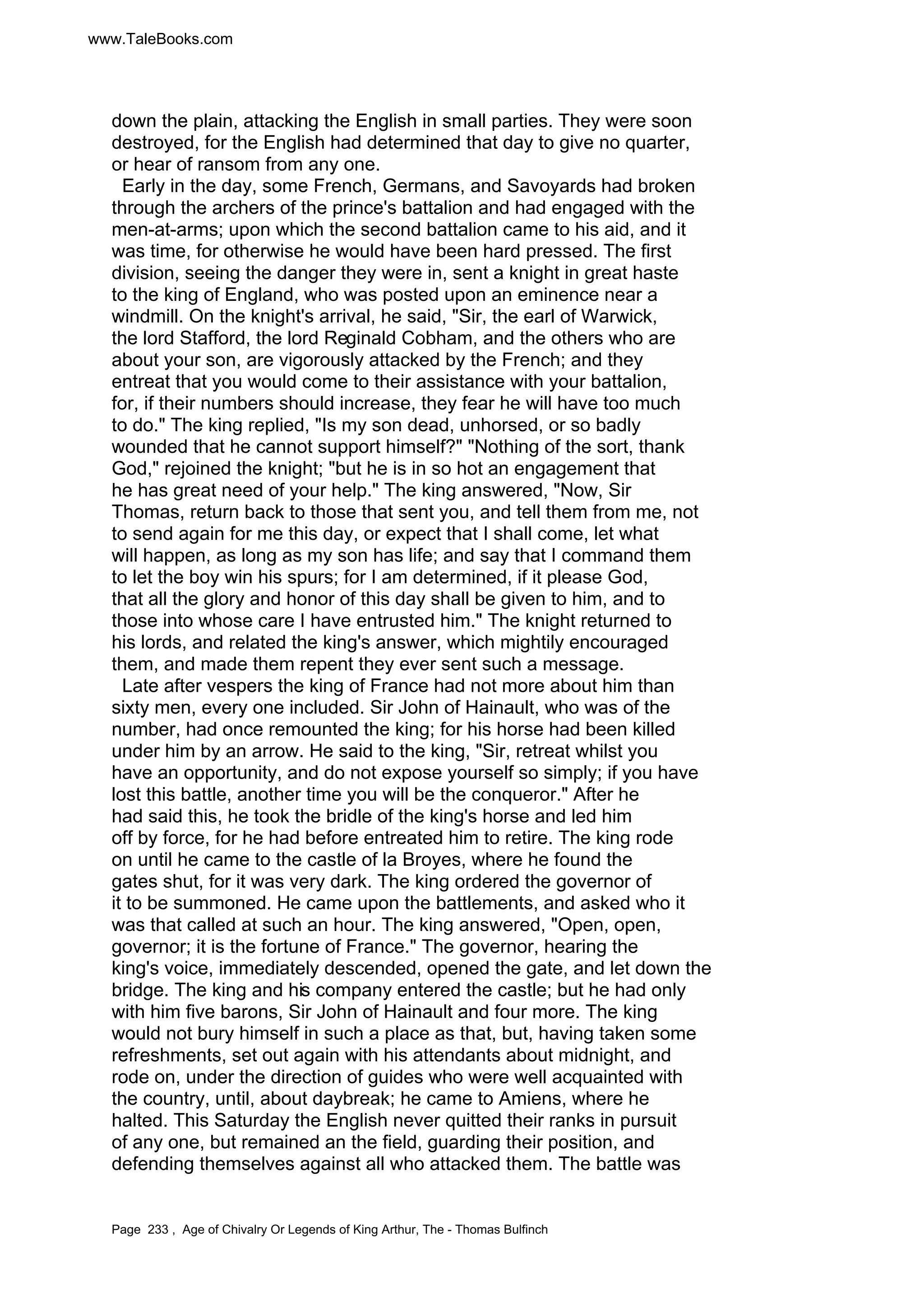 www.TaleBooks.com 
down the plain, attacking the English in small parties. They were soon 
destroyed, for the English had determined that day to give no quarter, 
or hear of ransom from any one. 
Early in the day, some French, Germans, and Savoyards had broken 
through the archers of the prince's battalion and had engaged with the 
men-at-arms; upon which the second battalion came to his aid, and it 
was time, for otherwise he would have been hard pressed. The first 
division, seeing the danger they were in, sent a knight in great haste 
to the king of England, who was posted upon an eminence near a 
windmill. On the knight's arrival, he said, Sir, the earl of Warwick, 
the lord Stafford, the lord Reginald Cobham, and the others who are 
about your son, are vigorously attacked by the French; and they 
entreat that you would come to their assistance with your battalion, 
for, if their numbers should increase, they fear he will have too much 
to do. The king replied, Is my son dead, unhorsed, or so badly 
wounded that he cannot support himself? Nothing of the sort, thank 
God, rejoined the knight; but he is in so hot an engagement that 
he has great need of your help. The king answered, Now, Sir 
Thomas, return back to those that sent you, and tell them from me, not 
to send again for me this day, or expect that I shall come, let what 
will happen, as long as my son has life; and say that I command them 
to let the boy win his spurs; for I am determined, if it please God, 
that all the glory and honor of this day shall be given to him, and to 
those into whose care I have entrusted him. The knight returned to 
his lords, and related the king's answer, which mightily encouraged 
them, and made them repent they ever sent such a message. 
Late after vespers the king of France had not more about him than 
sixty men, every one included. Sir John of Hainault, who was of the 
number, had once remounted the king; for his horse had been killed 
under him by an arrow. He said to the king, Sir, retreat whilst you 
have an opportunity, and do not expose yourself so simply; if you have 
lost this battle, another time you will be the conqueror. After he 
had said this, he took the bridle of the king's horse and led him 
off by force, for he had before entreated him to retire. The king rode 
on until he came to the castle of la Broyes, where he found the 
gates shut, for it was very dark. The king ordered the governor of 
it to be summoned. He came upon the battlements, and asked who it 
was that called at such an hour. The king answered, Open, open, 
governor; it is the fortune of France. The governor, hearing the 
king's voice, immediately descended, opened the gate, and let down the 
bridge. The king and his company entered the castle; but he had only 
with him five barons, Sir John of Hainault and four more. The king 
would not bury himself in such a place as that, but, having taken some 
refreshments, set out again with his attendants about midnight, and 
rode on, under the direction of guides who were well acquainted with 
the country, until, about daybreak; he came to Amiens, where he 
halted. This Saturday the English never quitted their ranks in pursuit 
of any one, but remained an the field, guarding their position, and 
defending themselves against all who attacked them. The battle was 
Page 233 , Age of Chivalry Or Legends of King Arthur, The - Thomas Bulfinch 
 