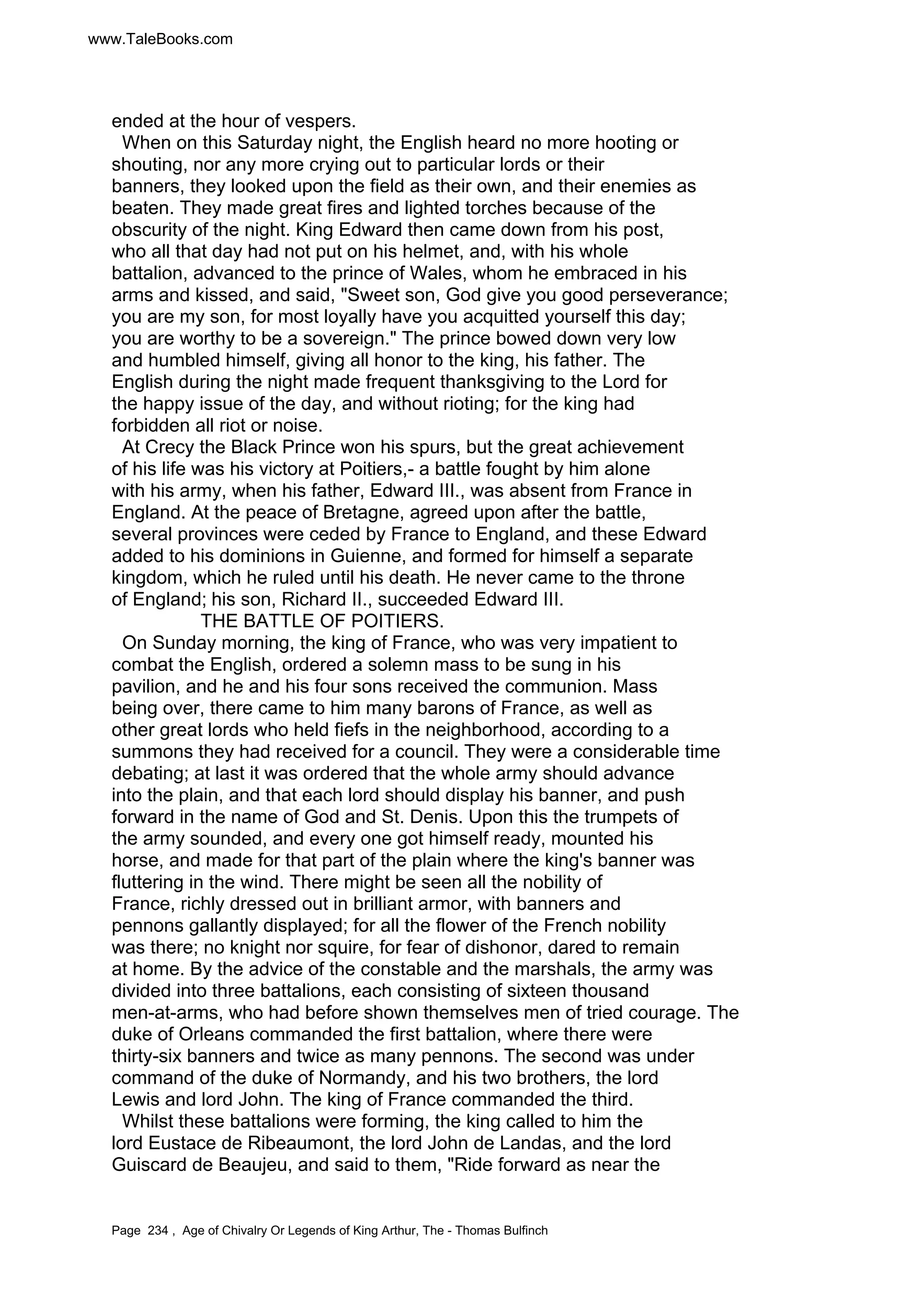 www.TaleBooks.com 
ended at the hour of vespers. 
When on this Saturday night, the English heard no more hooting or 
shouting, nor any more crying out to particular lords or their 
banners, they looked upon the field as their own, and their enemies as 
beaten. They made great fires and lighted torches because of the 
obscurity of the night. King Edward then came down from his post, 
who all that day had not put on his helmet, and, with his whole 
battalion, advanced to the prince of Wales, whom he embraced in his 
arms and kissed, and said, Sweet son, God give you good perseverance; 
you are my son, for most loyally have you acquitted yourself this day; 
you are worthy to be a sovereign. The prince bowed down very low 
and humbled himself, giving all honor to the king, his father. The 
English during the night made frequent thanksgiving to the Lord for 
the happy issue of the day, and without rioting; for the king had 
forbidden all riot or noise. 
At Crecy the Black Prince won his spurs, but the great achievement 
of his life was his victory at Poitiers,- a battle fought by him alone 
with his army, when his father, Edward III., was absent from France in 
England. At the peace of Bretagne, agreed upon after the battle, 
several provinces were ceded by France to England, and these Edward 
added to his dominions in Guienne, and formed for himself a separate 
kingdom, which he ruled until his death. He never came to the throne 
of England; his son, Richard II., succeeded Edward III. 
THE BATTLE OF POITIERS. 
On Sunday morning, the king of France, who was very impatient to 
combat the English, ordered a solemn mass to be sung in his 
pavilion, and he and his four sons received the communion. Mass 
being over, there came to him many barons of France, as well as 
other great lords who held fiefs in the neighborhood, according to a 
summons they had received for a council. They were a considerable time 
debating; at last it was ordered that the whole army should advance 
into the plain, and that each lord should display his banner, and push 
forward in the name of God and St. Denis. Upon this the trumpets of 
the army sounded, and every one got himself ready, mounted his 
horse, and made for that part of the plain where the king's banner was 
fluttering in the wind. There might be seen all the nobility of 
France, richly dressed out in brilliant armor, with banners and 
pennons gallantly displayed; for all the flower of the French nobility 
was there; no knight nor squire, for fear of dishonor, dared to remain 
at home. By the advice of the constable and the marshals, the army was 
divided into three battalions, each consisting of sixteen thousand 
men-at-arms, who had before shown themselves men of tried courage. The 
duke of Orleans commanded the first battalion, where there were 
thirty-six banners and twice as many pennons. The second was under 
command of the duke of Normandy, and his two brothers, the lord 
Lewis and lord John. The king of France commanded the third. 
Whilst these battalions were forming, the king called to him the 
lord Eustace de Ribeaumont, the lord John de Landas, and the lord 
Guiscard de Beaujeu, and said to them, Ride forward as near the 
Page 234 , Age of Chivalry Or Legends of King Arthur, The - Thomas Bulfinch 
 