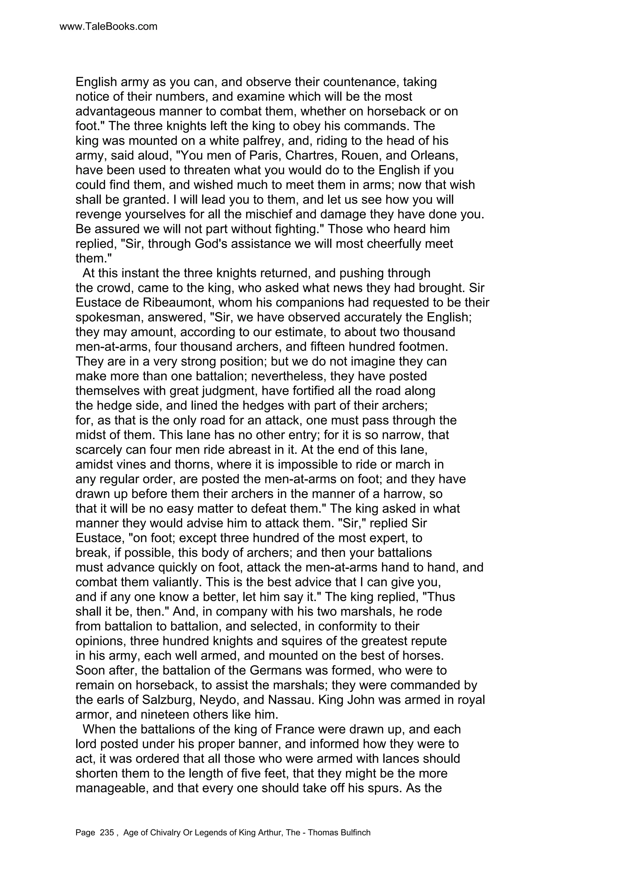 www.TaleBooks.com 
English army as you can, and observe their countenance, taking 
notice of their numbers, and examine which will be the most 
advantageous manner to combat them, whether on horseback or on 
foot. The three knights left the king to obey his commands. The 
king was mounted on a white palfrey, and, riding to the head of his 
army, said aloud, You men of Paris, Chartres, Rouen, and Orleans, 
have been used to threaten what you would do to the English if you 
could find them, and wished much to meet them in arms; now that wish 
shall be granted. I will lead you to them, and let us see how you will 
revenge yourselves for all the mischief and damage they have done you. 
Be assured we will not part without fighting. Those who heard him 
replied, Sir, through God's assistance we will most cheerfully meet 
them. 
At this instant the three knights returned, and pushing through 
the crowd, came to the king, who asked what news they had brought. Sir 
Eustace de Ribeaumont, whom his companions had requested to be their 
spokesman, answered, Sir, we have observed accurately the English; 
they may amount, according to our estimate, to about two thousand 
men-at-arms, four thousand archers, and fifteen hundred footmen. 
They are in a very strong position; but we do not imagine they can 
make more than one battalion; nevertheless, they have posted 
themselves with great judgment, have fortified all the road along 
the hedge side, and lined the hedges with part of their archers; 
for, as that is the only road for an attack, one must pass through the 
midst of them. This lane has no other entry; for it is so narrow, that 
scarcely can four men ride abreast in it. At the end of this lane, 
amidst vines and thorns, where it is impossible to ride or march in 
any regular order, are posted the men-at-arms on foot; and they have 
drawn up before them their archers in the manner of a harrow, so 
that it will be no easy matter to defeat them. The king asked in what 
manner they would advise him to attack them. Sir, replied Sir 
Eustace, on foot; except three hundred of the most expert, to 
break, if possible, this body of archers; and then your battalions 
must advance quickly on foot, attack the men-at-arms hand to hand, and 
combat them valiantly. This is the best advice that I can give you, 
and if any one know a better, let him say it. The king replied, Thus 
shall it be, then. And, in company with his two marshals, he rode 
from battalion to battalion, and selected, in conformity to their 
opinions, three hundred knights and squires of the greatest repute 
in his army, each well armed, and mounted on the best of horses. 
Soon after, the battalion of the Germans was formed, who were to 
remain on horseback, to assist the marshals; they were commanded by 
the earls of Salzburg, Neydo, and Nassau. King John was armed in royal 
armor, and nineteen others like him. 
When the battalions of the king of France were drawn up, and each 
lord posted under his proper banner, and informed how they were to 
act, it was ordered that all those who were armed with lances should 
shorten them to the length of five feet, that they might be the more 
manageable, and that every one should take off his spurs. As the 
Page 235 , Age of Chivalry Or Legends of King Arthur, The - Thomas Bulfinch 
 