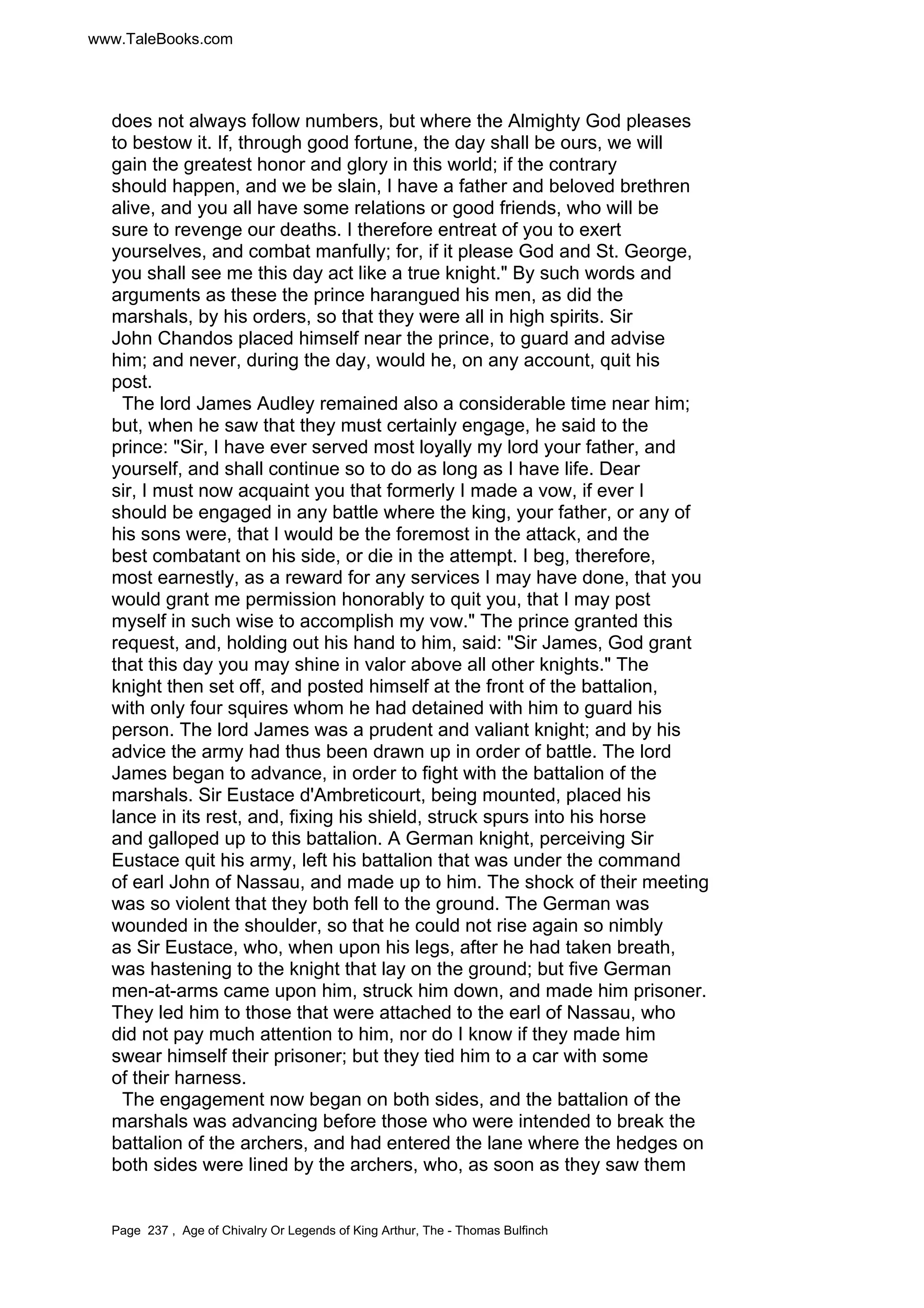 www.TaleBooks.com 
does not always follow numbers, but where the Almighty God pleases 
to bestow it. If, through good fortune, the day shall be ours, we will 
gain the greatest honor and glory in this world; if the contrary 
should happen, and we be slain, I have a father and beloved brethren 
alive, and you all have some relations or good friends, who will be 
sure to revenge our deaths. I therefore entreat of you to exert 
yourselves, and combat manfully; for, if it please God and St. George, 
you shall see me this day act like a true knight. By such words and 
arguments as these the prince harangued his men, as did the 
marshals, by his orders, so that they were all in high spirits. Sir 
John Chandos placed himself near the prince, to guard and advise 
him; and never, during the day, would he, on any account, quit his 
post. 
The lord James Audley remained also a considerable time near him; 
but, when he saw that they must certainly engage, he said to the 
prince: Sir, I have ever served most loyally my lord your father, and 
yourself, and shall continue so to do as long as I have life. Dear 
sir, I must now acquaint you that formerly I made a vow, if ever I 
should be engaged in any battle where the king, your father, or any of 
his sons were, that I would be the foremost in the attack, and the 
best combatant on his side, or die in the attempt. I beg, therefore, 
most earnestly, as a reward for any services I may have done, that you 
would grant me permission honorably to quit you, that I may post 
myself in such wise to accomplish my vow. The prince granted this 
request, and, holding out his hand to him, said: Sir James, God grant 
that this day you may shine in valor above all other knights. The 
knight then set off, and posted himself at the front of the battalion, 
with only four squires whom he had detained with him to guard his 
person. The lord James was a prudent and valiant knight; and by his 
advice the army had thus been drawn up in order of battle. The lord 
James began to advance, in order to fight with the battalion of the 
marshals. Sir Eustace d'Ambreticourt, being mounted, placed his 
lance in its rest, and, fixing his shield, struck spurs into his horse 
and galloped up to this battalion. A German knight, perceiving Sir 
Eustace quit his army, left his battalion that was under the command 
of earl John of Nassau, and made up to him. The shock of their meeting 
was so violent that they both fell to the ground. The German was 
wounded in the shoulder, so that he could not rise again so nimbly 
as Sir Eustace, who, when upon his legs, after he had taken breath, 
was hastening to the knight that lay on the ground; but five German 
men-at-arms came upon him, struck him down, and made him prisoner. 
They led him to those that were attached to the earl of Nassau, who 
did not pay much attention to him, nor do I know if they made him 
swear himself their prisoner; but they tied him to a car with some 
of their harness. 
The engagement now began on both sides, and the battalion of the 
marshals was advancing before those who were intended to break the 
battalion of the archers, and had entered the lane where the hedges on 
both sides were lined by the archers, who, as soon as they saw them 
Page 237 , Age of Chivalry Or Legends of King Arthur, The - Thomas Bulfinch 
 