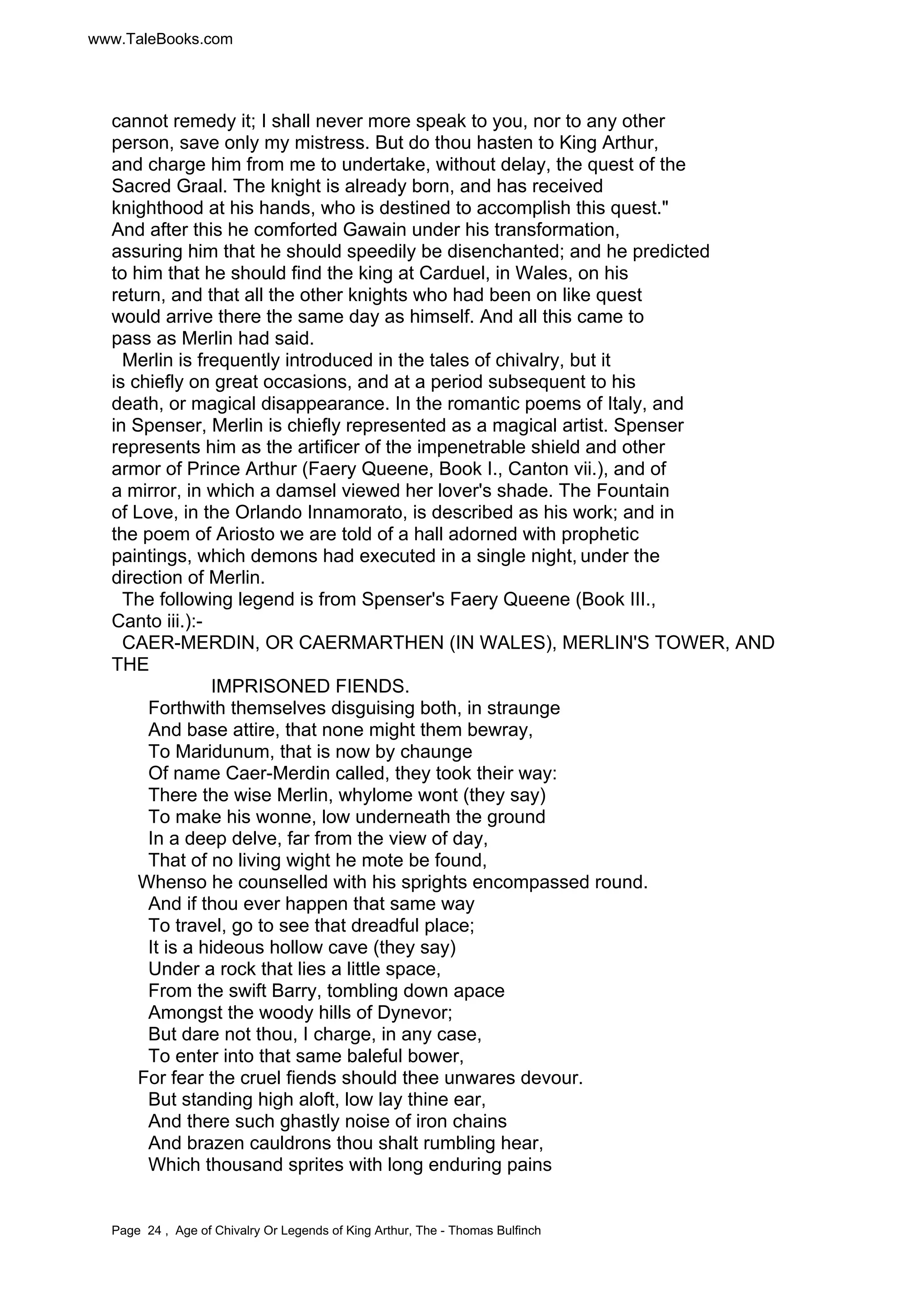 www.TaleBooks.com 
cannot remedy it; I shall never more speak to you, nor to any other 
person, save only my mistress. But do thou hasten to King Arthur, 
and charge him from me to undertake, without delay, the quest of the 
Sacred Graal. The knight is already born, and has received 
knighthood at his hands, who is destined to accomplish this quest." 
And after this he comforted Gawain under his transformation, 
assuring him that he should speedily be disenchanted; and he predicted 
to him that he should find the king at Carduel, in Wales, on his 
return, and that all the other knights who had been on like quest 
would arrive there the same day as himself. And all this came to 
pass as Merlin had said. 
Merlin is frequently introduced in the tales of chivalry, but it 
is chiefly on great occasions, and at a period subsequent to his 
death, or magical disappearance. In the romantic poems of Italy, and 
in Spenser, Merlin is chiefly represented as a magical artist. Spenser 
represents him as the artificer of the impenetrable shield and other 
armor of Prince Arthur (Faery Queene, Book I., Canton vii.), and of 
a mirror, in which a damsel viewed her lover's shade. The Fountain 
of Love, in the Orlando Innamorato, is described as his work; and in 
the poem of Ariosto we are told of a hall adorned with prophetic 
paintings, which demons had executed in a single night, under the 
direction of Merlin. 
The following legend is from Spenser's Faery Queene (Book III., 
Canto iii.):- 
CAER-MERDIN, OR CAERMARTHEN (IN WALES), MERLIN'S TOWER, AND 
THE 
IMPRISONED FIENDS. 
Forthwith themselves disguising both, in straunge 
And base attire, that none might them bewray, 
To Maridunum, that is now by chaunge 
Of name Caer-Merdin called, they took their way: 
There the wise Merlin, whylome wont (they say) 
To make his wonne, low underneath the ground 
In a deep delve, far from the view of day, 
That of no living wight he mote be found, 
Whenso he counselled with his sprights encompassed round. 
And if thou ever happen that same way 
To travel, go to see that dreadful place; 
It is a hideous hollow cave (they say) 
Under a rock that lies a little space, 
From the swift Barry, tombling down apace 
Amongst the woody hills of Dynevor; 
But dare not thou, I charge, in any case, 
To enter into that same baleful bower, 
For fear the cruel fiends should thee unwares devour. 
But standing high aloft, low lay thine ear, 
And there such ghastly noise of iron chains 
And brazen cauldrons thou shalt rumbling hear, 
Which thousand sprites with long enduring pains 
Page 24 , Age of Chivalry Or Legends of King Arthur, The - Thomas Bulfinch 
 