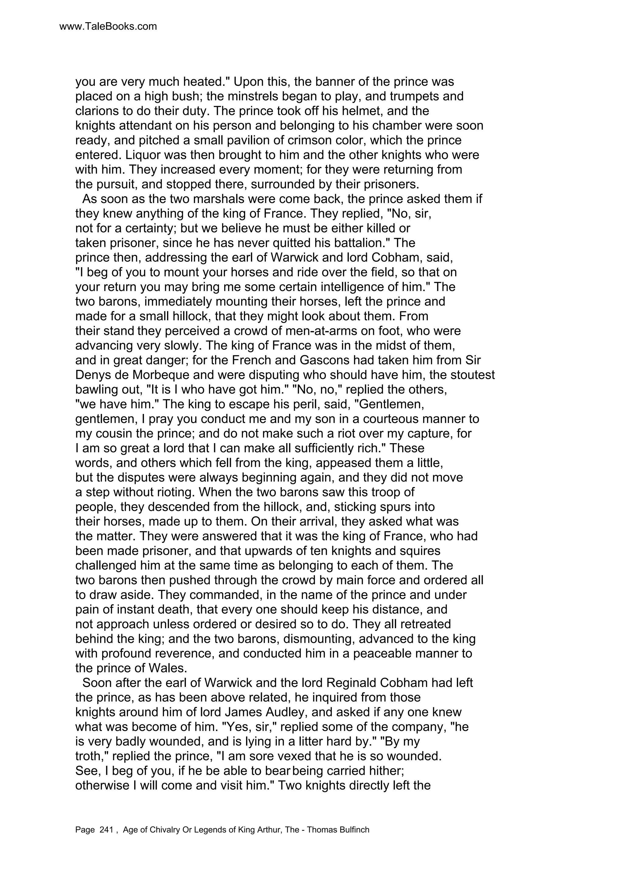 www.TaleBooks.com 
you are very much heated. Upon this, the banner of the prince was 
placed on a high bush; the minstrels began to play, and trumpets and 
clarions to do their duty. The prince took off his helmet, and the 
knights attendant on his person and belonging to his chamber were soon 
ready, and pitched a small pavilion of crimson color, which the prince 
entered. Liquor was then brought to him and the other knights who were 
with him. They increased every moment; for they were returning from 
the pursuit, and stopped there, surrounded by their prisoners. 
As soon as the two marshals were come back, the prince asked them if 
they knew anything of the king of France. They replied, No, sir, 
not for a certainty; but we believe he must be either killed or 
taken prisoner, since he has never quitted his battalion. The 
prince then, addressing the earl of Warwick and lord Cobham, said, 
I beg of you to mount your horses and ride over the field, so that on 
your return you may bring me some certain intelligence of him. The 
two barons, immediately mounting their horses, left the prince and 
made for a small hillock, that they might look about them. From 
their stand they perceived a crowd of men-at-arms on foot, who were 
advancing very slowly. The king of France was in the midst of them, 
and in great danger; for the French and Gascons had taken him from Sir 
Denys de Morbeque and were disputing who should have him, the stoutest 
bawling out, It is I who have got him. No, no, replied the others, 
we have him. The king to escape his peril, said, Gentlemen, 
gentlemen, I pray you conduct me and my son in a courteous manner to 
my cousin the prince; and do not make such a riot over my capture, for 
I am so great a lord that I can make all sufficiently rich. These 
words, and others which fell from the king, appeased them a little, 
but the disputes were always beginning again, and they did not move 
a step without rioting. When the two barons saw this troop of 
people, they descended from the hillock, and, sticking spurs into 
their horses, made up to them. On their arrival, they asked what was 
the matter. They were answered that it was the king of France, who had 
been made prisoner, and that upwards of ten knights and squires 
challenged him at the same time as belonging to each of them. The 
two barons then pushed through the crowd by main force and ordered all 
to draw aside. They commanded, in the name of the prince and under 
pain of instant death, that every one should keep his distance, and 
not approach unless ordered or desired so to do. They all retreated 
behind the king; and the two barons, dismounting, advanced to the king 
with profound reverence, and conducted him in a peaceable manner to 
the prince of Wales. 
Soon after the earl of Warwick and the lord Reginald Cobham had left 
the prince, as has been above related, he inquired from those 
knights around him of lord James Audley, and asked if any one knew 
what was become of him. Yes, sir, replied some of the company, he 
is very badly wounded, and is lying in a litter hard by. By my 
troth, replied the prince, I am sore vexed that he is so wounded. 
See, I beg of you, if he be able to bear being carried hither; 
otherwise I will come and visit him. Two knights directly left the 
Page 241 , Age of Chivalry Or Legends of King Arthur, The - Thomas Bulfinch 
 