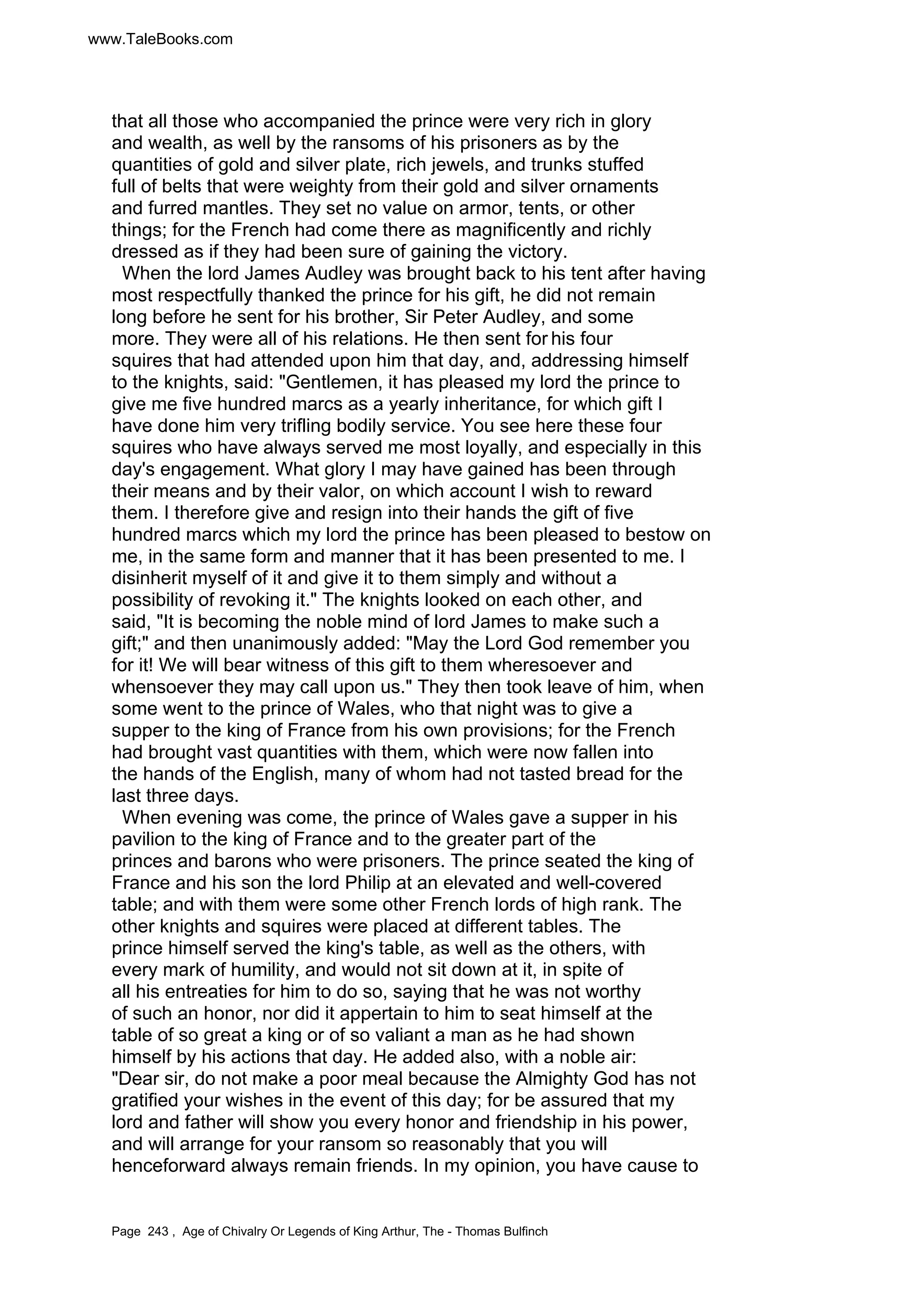 www.TaleBooks.com 
that all those who accompanied the prince were very rich in glory 
and wealth, as well by the ransoms of his prisoners as by the 
quantities of gold and silver plate, rich jewels, and trunks stuffed 
full of belts that were weighty from their gold and silver ornaments 
and furred mantles. They set no value on armor, tents, or other 
things; for the French had come there as magnificently and richly 
dressed as if they had been sure of gaining the victory. 
When the lord James Audley was brought back to his tent after having 
most respectfully thanked the prince for his gift, he did not remain 
long before he sent for his brother, Sir Peter Audley, and some 
more. They were all of his relations. He then sent for his four 
squires that had attended upon him that day, and, addressing himself 
to the knights, said: Gentlemen, it has pleased my lord the prince to 
give me five hundred marcs as a yearly inheritance, for which gift I 
have done him very trifling bodily service. You see here these four 
squires who have always served me most loyally, and especially in this 
day's engagement. What glory I may have gained has been through 
their means and by their valor, on which account I wish to reward 
them. I therefore give and resign into their hands the gift of five 
hundred marcs which my lord the prince has been pleased to bestow on 
me, in the same form and manner that it has been presented to me. I 
disinherit myself of it and give it to them simply and without a 
possibility of revoking it. The knights looked on each other, and 
said, It is becoming the noble mind of lord James to make such a 
gift; and then unanimously added: May the Lord God remember you 
for it! We will bear witness of this gift to them wheresoever and 
whensoever they may call upon us. They then took leave of him, when 
some went to the prince of Wales, who that night was to give a 
supper to the king of France from his own provisions; for the French 
had brought vast quantities with them, which were now fallen into 
the hands of the English, many of whom had not tasted bread for the 
last three days. 
When evening was come, the prince of Wales gave a supper in his 
pavilion to the king of France and to the greater part of the 
princes and barons who were prisoners. The prince seated the king of 
France and his son the lord Philip at an elevated and well-covered 
table; and with them were some other French lords of high rank. The 
other knights and squires were placed at different tables. The 
prince himself served the king's table, as well as the others, with 
every mark of humility, and would not sit down at it, in spite of 
all his entreaties for him to do so, saying that he was not worthy 
of such an honor, nor did it appertain to him to seat himself at the 
table of so great a king or of so valiant a man as he had shown 
himself by his actions that day. He added also, with a noble air: 
Dear sir, do not make a poor meal because the Almighty God has not 
gratified your wishes in the event of this day; for be assured that my 
lord and father will show you every honor and friendship in his power, 
and will arrange for your ransom so reasonably that you will 
henceforward always remain friends. In my opinion, you have cause to 
Page 243 , Age of Chivalry Or Legends of King Arthur, The - Thomas Bulfinch 
 