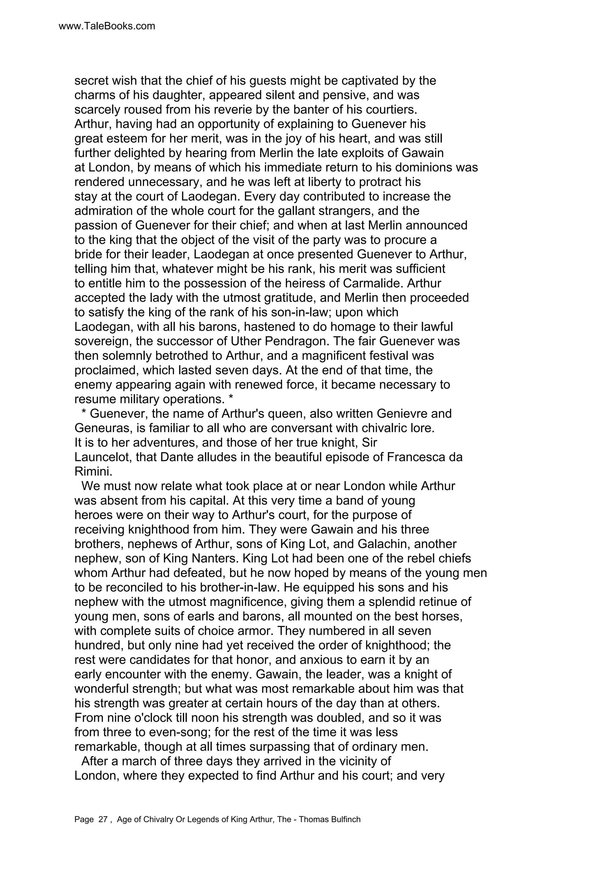 www.TaleBooks.com 
secret wish that the chief of his guests might be captivated by the 
charms of his daughter, appeared silent and pensive, and was 
scarcely roused from his reverie by the banter of his courtiers. 
Arthur, having had an opportunity of explaining to Guenever his 
great esteem for her merit, was in the joy of his heart, and was still 
further delighted by hearing from Merlin the late exploits of Gawain 
at London, by means of which his immediate return to his dominions was 
rendered unnecessary, and he was left at liberty to protract his 
stay at the court of Laodegan. Every day contributed to increase the 
admiration of the whole court for the gallant strangers, and the 
passion of Guenever for their chief; and when at last Merlin announced 
to the king that the object of the visit of the party was to procure a 
bride for their leader, Laodegan at once presented Guenever to Arthur, 
telling him that, whatever might be his rank, his merit was sufficient 
to entitle him to the possession of the heiress of Carmalide. Arthur 
accepted the lady with the utmost gratitude, and Merlin then proceeded 
to satisfy the king of the rank of his son-in-law; upon which 
Laodegan, with all his barons, hastened to do homage to their lawful 
sovereign, the successor of Uther Pendragon. The fair Guenever was 
then solemnly betrothed to Arthur, and a magnificent festival was 
proclaimed, which lasted seven days. At the end of that time, the 
enemy appearing again with renewed force, it became necessary to 
resume military operations. * 
* Guenever, the name of Arthur's queen, also written Genievre and 
Geneuras, is familiar to all who are conversant with chivalric lore. 
It is to her adventures, and those of her true knight, Sir 
Launcelot, that Dante alludes in the beautiful episode of Francesca da 
Rimini. 
We must now relate what took place at or near London while Arthur 
was absent from his capital. At this very time a band of young 
heroes were on their way to Arthur's court, for the purpose of 
receiving knighthood from him. They were Gawain and his three 
brothers, nephews of Arthur, sons of King Lot, and Galachin, another 
nephew, son of King Nanters. King Lot had been one of the rebel chiefs 
whom Arthur had defeated, but he now hoped by means of the young men 
to be reconciled to his brother-in-law. He equipped his sons and his 
nephew with the utmost magnificence, giving them a splendid retinue of 
young men, sons of earls and barons, all mounted on the best horses, 
with complete suits of choice armor. They numbered in all seven 
hundred, but only nine had yet received the order of knighthood; the 
rest were candidates for that honor, and anxious to earn it by an 
early encounter with the enemy. Gawain, the leader, was a knight of 
wonderful strength; but what was most remarkable about him was that 
his strength was greater at certain hours of the day than at others. 
From nine o'clock till noon his strength was doubled, and so it was 
from three to even-song; for the rest of the time it was less 
remarkable, though at all times surpassing that of ordinary men. 
After a march of three days they arrived in the vicinity of 
London, where they expected to find Arthur and his court; and very 
Page 27 , Age of Chivalry Or Legends of King Arthur, The - Thomas Bulfinch 
 