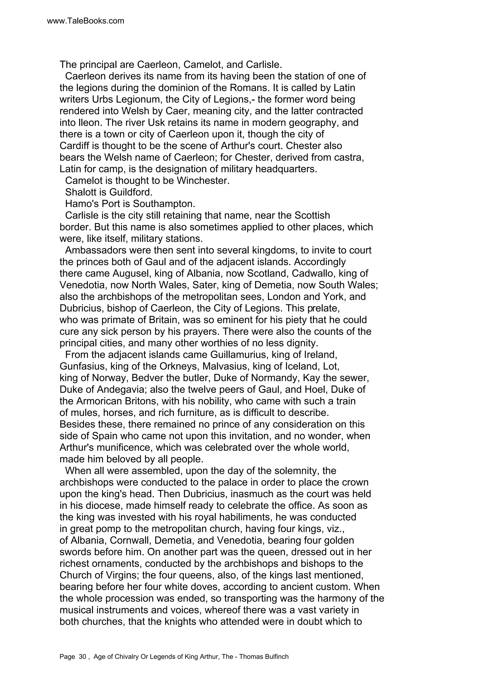 www.TaleBooks.com 
The principal are Caerleon, Camelot, and Carlisle. 
Caerleon derives its name from its having been the station of one of 
the legions during the dominion of the Romans. It is called by Latin 
writers Urbs Legionum, the City of Legions,- the former word being 
rendered into Welsh by Caer, meaning city, and the latter contracted 
into lleon. The river Usk retains its name in modern geography, and 
there is a town or city of Caerleon upon it, though the city of 
Cardiff is thought to be the scene of Arthur's court. Chester also 
bears the Welsh name of Caerleon; for Chester, derived from castra, 
Latin for camp, is the designation of military headquarters. 
Camelot is thought to be Winchester. 
Shalott is Guildford. 
Hamo's Port is Southampton. 
Carlisle is the city still retaining that name, near the Scottish 
border. But this name is also sometimes applied to other places, which 
were, like itself, military stations. 
Ambassadors were then sent into several kingdoms, to invite to court 
the princes both of Gaul and of the adjacent islands. Accordingly 
there came Augusel, king of Albania, now Scotland, Cadwallo, king of 
Venedotia, now North Wales, Sater, king of Demetia, now South Wales; 
also the archbishops of the metropolitan sees, London and York, and 
Dubricius, bishop of Caerleon, the City of Legions. This prelate, 
who was primate of Britain, was so eminent for his piety that he could 
cure any sick person by his prayers. There were also the counts of the 
principal cities, and many other worthies of no less dignity. 
From the adjacent islands came Guillamurius, king of Ireland, 
Gunfasius, king of the Orkneys, Malvasius, king of Iceland, Lot, 
king of Norway, Bedver the butler, Duke of Normandy, Kay the sewer, 
Duke of Andegavia; also the twelve peers of Gaul, and Hoel, Duke of 
the Armorican Britons, with his nobility, who came with such a train 
of mules, horses, and rich furniture, as is difficult to describe. 
Besides these, there remained no prince of any consideration on this 
side of Spain who came not upon this invitation, and no wonder, when 
Arthur's munificence, which was celebrated over the whole world, 
made him beloved by all people. 
When all were assembled, upon the day of the solemnity, the 
archbishops were conducted to the palace in order to place the crown 
upon the king's head. Then Dubricius, inasmuch as the court was held 
in his diocese, made himself ready to celebrate the office. As soon as 
the king was invested with his royal habiliments, he was conducted 
in great pomp to the metropolitan church, having four kings, viz., 
of Albania, Cornwall, Demetia, and Venedotia, bearing four golden 
swords before him. On another part was the queen, dressed out in her 
richest ornaments, conducted by the archbishops and bishops to the 
Church of Virgins; the four queens, also, of the kings last mentioned, 
bearing before her four white doves, according to ancient custom. When 
the whole procession was ended, so transporting was the harmony of the 
musical instruments and voices, whereof there was a vast variety in 
both churches, that the knights who attended were in doubt which to 
Page 30 , Age of Chivalry Or Legends of King Arthur, The - Thomas Bulfinch 
 