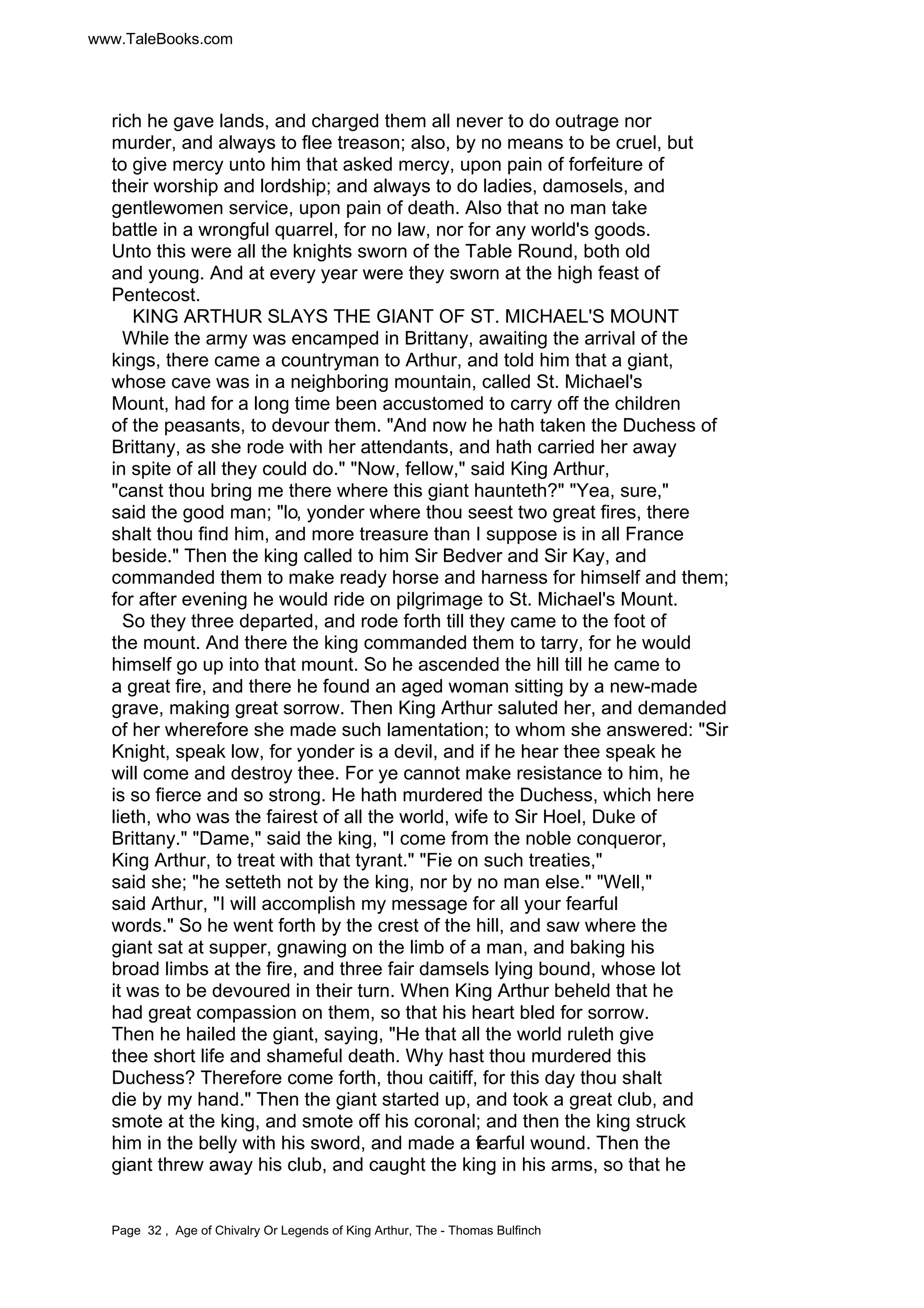 www.TaleBooks.com 
rich he gave lands, and charged them all never to do outrage nor 
murder, and always to flee treason; also, by no means to be cruel, but 
to give mercy unto him that asked mercy, upon pain of forfeiture of 
their worship and lordship; and always to do ladies, damosels, and 
gentlewomen service, upon pain of death. Also that no man take 
battle in a wrongful quarrel, for no law, nor for any world's goods. 
Unto this were all the knights sworn of the Table Round, both old 
and young. And at every year were they sworn at the high feast of 
Pentecost. 
KING ARTHUR SLAYS THE GIANT OF ST. MICHAEL'S MOUNT 
While the army was encamped in Brittany, awaiting the arrival of the 
kings, there came a countryman to Arthur, and told him that a giant, 
whose cave was in a neighboring mountain, called St. Michael's 
Mount, had for a long time been accustomed to carry off the children 
of the peasants, to devour them. "And now he hath taken the Duchess of 
Brittany, as she rode with her attendants, and hath carried her away 
in spite of all they could do." "Now, fellow," said King Arthur, 
"canst thou bring me there where this giant haunteth?" "Yea, sure," 
said the good man; "lo, yonder where thou seest two great fires, there 
shalt thou find him, and more treasure than I suppose is in all France 
beside." Then the king called to him Sir Bedver and Sir Kay, and 
commanded them to make ready horse and harness for himself and them; 
for after evening he would ride on pilgrimage to St. Michael's Mount. 
So they three departed, and rode forth till they came to the foot of 
the mount. And there the king commanded them to tarry, for he would 
himself go up into that mount. So he ascended the hill till he came to 
a great fire, and there he found an aged woman sitting by a new-made 
grave, making great sorrow. Then King Arthur saluted her, and demanded 
of her wherefore she made such lamentation; to whom she answered: "Sir 
Knight, speak low, for yonder is a devil, and if he hear thee speak he 
will come and destroy thee. For ye cannot make resistance to him, he 
is so fierce and so strong. He hath murdered the Duchess, which here 
lieth, who was the fairest of all the world, wife to Sir Hoel, Duke of 
Brittany." "Dame," said the king, "I come from the noble conqueror, 
King Arthur, to treat with that tyrant." "Fie on such treaties," 
said she; "he setteth not by the king, nor by no man else." "Well," 
said Arthur, "I will accomplish my message for all your fearful 
words." So he went forth by the crest of the hill, and saw where the 
giant sat at supper, gnawing on the limb of a man, and baking his 
broad limbs at the fire, and three fair damsels lying bound, whose lot 
it was to be devoured in their turn. When King Arthur beheld that he 
had great compassion on them, so that his heart bled for sorrow. 
Then he hailed the giant, saying, "He that all the world ruleth give 
thee short life and shameful death. Why hast thou murdered this 
Duchess? Therefore come forth, thou caitiff, for this day thou shalt 
die by my hand." Then the giant started up, and took a great club, and 
smote at the king, and smote off his coronal; and then the king struck 
him in the belly with his sword, and made a fearful wound. Then the 
giant threw away his club, and caught the king in his arms, so that he 
Page 32 , Age of Chivalry Or Legends of King Arthur, The - Thomas Bulfinch 
 