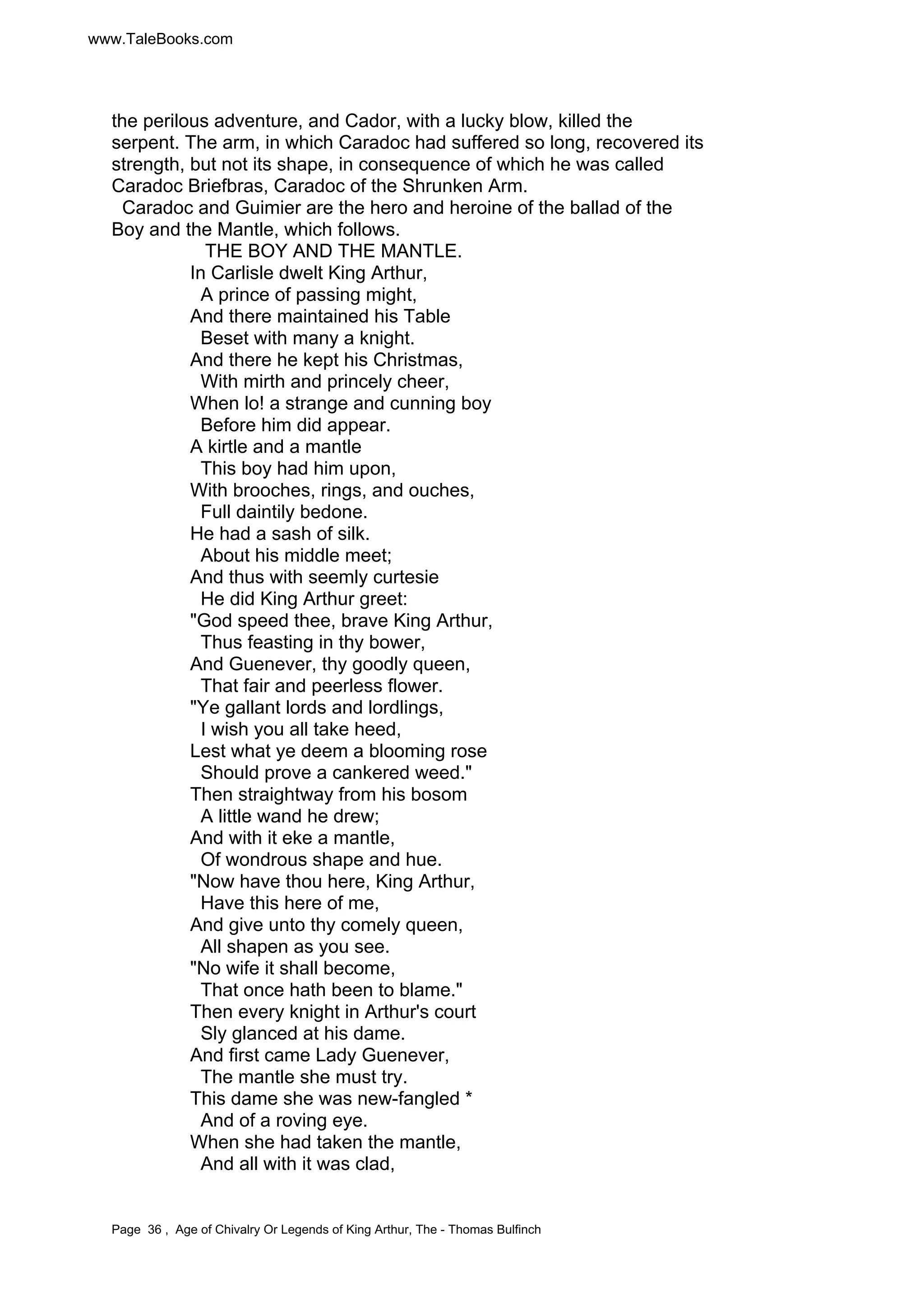 www.TaleBooks.com 
the perilous adventure, and Cador, with a lucky blow, killed the 
serpent. The arm, in which Caradoc had suffered so long, recovered its 
strength, but not its shape, in consequence of which he was called 
Caradoc Briefbras, Caradoc of the Shrunken Arm. 
Caradoc and Guimier are the hero and heroine of the ballad of the 
Boy and the Mantle, which follows. 
THE BOY AND THE MANTLE. 
In Carlisle dwelt King Arthur, 
A prince of passing might, 
And there maintained his Table 
Beset with many a knight. 
And there he kept his Christmas, 
With mirth and princely cheer, 
When lo! a strange and cunning boy 
Before him did appear. 
A kirtle and a mantle 
This boy had him upon, 
With brooches, rings, and ouches, 
Full daintily bedone. 
He had a sash of silk. 
About his middle meet; 
And thus with seemly curtesie 
He did King Arthur greet: 
"God speed thee, brave King Arthur, 
Thus feasting in thy bower, 
And Guenever, thy goodly queen, 
That fair and peerless flower. 
"Ye gallant lords and lordlings, 
I wish you all take heed, 
Lest what ye deem a blooming rose 
Should prove a cankered weed." 
Then straightway from his bosom 
A little wand he drew; 
And with it eke a mantle, 
Of wondrous shape and hue. 
"Now have thou here, King Arthur, 
Have this here of me, 
And give unto thy comely queen, 
All shapen as you see. 
"No wife it shall become, 
That once hath been to blame." 
Then every knight in Arthur's court 
Sly glanced at his dame. 
And first came Lady Guenever, 
The mantle she must try. 
This dame she was new-fangled * 
And of a roving eye. 
When she had taken the mantle, 
And all with it was clad, 
Page 36 , Age of Chivalry Or Legends of King Arthur, The - Thomas Bulfinch 
 
