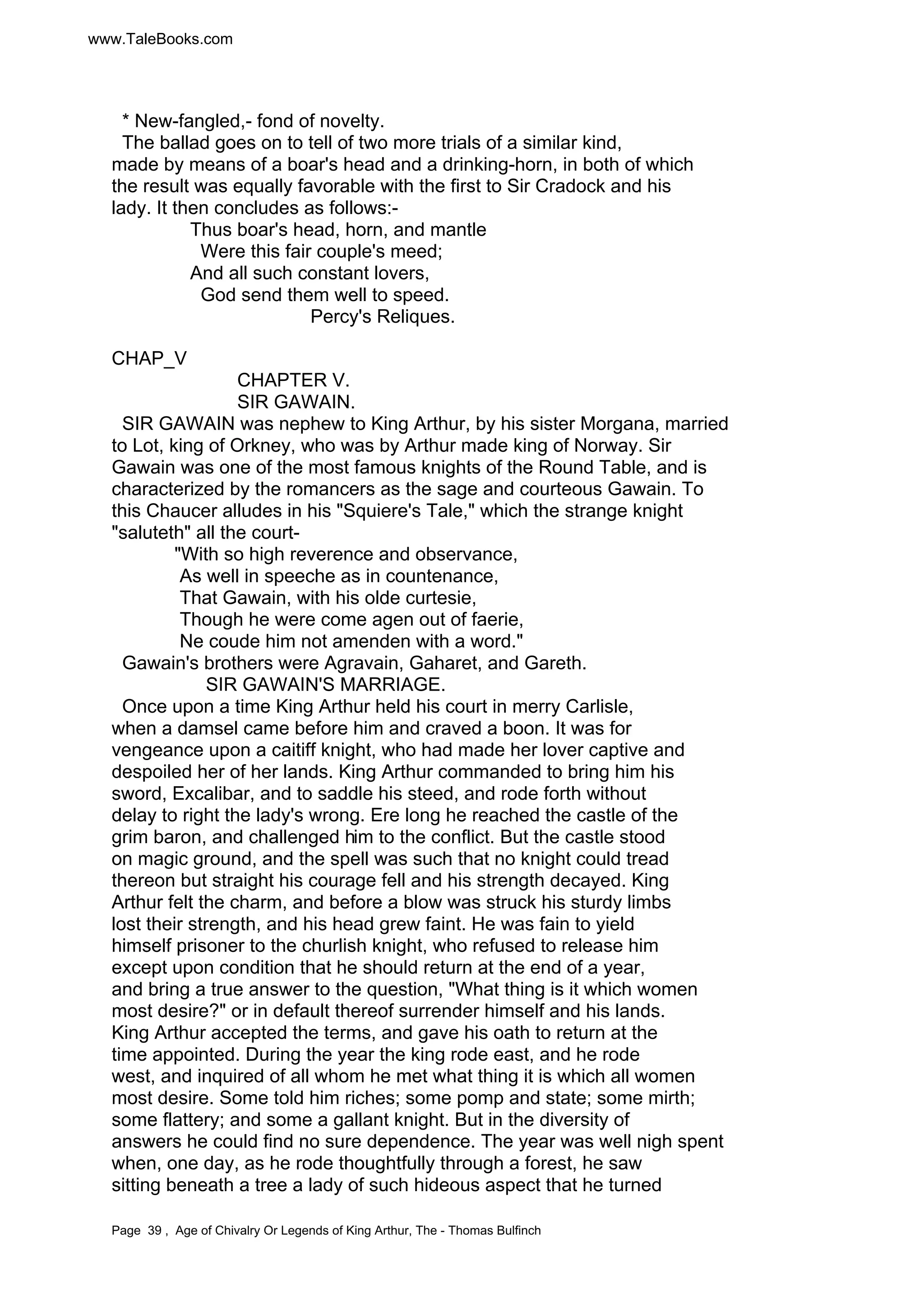 www.TaleBooks.com 
* New-fangled,- fond of novelty. 
The ballad goes on to tell of two more trials of a similar kind, 
made by means of a boar's head and a drinking-horn, in both of which 
the result was equally favorable with the first to Sir Cradock and his 
lady. It then concludes as follows:- 
Thus boar's head, horn, and mantle 
Were this fair couple's meed; 
And all such constant lovers, 
God send them well to speed. 
Percy's Reliques. 
CHAP_V 
CHAPTER V. 
SIR GAWAIN. 
SIR GAWAIN was nephew to King Arthur, by his sister Morgana, married 
to Lot, king of Orkney, who was by Arthur made king of Norway. Sir 
Gawain was one of the most famous knights of the Round Table, and is 
characterized by the romancers as the sage and courteous Gawain. To 
this Chaucer alludes in his "Squiere's Tale," which the strange knight 
"saluteth" all the court- 
"With so high reverence and observance, 
As well in speeche as in countenance, 
That Gawain, with his olde curtesie, 
Though he were come agen out of faerie, 
Ne coude him not amenden with a word." 
Gawain's brothers were Agravain, Gaharet, and Gareth. 
SIR GAWAIN'S MARRIAGE. 
Once upon a time King Arthur held his court in merry Carlisle, 
when a damsel came before him and craved a boon. It was for 
vengeance upon a caitiff knight, who had made her lover captive and 
despoiled her of her lands. King Arthur commanded to bring him his 
sword, Excalibar, and to saddle his steed, and rode forth without 
delay to right the lady's wrong. Ere long he reached the castle of the 
grim baron, and challenged him to the conflict. But the castle stood 
on magic ground, and the spell was such that no knight could tread 
thereon but straight his courage fell and his strength decayed. King 
Arthur felt the charm, and before a blow was struck his sturdy limbs 
lost their strength, and his head grew faint. He was fain to yield 
himself prisoner to the churlish knight, who refused to release him 
except upon condition that he should return at the end of a year, 
and bring a true answer to the question, "What thing is it which women 
most desire?" or in default thereof surrender himself and his lands. 
King Arthur accepted the terms, and gave his oath to return at the 
time appointed. During the year the king rode east, and he rode 
west, and inquired of all whom he met what thing it is which all women 
most desire. Some told him riches; some pomp and state; some mirth; 
some flattery; and some a gallant knight. But in the diversity of 
answers he could find no sure dependence. The year was well nigh spent 
when, one day, as he rode thoughtfully through a forest, he saw 
sitting beneath a tree a lady of such hideous aspect that he turned 
Page 39 , Age of Chivalry Or Legends of King Arthur, The - Thomas Bulfinch 
 