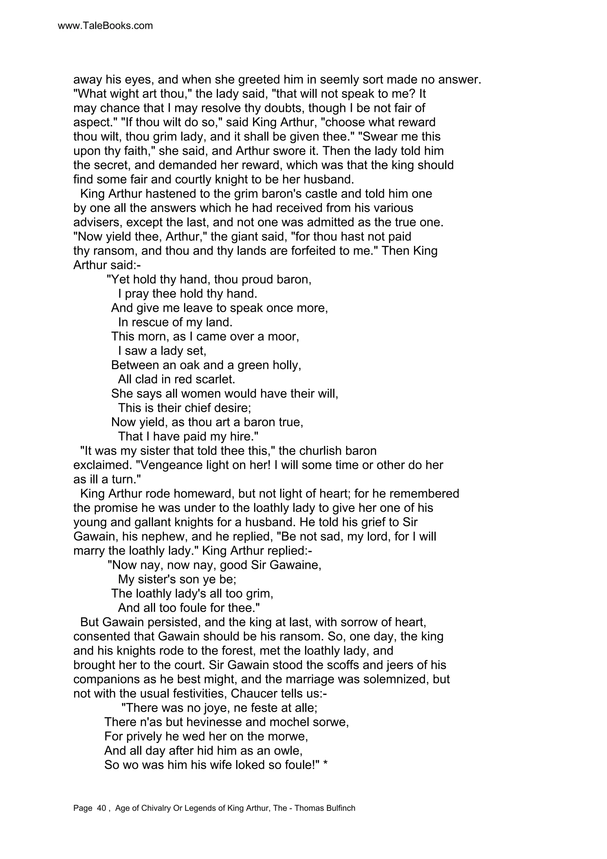 www.TaleBooks.com 
away his eyes, and when she greeted him in seemly sort made no answer. 
"What wight art thou," the lady said, "that will not speak to me? It 
may chance that I may resolve thy doubts, though I be not fair of 
aspect." "If thou wilt do so," said King Arthur, "choose what reward 
thou wilt, thou grim lady, and it shall be given thee." "Swear me this 
upon thy faith," she said, and Arthur swore it. Then the lady told him 
the secret, and demanded her reward, which was that the king should 
find some fair and courtly knight to be her husband. 
King Arthur hastened to the grim baron's castle and told him one 
by one all the answers which he had received from his various 
advisers, except the last, and not one was admitted as the true one. 
"Now yield thee, Arthur," the giant said, "for thou hast not paid 
thy ransom, and thou and thy lands are forfeited to me." Then King 
Arthur said:- 
"Yet hold thy hand, thou proud baron, 
I pray thee hold thy hand. 
And give me leave to speak once more, 
In rescue of my land. 
This morn, as I came over a moor, 
I saw a lady set, 
Between an oak and a green holly, 
All clad in red scarlet. 
She says all women would have their will, 
This is their chief desire; 
Now yield, as thou art a baron true, 
That I have paid my hire." 
"It was my sister that told thee this," the churlish baron 
exclaimed. "Vengeance light on her! I will some time or other do her 
as ill a turn." 
King Arthur rode homeward, but not light of heart; for he remembered 
the promise he was under to the loathly lady to give her one of his 
young and gallant knights for a husband. He told his grief to Sir 
Gawain, his nephew, and he replied, "Be not sad, my lord, for I will 
marry the loathly lady." King Arthur replied:- 
"Now nay, now nay, good Sir Gawaine, 
My sister's son ye be; 
The loathly lady's all too grim, 
And all too foule for thee." 
But Gawain persisted, and the king at last, with sorrow of heart, 
consented that Gawain should be his ransom. So, one day, the king 
and his knights rode to the forest, met the loathly lady, and 
brought her to the court. Sir Gawain stood the scoffs and jeers of his 
companions as he best might, and the marriage was solemnized, but 
not with the usual festivities, Chaucer tells us:- 
"There was no joye, ne feste at alle; 
There n'as but hevinesse and mochel sorwe, 
For prively he wed her on the morwe, 
And all day after hid him as an owle, 
So wo was him his wife loked so foule!" * 
Page 40 , Age of Chivalry Or Legends of King Arthur, The - Thomas Bulfinch 
 