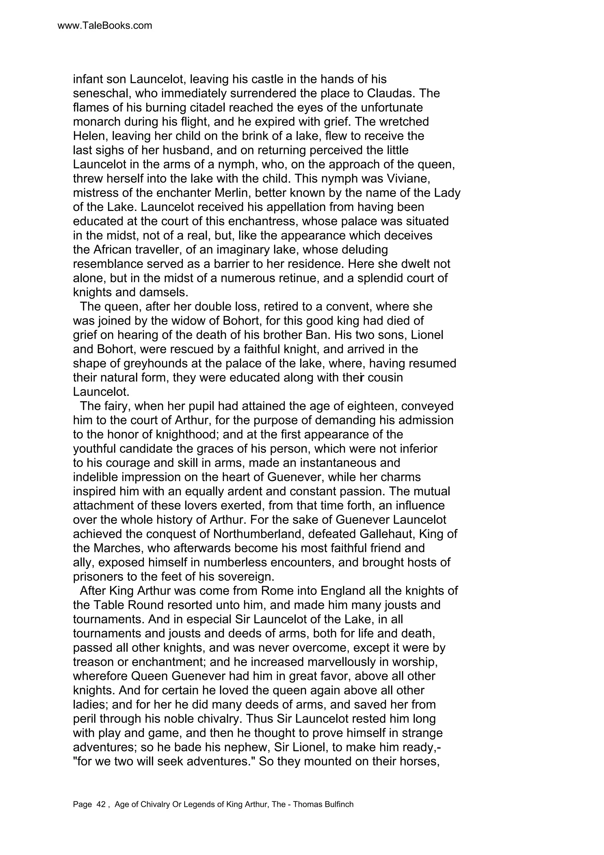 www.TaleBooks.com 
infant son Launcelot, leaving his castle in the hands of his 
seneschal, who immediately surrendered the place to Claudas. The 
flames of his burning citadel reached the eyes of the unfortunate 
monarch during his flight, and he expired with grief. The wretched 
Helen, leaving her child on the brink of a lake, flew to receive the 
last sighs of her husband, and on returning perceived the little 
Launcelot in the arms of a nymph, who, on the approach of the queen, 
threw herself into the lake with the child. This nymph was Viviane, 
mistress of the enchanter Merlin, better known by the name of the Lady 
of the Lake. Launcelot received his appellation from having been 
educated at the court of this enchantress, whose palace was situated 
in the midst, not of a real, but, like the appearance which deceives 
the African traveller, of an imaginary lake, whose deluding 
resemblance served as a barrier to her residence. Here she dwelt not 
alone, but in the midst of a numerous retinue, and a splendid court of 
knights and damsels. 
The queen, after her double loss, retired to a convent, where she 
was joined by the widow of Bohort, for this good king had died of 
grief on hearing of the death of his brother Ban. His two sons, Lionel 
and Bohort, were rescued by a faithful knight, and arrived in the 
shape of greyhounds at the palace of the lake, where, having resumed 
their natural form, they were educated along with their cousin 
Launcelot. 
The fairy, when her pupil had attained the age of eighteen, conveyed 
him to the court of Arthur, for the purpose of demanding his admission 
to the honor of knighthood; and at the first appearance of the 
youthful candidate the graces of his person, which were not inferior 
to his courage and skill in arms, made an instantaneous and 
indelible impression on the heart of Guenever, while her charms 
inspired him with an equally ardent and constant passion. The mutual 
attachment of these lovers exerted, from that time forth, an influence 
over the whole history of Arthur. For the sake of Guenever Launcelot 
achieved the conquest of Northumberland, defeated Gallehaut, King of 
the Marches, who afterwards become his most faithful friend and 
ally, exposed himself in numberless encounters, and brought hosts of 
prisoners to the feet of his sovereign. 
After King Arthur was come from Rome into England all the knights of 
the Table Round resorted unto him, and made him many jousts and 
tournaments. And in especial Sir Launcelot of the Lake, in all 
tournaments and jousts and deeds of arms, both for life and death, 
passed all other knights, and was never overcome, except it were by 
treason or enchantment; and he increased marvellously in worship, 
wherefore Queen Guenever had him in great favor, above all other 
knights. And for certain he loved the queen again above all other 
ladies; and for her he did many deeds of arms, and saved her from 
peril through his noble chivalry. Thus Sir Launcelot rested him long 
with play and game, and then he thought to prove himself in strange 
adventures; so he bade his nephew, Sir Lionel, to make him ready,- 
for we two will seek adventures. So they mounted on their horses, 
Page 42 , Age of Chivalry Or Legends of King Arthur, The - Thomas Bulfinch 
 