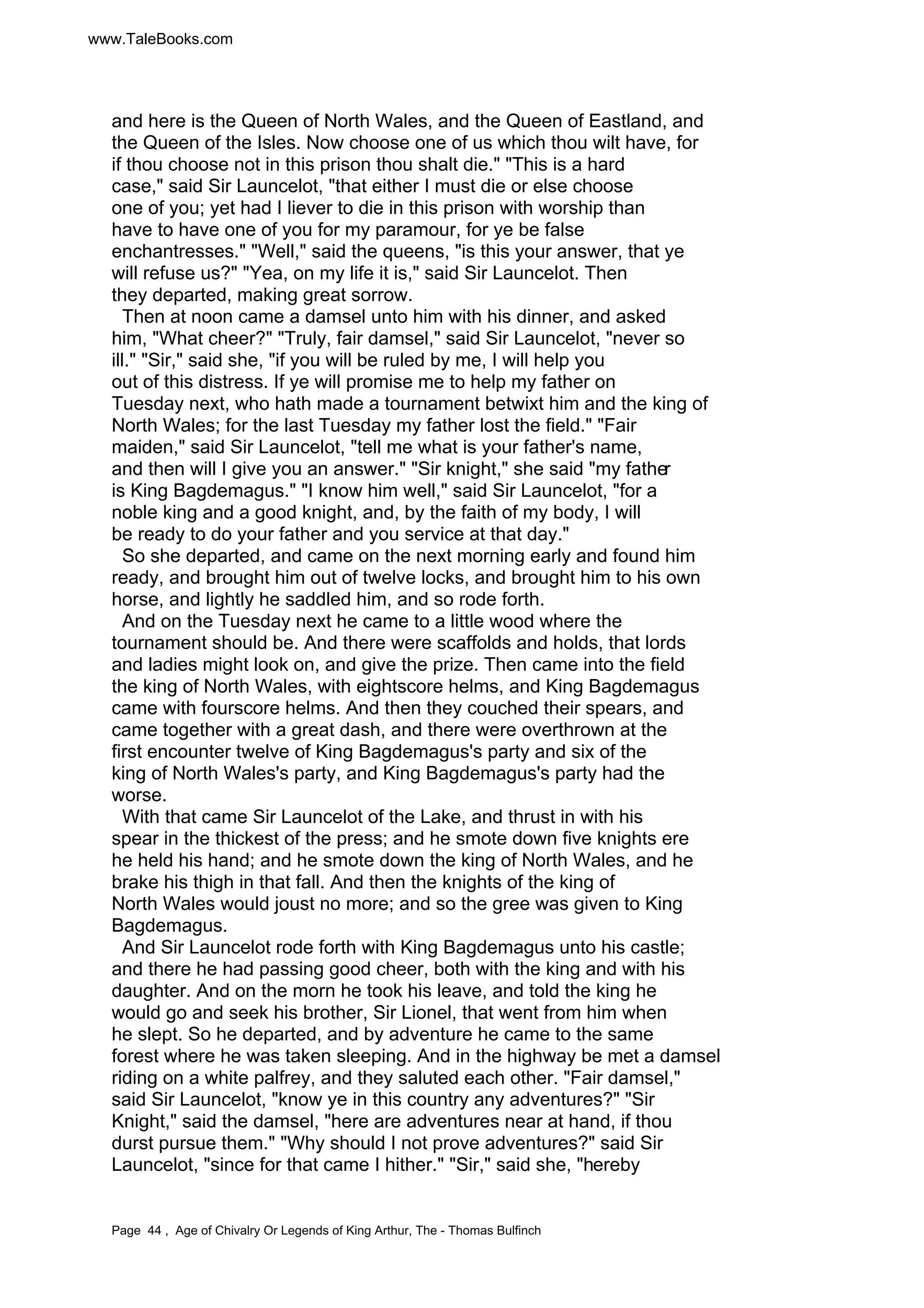 www.TaleBooks.com 
and here is the Queen of North Wales, and the Queen of Eastland, and 
the Queen of the Isles. Now choose one of us which thou wilt have, for 
if thou choose not in this prison thou shalt die. This is a hard 
case, said Sir Launcelot, that either I must die or else choose 
one of you; yet had I liever to die in this prison with worship than 
have to have one of you for my paramour, for ye be false 
enchantresses. Well, said the queens, is this your answer, that ye 
will refuse us? Yea, on my life it is, said Sir Launcelot. Then 
they departed, making great sorrow. 
Then at noon came a damsel unto him with his dinner, and asked 
him, What cheer? Truly, fair damsel, said Sir Launcelot, never so 
ill. Sir, said she, if you will be ruled by me, I will help you 
out of this distress. If ye will promise me to help my father on 
Tuesday next, who hath made a tournament betwixt him and the king of 
North Wales; for the last Tuesday my father lost the field. Fair 
maiden, said Sir Launcelot, tell me what is your father's name, 
and then will I give you an answer. Sir knight, she said my father 
is King Bagdemagus. I know him well, said Sir Launcelot, for a 
noble king and a good knight, and, by the faith of my body, I will 
be ready to do your father and you service at that day. 
So she departed, and came on the next morning early and found him 
ready, and brought him out of twelve locks, and brought him to his own 
horse, and lightly he saddled him, and so rode forth. 
And on the Tuesday next he came to a little wood where the 
tournament should be. And there were scaffolds and holds, that lords 
and ladies might look on, and give the prize. Then came into the field 
the king of North Wales, with eightscore helms, and King Bagdemagus 
came with fourscore helms. And then they couched their spears, and 
came together with a great dash, and there were overthrown at the 
first encounter twelve of King Bagdemagus's party and six of the 
king of North Wales's party, and King Bagdemagus's party had the 
worse. 
With that came Sir Launcelot of the Lake, and thrust in with his 
spear in the thickest of the press; and he smote down five knights ere 
he held his hand; and he smote down the king of North Wales, and he 
brake his thigh in that fall. And then the knights of the king of 
North Wales would joust no more; and so the gree was given to King 
Bagdemagus. 
And Sir Launcelot rode forth with King Bagdemagus unto his castle; 
and there he had passing good cheer, both with the king and with his 
daughter. And on the morn he took his leave, and told the king he 
would go and seek his brother, Sir Lionel, that went from him when 
he slept. So he departed, and by adventure he came to the same 
forest where he was taken sleeping. And in the highway be met a damsel 
riding on a white palfrey, and they saluted each other. Fair damsel, 
said Sir Launcelot, know ye in this country any adventures? Sir 
Knight, said the damsel, here are adventures near at hand, if thou 
durst pursue them. Why should I not prove adventures? said Sir 
Launcelot, since for that came I hither. Sir, said she, hereby 
Page 44 , Age of Chivalry Or Legends of King Arthur, The - Thomas Bulfinch 
 