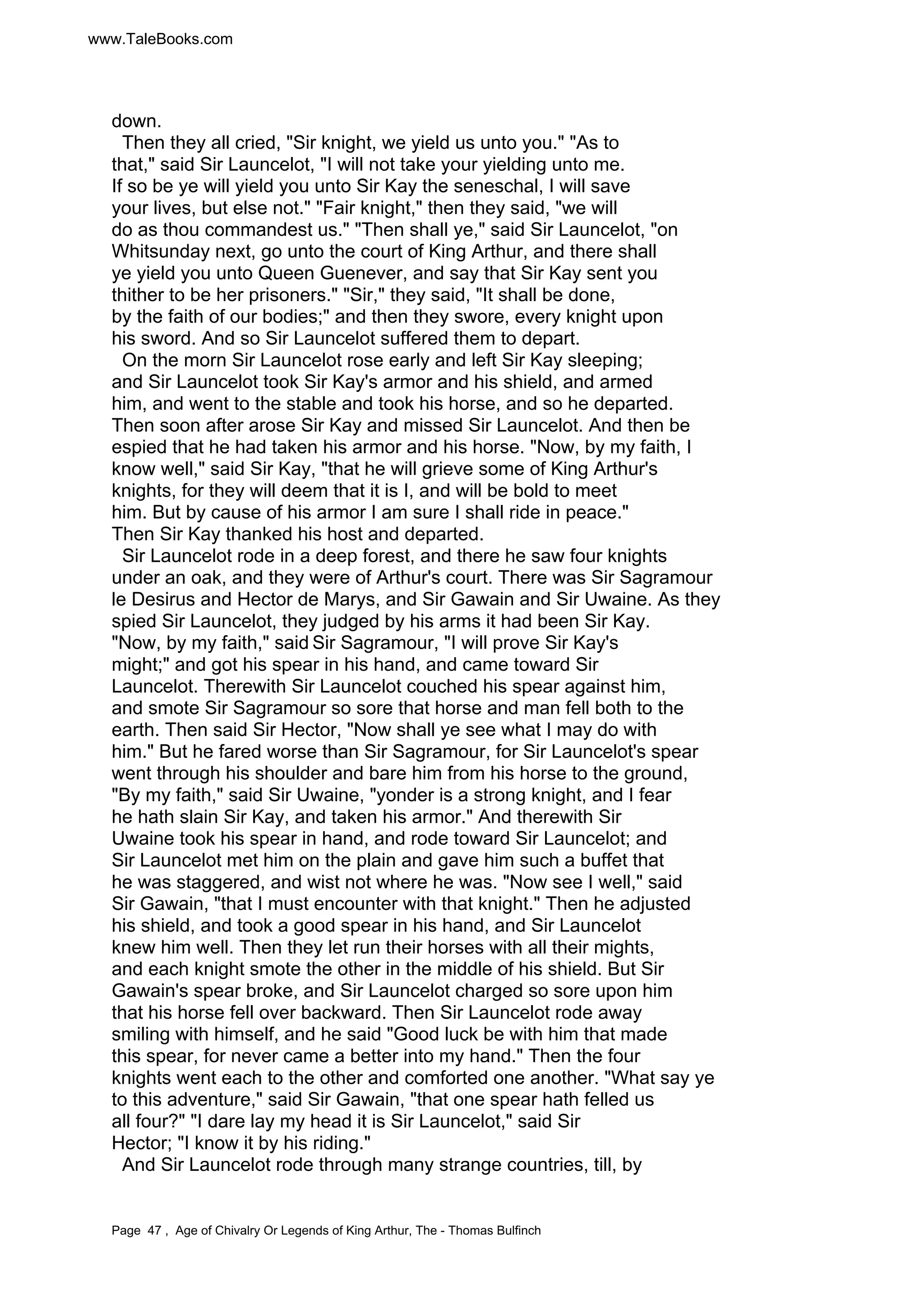 www.TaleBooks.com 
down. 
Then they all cried, Sir knight, we yield us unto you. As to 
that, said Sir Launcelot, I will not take your yielding unto me. 
If so be ye will yield you unto Sir Kay the seneschal, I will save 
your lives, but else not. Fair knight, then they said, we will 
do as thou commandest us. Then shall ye, said Sir Launcelot, on 
Whitsunday next, go unto the court of King Arthur, and there shall 
ye yield you unto Queen Guenever, and say that Sir Kay sent you 
thither to be her prisoners. Sir, they said, It shall be done, 
by the faith of our bodies; and then they swore, every knight upon 
his sword. And so Sir Launcelot suffered them to depart. 
On the morn Sir Launcelot rose early and left Sir Kay sleeping; 
and Sir Launcelot took Sir Kay's armor and his shield, and armed 
him, and went to the stable and took his horse, and so he departed. 
Then soon after arose Sir Kay and missed Sir Launcelot. And then be 
espied that he had taken his armor and his horse. Now, by my faith, I 
know well, said Sir Kay, that he will grieve some of King Arthur's 
knights, for they will deem that it is I, and will be bold to meet 
him. But by cause of his armor I am sure I shall ride in peace. 
Then Sir Kay thanked his host and departed. 
Sir Launcelot rode in a deep forest, and there he saw four knights 
under an oak, and they were of Arthur's court. There was Sir Sagramour 
le Desirus and Hector de Marys, and Sir Gawain and Sir Uwaine. As they 
spied Sir Launcelot, they judged by his arms it had been Sir Kay. 
Now, by my faith, said Sir Sagramour, I will prove Sir Kay's 
might; and got his spear in his hand, and came toward Sir 
Launcelot. Therewith Sir Launcelot couched his spear against him, 
and smote Sir Sagramour so sore that horse and man fell both to the 
earth. Then said Sir Hector, Now shall ye see what I may do with 
him. But he fared worse than Sir Sagramour, for Sir Launcelot's spear 
went through his shoulder and bare him from his horse to the ground, 
By my faith, said Sir Uwaine, yonder is a strong knight, and I fear 
he hath slain Sir Kay, and taken his armor. And therewith Sir 
Uwaine took his spear in hand, and rode toward Sir Launcelot; and 
Sir Launcelot met him on the plain and gave him such a buffet that 
he was staggered, and wist not where he was. Now see I well, said 
Sir Gawain, that I must encounter with that knight. Then he adjusted 
his shield, and took a good spear in his hand, and Sir Launcelot 
knew him well. Then they let run their horses with all their mights, 
and each knight smote the other in the middle of his shield. But Sir 
Gawain's spear broke, and Sir Launcelot charged so sore upon him 
that his horse fell over backward. Then Sir Launcelot rode away 
smiling with himself, and he said Good luck be with him that made 
this spear, for never came a better into my hand. Then the four 
knights went each to the other and comforted one another. What say ye 
to this adventure, said Sir Gawain, that one spear hath felled us 
all four? I dare lay my head it is Sir Launcelot, said Sir 
Hector; I know it by his riding. 
And Sir Launcelot rode through many strange countries, till, by 
Page 47 , Age of Chivalry Or Legends of King Arthur, The - Thomas Bulfinch 
 