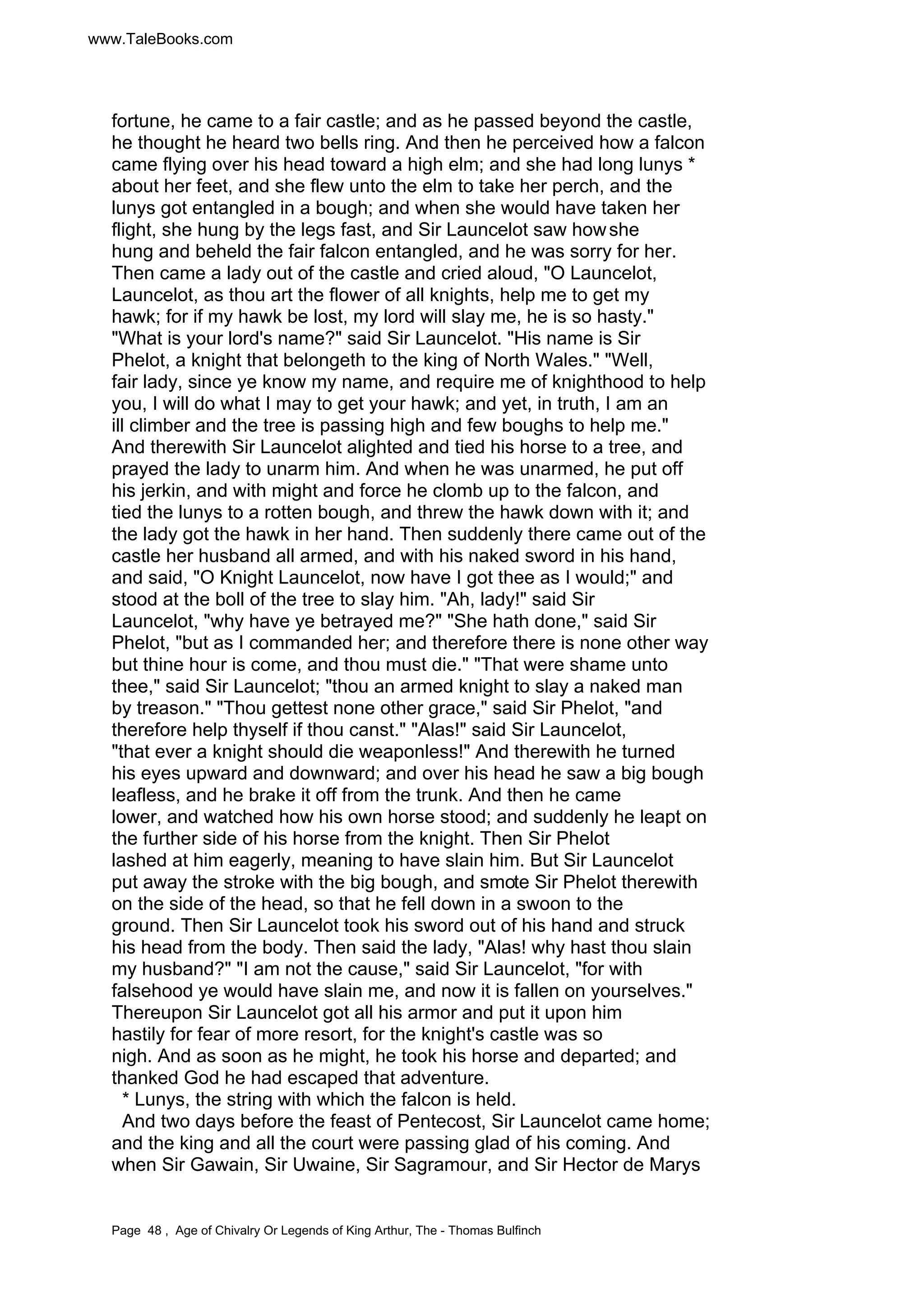 www.TaleBooks.com 
fortune, he came to a fair castle; and as he passed beyond the castle, 
he thought he heard two bells ring. And then he perceived how a falcon 
came flying over his head toward a high elm; and she had long lunys * 
about her feet, and she flew unto the elm to take her perch, and the 
lunys got entangled in a bough; and when she would have taken her 
flight, she hung by the legs fast, and Sir Launcelot saw how she 
hung and beheld the fair falcon entangled, and he was sorry for her. 
Then came a lady out of the castle and cried aloud, O Launcelot, 
Launcelot, as thou art the flower of all knights, help me to get my 
hawk; for if my hawk be lost, my lord will slay me, he is so hasty. 
What is your lord's name? said Sir Launcelot. His name is Sir 
Phelot, a knight that belongeth to the king of North Wales. Well, 
fair lady, since ye know my name, and require me of knighthood to help 
you, I will do what I may to get your hawk; and yet, in truth, I am an 
ill climber and the tree is passing high and few boughs to help me. 
And therewith Sir Launcelot alighted and tied his horse to a tree, and 
prayed the lady to unarm him. And when he was unarmed, he put off 
his jerkin, and with might and force he clomb up to the falcon, and 
tied the lunys to a rotten bough, and threw the hawk down with it; and 
the lady got the hawk in her hand. Then suddenly there came out of the 
castle her husband all armed, and with his naked sword in his hand, 
and said, O Knight Launcelot, now have I got thee as I would; and 
stood at the boll of the tree to slay him. Ah, lady! said Sir 
Launcelot, why have ye betrayed me? She hath done, said Sir 
Phelot, but as I commanded her; and therefore there is none other way 
but thine hour is come, and thou must die. That were shame unto 
thee, said Sir Launcelot; thou an armed knight to slay a naked man 
by treason. Thou gettest none other grace, said Sir Phelot, and 
therefore help thyself if thou canst. Alas! said Sir Launcelot, 
that ever a knight should die weaponless! And therewith he turned 
his eyes upward and downward; and over his head he saw a big bough 
leafless, and he brake it off from the trunk. And then he came 
lower, and watched how his own horse stood; and suddenly he leapt on 
the further side of his horse from the knight. Then Sir Phelot 
lashed at him eagerly, meaning to have slain him. But Sir Launcelot 
put away the stroke with the big bough, and smote Sir Phelot therewith 
on the side of the head, so that he fell down in a swoon to the 
ground. Then Sir Launcelot took his sword out of his hand and struck 
his head from the body. Then said the lady, Alas! why hast thou slain 
my husband? I am not the cause, said Sir Launcelot, for with 
falsehood ye would have slain me, and now it is fallen on yourselves. 
Thereupon Sir Launcelot got all his armor and put it upon him 
hastily for fear of more resort, for the knight's castle was so 
nigh. And as soon as he might, he took his horse and departed; and 
thanked God he had escaped that adventure. 
* Lunys, the string with which the falcon is held. 
And two days before the feast of Pentecost, Sir Launcelot came home; 
and the king and all the court were passing glad of his coming. And 
when Sir Gawain, Sir Uwaine, Sir Sagramour, and Sir Hector de Marys 
Page 48 , Age of Chivalry Or Legends of King Arthur, The - Thomas Bulfinch 
 