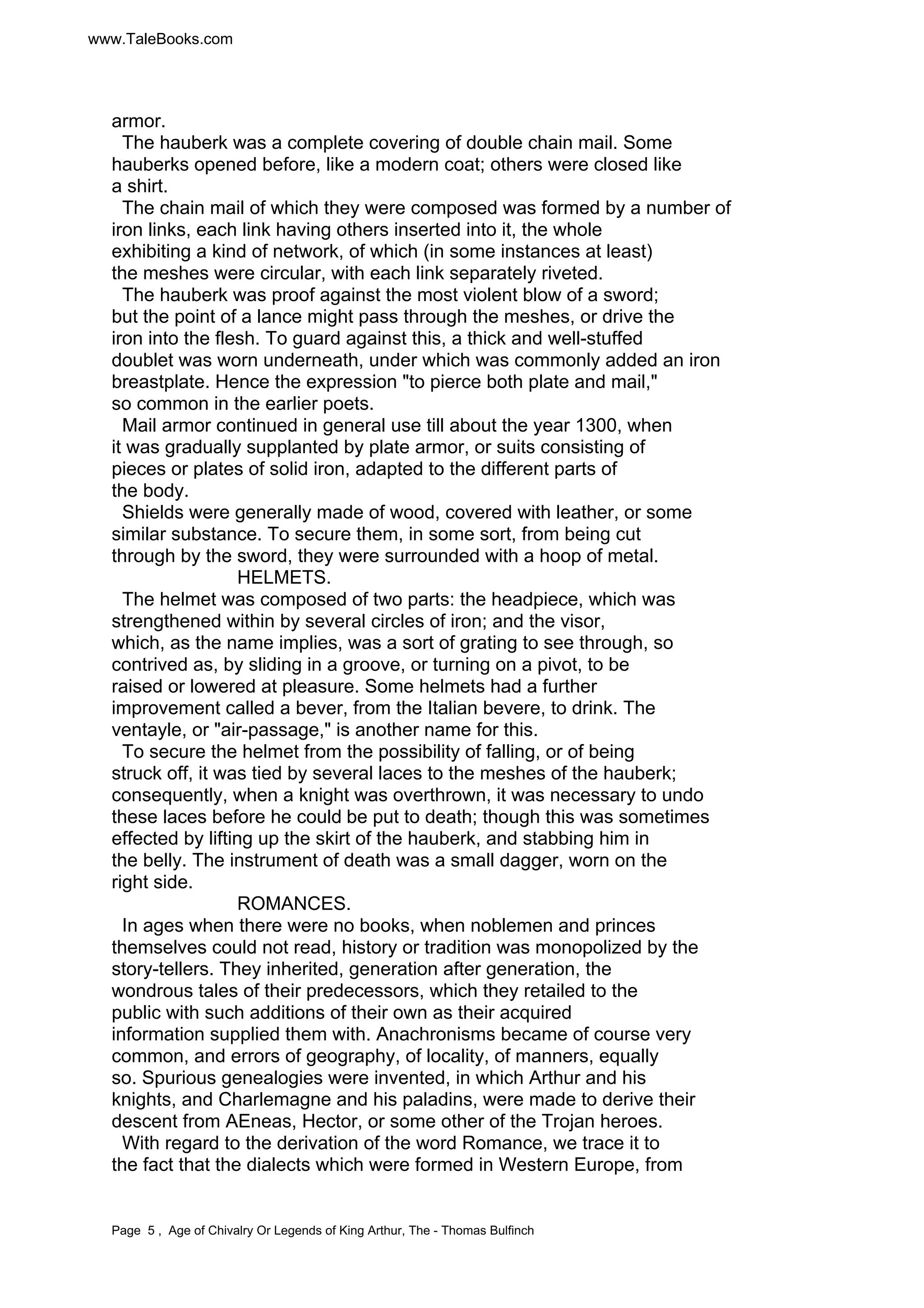 www.TaleBooks.com 
armor. 
The hauberk was a complete covering of double chain mail. Some 
hauberks opened before, like a modern coat; others were closed like 
a shirt. 
The chain mail of which they were composed was formed by a number of 
iron links, each link having others inserted into it, the whole 
exhibiting a kind of network, of which (in some instances at least) 
the meshes were circular, with each link separately riveted. 
The hauberk was proof against the most violent blow of a sword; 
but the point of a lance might pass through the meshes, or drive the 
iron into the flesh. To guard against this, a thick and well-stuffed 
doublet was worn underneath, under which was commonly added an iron 
breastplate. Hence the expression "to pierce both plate and mail," 
so common in the earlier poets. 
Mail armor continued in general use till about the year 1300, when 
it was gradually supplanted by plate armor, or suits consisting of 
pieces or plates of solid iron, adapted to the different parts of 
the body. 
Shields were generally made of wood, covered with leather, or some 
similar substance. To secure them, in some sort, from being cut 
through by the sword, they were surrounded with a hoop of metal. 
HELMETS. 
The helmet was composed of two parts: the headpiece, which was 
strengthened within by several circles of iron; and the visor, 
which, as the name implies, was a sort of grating to see through, so 
contrived as, by sliding in a groove, or turning on a pivot, to be 
raised or lowered at pleasure. Some helmets had a further 
improvement called a bever, from the Italian bevere, to drink. The 
ventayle, or "air-passage," is another name for this. 
To secure the helmet from the possibility of falling, or of being 
struck off, it was tied by several laces to the meshes of the hauberk; 
consequently, when a knight was overthrown, it was necessary to undo 
these laces before he could be put to death; though this was sometimes 
effected by lifting up the skirt of the hauberk, and stabbing him in 
the belly. The instrument of death was a small dagger, worn on the 
right side. 
ROMANCES. 
In ages when there were no books, when noblemen and princes 
themselves could not read, history or tradition was monopolized by the 
story-tellers. They inherited, generation after generation, the 
wondrous tales of their predecessors, which they retailed to the 
public with such additions of their own as their acquired 
information supplied them with. Anachronisms became of course very 
common, and errors of geography, of locality, of manners, equally 
so. Spurious genealogies were invented, in which Arthur and his 
knights, and Charlemagne and his paladins, were made to derive their 
descent from AEneas, Hector, or some other of the Trojan heroes. 
With regard to the derivation of the word Romance, we trace it to 
the fact that the dialects which were formed in Western Europe, from 
Page 5 , Age of Chivalry Or Legends of King Arthur, The - Thomas Bulfinch 
 