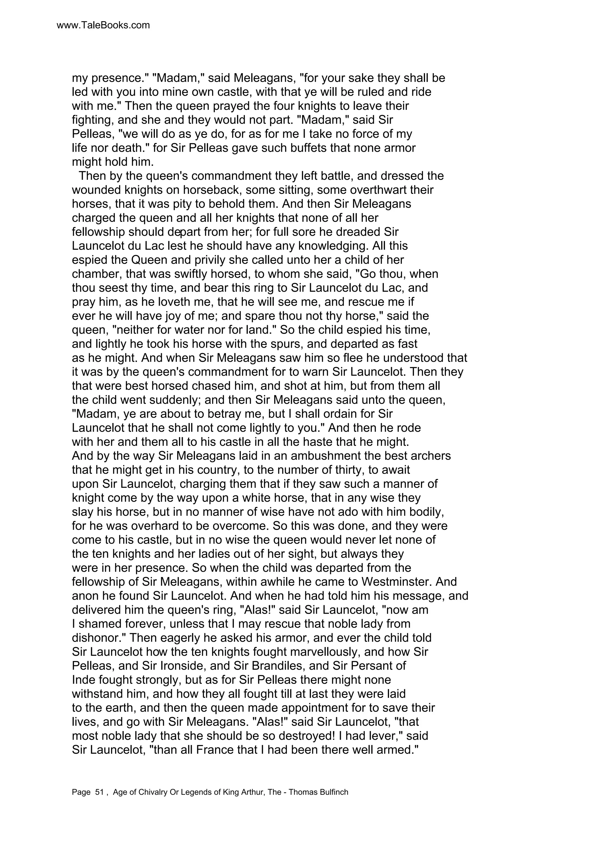 www.TaleBooks.com 
my presence. Madam, said Meleagans, for your sake they shall be 
led with you into mine own castle, with that ye will be ruled and ride 
with me. Then the queen prayed the four knights to leave their 
fighting, and she and they would not part. Madam, said Sir 
Pelleas, we will do as ye do, for as for me I take no force of my 
life nor death. for Sir Pelleas gave such buffets that none armor 
might hold him. 
Then by the queen's commandment they left battle, and dressed the 
wounded knights on horseback, some sitting, some overthwart their 
horses, that it was pity to behold them. And then Sir Meleagans 
charged the queen and all her knights that none of all her 
fellowship should depart from her; for full sore he dreaded Sir 
Launcelot du Lac lest he should have any knowledging. All this 
espied the Queen and privily she called unto her a child of her 
chamber, that was swiftly horsed, to whom she said, Go thou, when 
thou seest thy time, and bear this ring to Sir Launcelot du Lac, and 
pray him, as he loveth me, that he will see me, and rescue me if 
ever he will have joy of me; and spare thou not thy horse, said the 
queen, neither for water nor for land. So the child espied his time, 
and lightly he took his horse with the spurs, and departed as fast 
as he might. And when Sir Meleagans saw him so flee he understood that 
it was by the queen's commandment for to warn Sir Launcelot. Then they 
that were best horsed chased him, and shot at him, but from them all 
the child went suddenly; and then Sir Meleagans said unto the queen, 
Madam, ye are about to betray me, but I shall ordain for Sir 
Launcelot that he shall not come lightly to you. And then he rode 
with her and them all to his castle in all the haste that he might. 
And by the way Sir Meleagans laid in an ambushment the best archers 
that he might get in his country, to the number of thirty, to await 
upon Sir Launcelot, charging them that if they saw such a manner of 
knight come by the way upon a white horse, that in any wise they 
slay his horse, but in no manner of wise have not ado with him bodily, 
for he was overhard to be overcome. So this was done, and they were 
come to his castle, but in no wise the queen would never let none of 
the ten knights and her ladies out of her sight, but always they 
were in her presence. So when the child was departed from the 
fellowship of Sir Meleagans, within awhile he came to Westminster. And 
anon he found Sir Launcelot. And when he had told him his message, and 
delivered him the queen's ring, Alas! said Sir Launcelot, now am 
I shamed forever, unless that I may rescue that noble lady from 
dishonor. Then eagerly he asked his armor, and ever the child told 
Sir Launcelot how the ten knights fought marvellously, and how Sir 
Pelleas, and Sir Ironside, and Sir Brandiles, and Sir Persant of 
Inde fought strongly, but as for Sir Pelleas there might none 
withstand him, and how they all fought till at last they were laid 
to the earth, and then the queen made appointment for to save their 
lives, and go with Sir Meleagans. Alas! said Sir Launcelot, that 
most noble lady that she should be so destroyed! I had lever, said 
Sir Launcelot, than all France that I had been there well armed. 
Page 51 , Age of Chivalry Or Legends of King Arthur, The - Thomas Bulfinch 
 