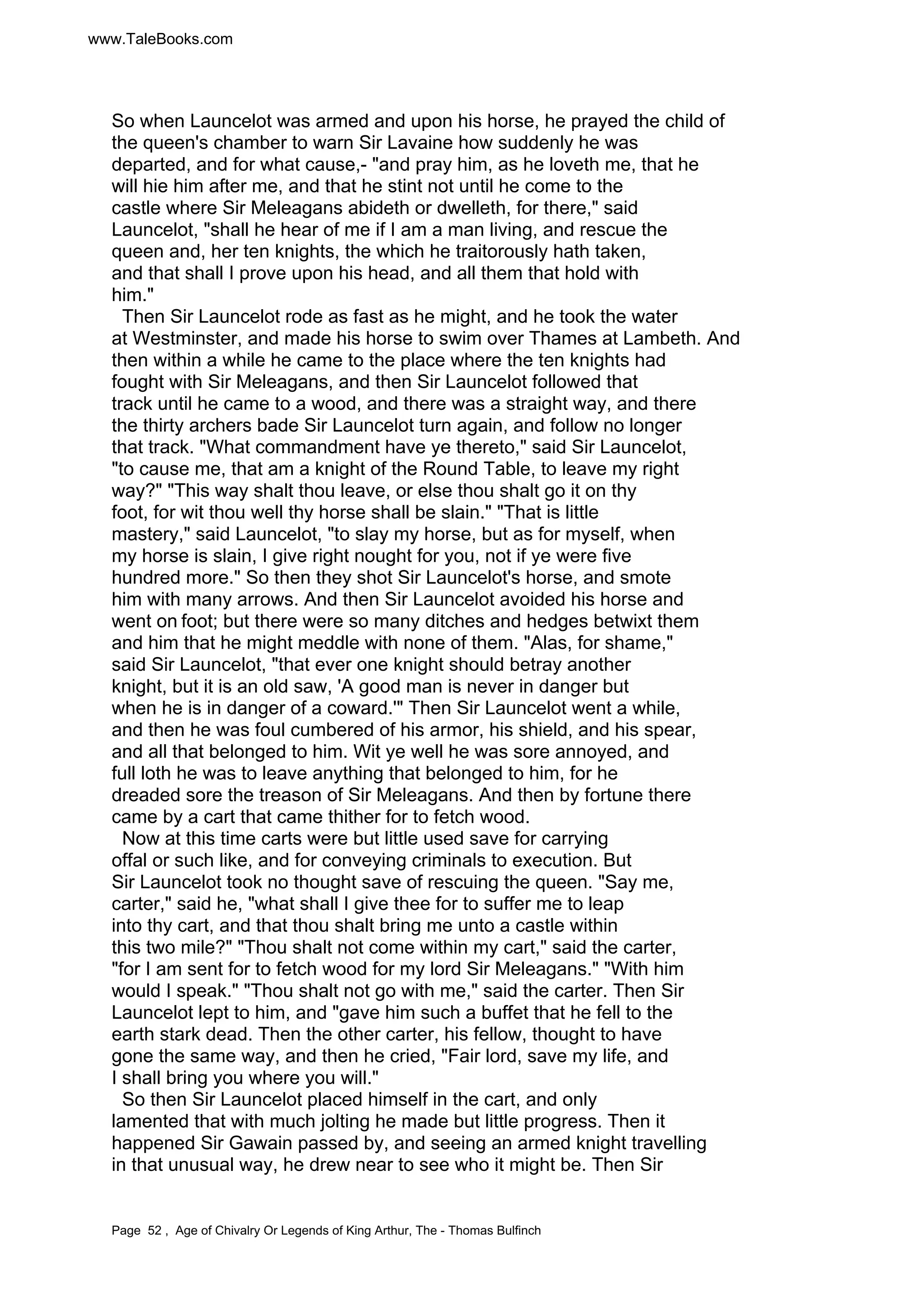www.TaleBooks.com 
So when Launcelot was armed and upon his horse, he prayed the child of 
the queen's chamber to warn Sir Lavaine how suddenly he was 
departed, and for what cause,- and pray him, as he loveth me, that he 
will hie him after me, and that he stint not until he come to the 
castle where Sir Meleagans abideth or dwelleth, for there, said 
Launcelot, shall he hear of me if I am a man living, and rescue the 
queen and, her ten knights, the which he traitorously hath taken, 
and that shall I prove upon his head, and all them that hold with 
him. 
Then Sir Launcelot rode as fast as he might, and he took the water 
at Westminster, and made his horse to swim over Thames at Lambeth. And 
then within a while he came to the place where the ten knights had 
fought with Sir Meleagans, and then Sir Launcelot followed that 
track until he came to a wood, and there was a straight way, and there 
the thirty archers bade Sir Launcelot turn again, and follow no longer 
that track. What commandment have ye thereto, said Sir Launcelot, 
to cause me, that am a knight of the Round Table, to leave my right 
way? This way shalt thou leave, or else thou shalt go it on thy 
foot, for wit thou well thy horse shall be slain. That is little 
mastery, said Launcelot, to slay my horse, but as for myself, when 
my horse is slain, I give right nought for you, not if ye were five 
hundred more. So then they shot Sir Launcelot's horse, and smote 
him with many arrows. And then Sir Launcelot avoided his horse and 
went on foot; but there were so many ditches and hedges betwixt them 
and him that he might meddle with none of them. Alas, for shame, 
said Sir Launcelot, that ever one knight should betray another 
knight, but it is an old saw, 'A good man is never in danger but 
when he is in danger of a coward.' Then Sir Launcelot went a while, 
and then he was foul cumbered of his armor, his shield, and his spear, 
and all that belonged to him. Wit ye well he was sore annoyed, and 
full loth he was to leave anything that belonged to him, for he 
dreaded sore the treason of Sir Meleagans. And then by fortune there 
came by a cart that came thither for to fetch wood. 
Now at this time carts were but little used save for carrying 
offal or such like, and for conveying criminals to execution. But 
Sir Launcelot took no thought save of rescuing the queen. Say me, 
carter, said he, what shall I give thee for to suffer me to leap 
into thy cart, and that thou shalt bring me unto a castle within 
this two mile? Thou shalt not come within my cart, said the carter, 
for I am sent for to fetch wood for my lord Sir Meleagans. With him 
would I speak. Thou shalt not go with me, said the carter. Then Sir 
Launcelot lept to him, and gave him such a buffet that he fell to the 
earth stark dead. Then the other carter, his fellow, thought to have 
gone the same way, and then he cried, Fair lord, save my life, and 
I shall bring you where you will. 
So then Sir Launcelot placed himself in the cart, and only 
lamented that with much jolting he made but little progress. Then it 
happened Sir Gawain passed by, and seeing an armed knight travelling 
in that unusual way, he drew near to see who it might be. Then Sir 
Page 52 , Age of Chivalry Or Legends of King Arthur, The - Thomas Bulfinch 
 