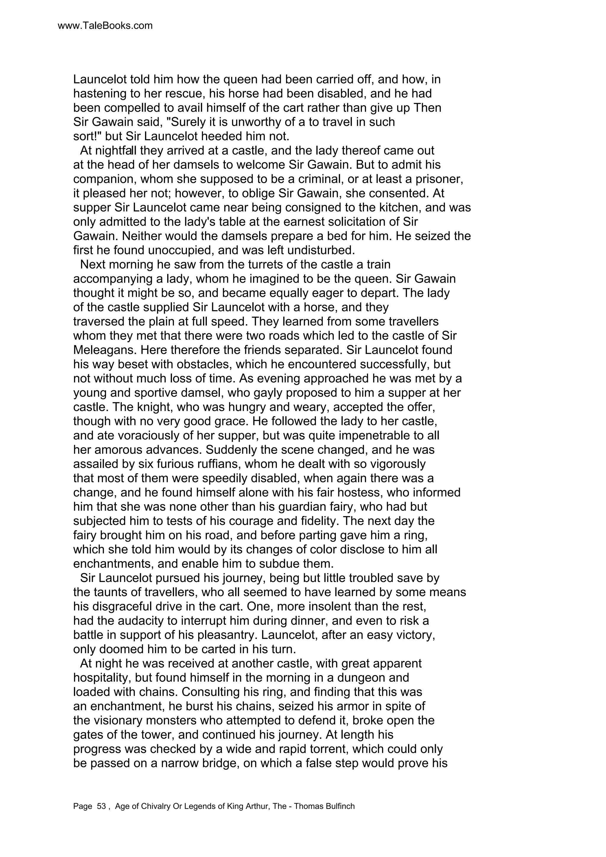 www.TaleBooks.com 
Launcelot told him how the queen had been carried off, and how, in 
hastening to her rescue, his horse had been disabled, and he had 
been compelled to avail himself of the cart rather than give up Then 
Sir Gawain said, Surely it is unworthy of a to travel in such 
sort! but Sir Launcelot heeded him not. 
At nightfall they arrived at a castle, and the lady thereof came out 
at the head of her damsels to welcome Sir Gawain. But to admit his 
companion, whom she supposed to be a criminal, or at least a prisoner, 
it pleased her not; however, to oblige Sir Gawain, she consented. At 
supper Sir Launcelot came near being consigned to the kitchen, and was 
only admitted to the lady's table at the earnest solicitation of Sir 
Gawain. Neither would the damsels prepare a bed for him. He seized the 
first he found unoccupied, and was left undisturbed. 
Next morning he saw from the turrets of the castle a train 
accompanying a lady, whom he imagined to be the queen. Sir Gawain 
thought it might be so, and became equally eager to depart. The lady 
of the castle supplied Sir Launcelot with a horse, and they 
traversed the plain at full speed. They learned from some travellers 
whom they met that there were two roads which led to the castle of Sir 
Meleagans. Here therefore the friends separated. Sir Launcelot found 
his way beset with obstacles, which he encountered successfully, but 
not without much loss of time. As evening approached he was met by a 
young and sportive damsel, who gayly proposed to him a supper at her 
castle. The knight, who was hungry and weary, accepted the offer, 
though with no very good grace. He followed the lady to her castle, 
and ate voraciously of her supper, but was quite impenetrable to all 
her amorous advances. Suddenly the scene changed, and he was 
assailed by six furious ruffians, whom he dealt with so vigorously 
that most of them were speedily disabled, when again there was a 
change, and he found himself alone with his fair hostess, who informed 
him that she was none other than his guardian fairy, who had but 
subjected him to tests of his courage and fidelity. The next day the 
fairy brought him on his road, and before parting gave him a ring, 
which she told him would by its changes of color disclose to him all 
enchantments, and enable him to subdue them. 
Sir Launcelot pursued his journey, being but little troubled save by 
the taunts of travellers, who all seemed to have learned by some means 
his disgraceful drive in the cart. One, more insolent than the rest, 
had the audacity to interrupt him during dinner, and even to risk a 
battle in support of his pleasantry. Launcelot, after an easy victory, 
only doomed him to be carted in his turn. 
At night he was received at another castle, with great apparent 
hospitality, but found himself in the morning in a dungeon and 
loaded with chains. Consulting his ring, and finding that this was 
an enchantment, he burst his chains, seized his armor in spite of 
the visionary monsters who attempted to defend it, broke open the 
gates of the tower, and continued his journey. At length his 
progress was checked by a wide and rapid torrent, which could only 
be passed on a narrow bridge, on which a false step would prove his 
Page 53 , Age of Chivalry Or Legends of King Arthur, The - Thomas Bulfinch 
 