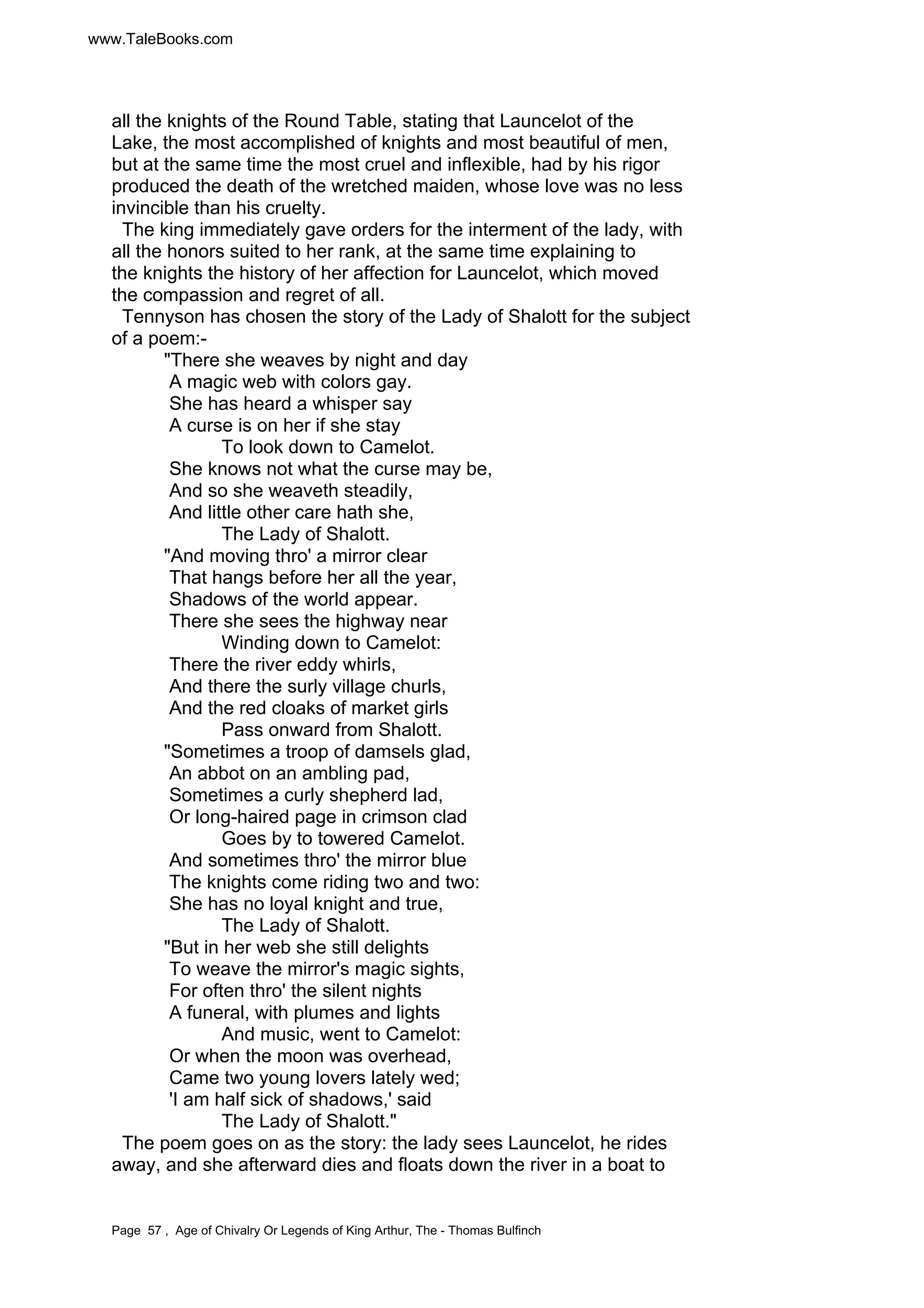 www.TaleBooks.com 
all the knights of the Round Table, stating that Launcelot of the 
Lake, the most accomplished of knights and most beautiful of men, 
but at the same time the most cruel and inflexible, had by his rigor 
produced the death of the wretched maiden, whose love was no less 
invincible than his cruelty. 
The king immediately gave orders for the interment of the lady, with 
all the honors suited to her rank, at the same time explaining to 
the knights the history of her affection for Launcelot, which moved 
the compassion and regret of all. 
Tennyson has chosen the story of the Lady of Shalott for the subject 
of a poem:- 
There she weaves by night and day 
A magic web with colors gay. 
She has heard a whisper say 
A curse is on her if she stay 
To look down to Camelot. 
She knows not what the curse may be, 
And so she weaveth steadily, 
And little other care hath she, 
The Lady of Shalott. 
And moving thro' a mirror clear 
That hangs before her all the year, 
Shadows of the world appear. 
There she sees the highway near 
Winding down to Camelot: 
There the river eddy whirls, 
And there the surly village churls, 
And the red cloaks of market girls 
Pass onward from Shalott. 
Sometimes a troop of damsels glad, 
An abbot on an ambling pad, 
Sometimes a curly shepherd lad, 
Or long-haired page in crimson clad 
Goes by to towered Camelot. 
And sometimes thro' the mirror blue 
The knights come riding two and two: 
She has no loyal knight and true, 
The Lady of Shalott. 
But in her web she still delights 
To weave the mirror's magic sights, 
For often thro' the silent nights 
A funeral, with plumes and lights 
And music, went to Camelot: 
Or when the moon was overhead, 
Came two young lovers lately wed; 
'I am half sick of shadows,' said 
The Lady of Shalott. 
The poem goes on as the story: the lady sees Launcelot, he rides 
away, and she afterward dies and floats down the river in a boat to 
Page 57 , Age of Chivalry Or Legends of King Arthur, The - Thomas Bulfinch 
 