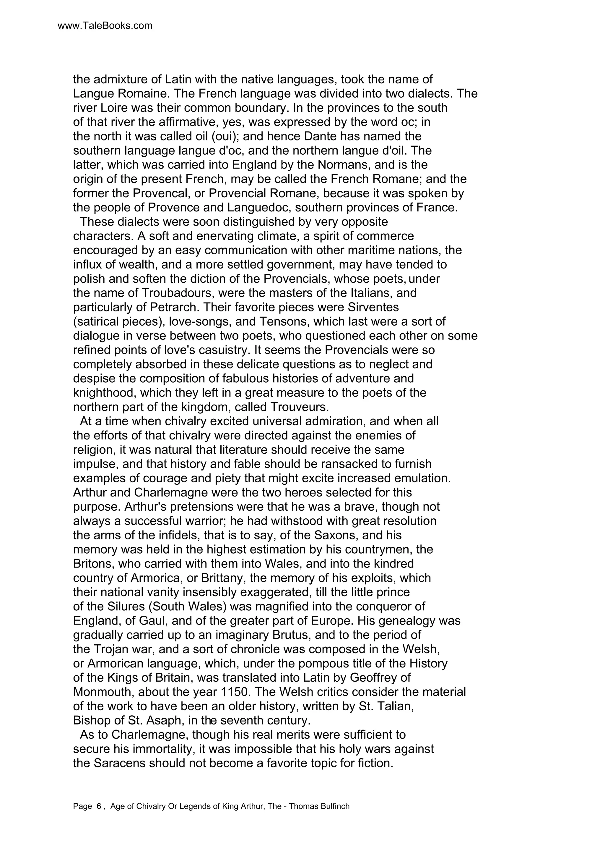 www.TaleBooks.com 
the admixture of Latin with the native languages, took the name of 
Langue Romaine. The French language was divided into two dialects. The 
river Loire was their common boundary. In the provinces to the south 
of that river the affirmative, yes, was expressed by the word oc; in 
the north it was called oil (oui); and hence Dante has named the 
southern language langue d'oc, and the northern langue d'oil. The 
latter, which was carried into England by the Normans, and is the 
origin of the present French, may be called the French Romane; and the 
former the Provencal, or Provencial Romane, because it was spoken by 
the people of Provence and Languedoc, southern provinces of France. 
These dialects were soon distinguished by very opposite 
characters. A soft and enervating climate, a spirit of commerce 
encouraged by an easy communication with other maritime nations, the 
influx of wealth, and a more settled government, may have tended to 
polish and soften the diction of the Provencials, whose poets, under 
the name of Troubadours, were the masters of the Italians, and 
particularly of Petrarch. Their favorite pieces were Sirventes 
(satirical pieces), love-songs, and Tensons, which last were a sort of 
dialogue in verse between two poets, who questioned each other on some 
refined points of love's casuistry. It seems the Provencials were so 
completely absorbed in these delicate questions as to neglect and 
despise the composition of fabulous histories of adventure and 
knighthood, which they left in a great measure to the poets of the 
northern part of the kingdom, called Trouveurs. 
At a time when chivalry excited universal admiration, and when all 
the efforts of that chivalry were directed against the enemies of 
religion, it was natural that literature should receive the same 
impulse, and that history and fable should be ransacked to furnish 
examples of courage and piety that might excite increased emulation. 
Arthur and Charlemagne were the two heroes selected for this 
purpose. Arthur's pretensions were that he was a brave, though not 
always a successful warrior; he had withstood with great resolution 
the arms of the infidels, that is to say, of the Saxons, and his 
memory was held in the highest estimation by his countrymen, the 
Britons, who carried with them into Wales, and into the kindred 
country of Armorica, or Brittany, the memory of his exploits, which 
their national vanity insensibly exaggerated, till the little prince 
of the Silures (South Wales) was magnified into the conqueror of 
England, of Gaul, and of the greater part of Europe. His genealogy was 
gradually carried up to an imaginary Brutus, and to the period of 
the Trojan war, and a sort of chronicle was composed in the Welsh, 
or Armorican language, which, under the pompous title of the History 
of the Kings of Britain, was translated into Latin by Geoffrey of 
Monmouth, about the year 1150. The Welsh critics consider the material 
of the work to have been an older history, written by St. Talian, 
Bishop of St. Asaph, in the seventh century. 
As to Charlemagne, though his real merits were sufficient to 
secure his immortality, it was impossible that his holy wars against 
the Saracens should not become a favorite topic for fiction. 
Page 6 , Age of Chivalry Or Legends of King Arthur, The - Thomas Bulfinch 
 