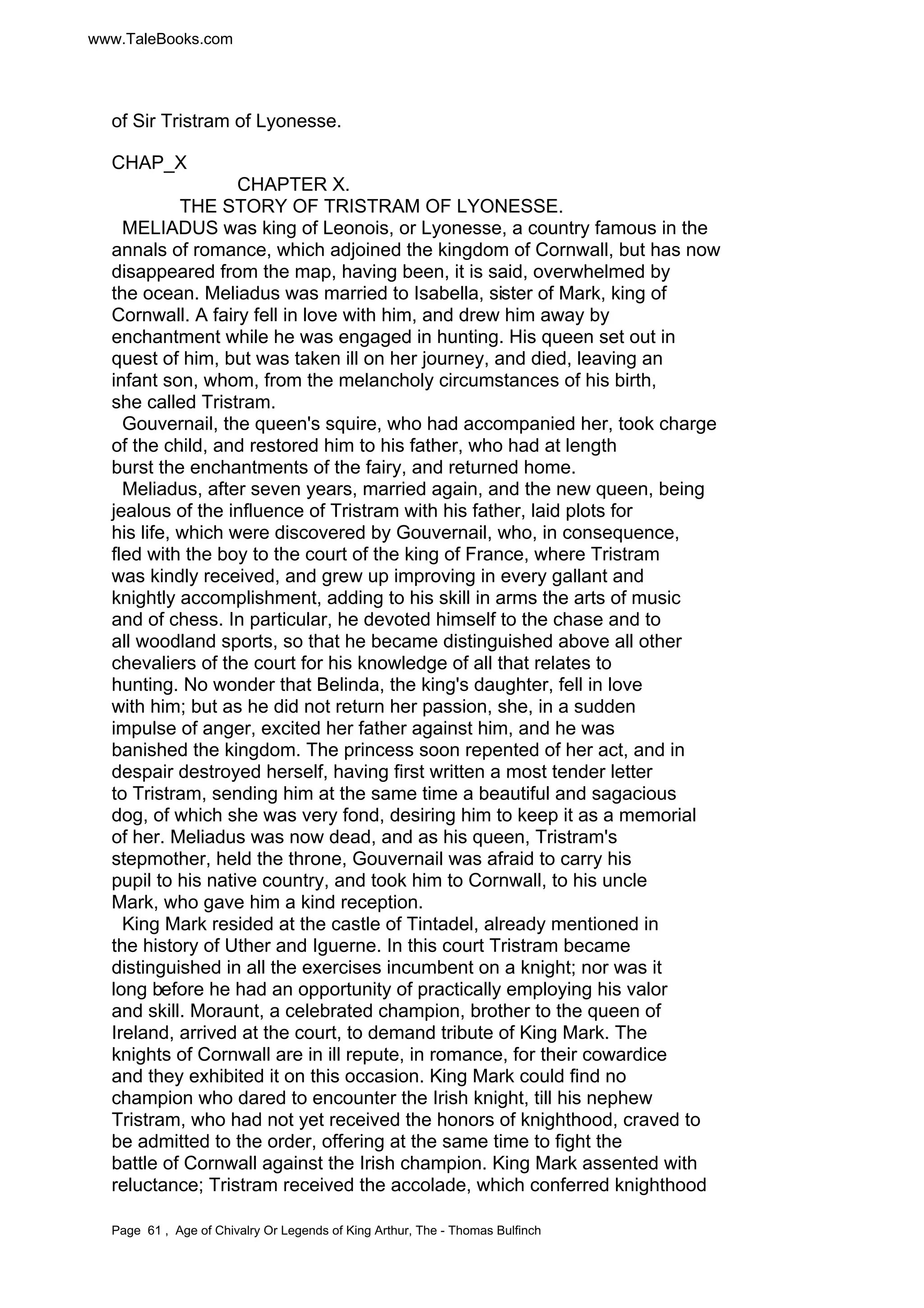 www.TaleBooks.com 
of Sir Tristram of Lyonesse. 
CHAP_X 
CHAPTER X. 
THE STORY OF TRISTRAM OF LYONESSE. 
MELIADUS was king of Leonois, or Lyonesse, a country famous in the 
annals of romance, which adjoined the kingdom of Cornwall, but has now 
disappeared from the map, having been, it is said, overwhelmed by 
the ocean. Meliadus was married to Isabella, sister of Mark, king of 
Cornwall. A fairy fell in love with him, and drew him away by 
enchantment while he was engaged in hunting. His queen set out in 
quest of him, but was taken ill on her journey, and died, leaving an 
infant son, whom, from the melancholy circumstances of his birth, 
she called Tristram. 
Gouvernail, the queen's squire, who had accompanied her, took charge 
of the child, and restored him to his father, who had at length 
burst the enchantments of the fairy, and returned home. 
Meliadus, after seven years, married again, and the new queen, being 
jealous of the influence of Tristram with his father, laid plots for 
his life, which were discovered by Gouvernail, who, in consequence, 
fled with the boy to the court of the king of France, where Tristram 
was kindly received, and grew up improving in every gallant and 
knightly accomplishment, adding to his skill in arms the arts of music 
and of chess. In particular, he devoted himself to the chase and to 
all woodland sports, so that he became distinguished above all other 
chevaliers of the court for his knowledge of all that relates to 
hunting. No wonder that Belinda, the king's daughter, fell in love 
with him; but as he did not return her passion, she, in a sudden 
impulse of anger, excited her father against him, and he was 
banished the kingdom. The princess soon repented of her act, and in 
despair destroyed herself, having first written a most tender letter 
to Tristram, sending him at the same time a beautiful and sagacious 
dog, of which she was very fond, desiring him to keep it as a memorial 
of her. Meliadus was now dead, and as his queen, Tristram's 
stepmother, held the throne, Gouvernail was afraid to carry his 
pupil to his native country, and took him to Cornwall, to his uncle 
Mark, who gave him a kind reception. 
King Mark resided at the castle of Tintadel, already mentioned in 
the history of Uther and Iguerne. In this court Tristram became 
distinguished in all the exercises incumbent on a knight; nor was it 
long before he had an opportunity of practically employing his valor 
and skill. Moraunt, a celebrated champion, brother to the queen of 
Ireland, arrived at the court, to demand tribute of King Mark. The 
knights of Cornwall are in ill repute, in romance, for their cowardice 
and they exhibited it on this occasion. King Mark could find no 
champion who dared to encounter the Irish knight, till his nephew 
Tristram, who had not yet received the honors of knighthood, craved to 
be admitted to the order, offering at the same time to fight the 
battle of Cornwall against the Irish champion. King Mark assented with 
reluctance; Tristram received the accolade, which conferred knighthood 
Page 61 , Age of Chivalry Or Legends of King Arthur, The - Thomas Bulfinch 
 