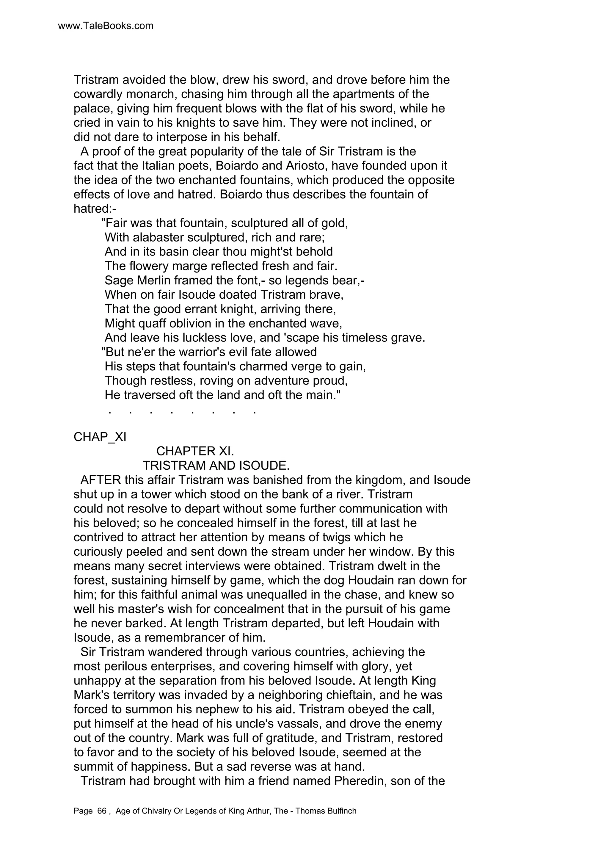 www.TaleBooks.com 
Tristram avoided the blow, drew his sword, and drove before him the 
cowardly monarch, chasing him through all the apartments of the 
palace, giving him frequent blows with the flat of his sword, while he 
cried in vain to his knights to save him. They were not inclined, or 
did not dare to interpose in his behalf. 
A proof of the great popularity of the tale of Sir Tristram is the 
fact that the Italian poets, Boiardo and Ariosto, have founded upon it 
the idea of the two enchanted fountains, which produced the opposite 
effects of love and hatred. Boiardo thus describes the fountain of 
hatred:- 
Fair was that fountain, sculptured all of gold, 
With alabaster sculptured, rich and rare; 
And in its basin clear thou might'st behold 
The flowery marge reflected fresh and fair. 
Sage Merlin framed the font,- so legends bear,- 
When on fair Isoude doated Tristram brave, 
That the good errant knight, arriving there, 
Might quaff oblivion in the enchanted wave, 
And leave his luckless love, and 'scape his timeless grave. 
But ne'er the warrior's evil fate allowed 
His steps that fountain's charmed verge to gain, 
Though restless, roving on adventure proud, 
He traversed oft the land and oft the main. 
. . . . . . . . 
CHAP_XI 
CHAPTER XI. 
TRISTRAM AND ISOUDE. 
AFTER this affair Tristram was banished from the kingdom, and Isoude 
shut up in a tower which stood on the bank of a river. Tristram 
could not resolve to depart without some further communication with 
his beloved; so he concealed himself in the forest, till at last he 
contrived to attract her attention by means of twigs which he 
curiously peeled and sent down the stream under her window. By this 
means many secret interviews were obtained. Tristram dwelt in the 
forest, sustaining himself by game, which the dog Houdain ran down for 
him; for this faithful animal was unequalled in the chase, and knew so 
well his master's wish for concealment that in the pursuit of his game 
he never barked. At length Tristram departed, but left Houdain with 
Isoude, as a remembrancer of him. 
Sir Tristram wandered through various countries, achieving the 
most perilous enterprises, and covering himself with glory, yet 
unhappy at the separation from his beloved Isoude. At length King 
Mark's territory was invaded by a neighboring chieftain, and he was 
forced to summon his nephew to his aid. Tristram obeyed the call, 
put himself at the head of his uncle's vassals, and drove the enemy 
out of the country. Mark was full of gratitude, and Tristram, restored 
to favor and to the society of his beloved Isoude, seemed at the 
summit of happiness. But a sad reverse was at hand. 
Tristram had brought with him a friend named Pheredin, son of the 
Page 66 , Age of Chivalry Or Legends of King Arthur, The - Thomas Bulfinch 
 