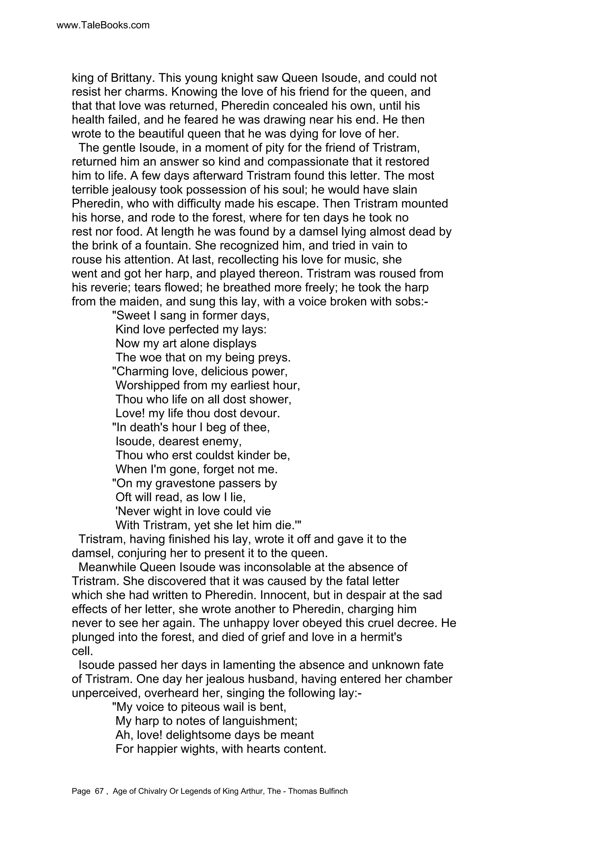 www.TaleBooks.com 
king of Brittany. This young knight saw Queen Isoude, and could not 
resist her charms. Knowing the love of his friend for the queen, and 
that that love was returned, Pheredin concealed his own, until his 
health failed, and he feared he was drawing near his end. He then 
wrote to the beautiful queen that he was dying for love of her. 
The gentle Isoude, in a moment of pity for the friend of Tristram, 
returned him an answer so kind and compassionate that it restored 
him to life. A few days afterward Tristram found this letter. The most 
terrible jealousy took possession of his soul; he would have slain 
Pheredin, who with difficulty made his escape. Then Tristram mounted 
his horse, and rode to the forest, where for ten days he took no 
rest nor food. At length he was found by a damsel lying almost dead by 
the brink of a fountain. She recognized him, and tried in vain to 
rouse his attention. At last, recollecting his love for music, she 
went and got her harp, and played thereon. Tristram was roused from 
his reverie; tears flowed; he breathed more freely; he took the harp 
from the maiden, and sung this lay, with a voice broken with sobs:- 
Sweet I sang in former days, 
Kind love perfected my lays: 
Now my art alone displays 
The woe that on my being preys. 
Charming love, delicious power, 
Worshipped from my earliest hour, 
Thou who life on all dost shower, 
Love! my life thou dost devour. 
In death's hour I beg of thee, 
Isoude, dearest enemy, 
Thou who erst couldst kinder be, 
When I'm gone, forget not me. 
On my gravestone passers by 
Oft will read, as low I lie, 
'Never wight in love could vie 
With Tristram, yet she let him die.' 
Tristram, having finished his lay, wrote it off and gave it to the 
damsel, conjuring her to present it to the queen. 
Meanwhile Queen Isoude was inconsolable at the absence of 
Tristram. She discovered that it was caused by the fatal letter 
which she had written to Pheredin. Innocent, but in despair at the sad 
effects of her letter, she wrote another to Pheredin, charging him 
never to see her again. The unhappy lover obeyed this cruel decree. He 
plunged into the forest, and died of grief and love in a hermit's 
cell. 
Isoude passed her days in lamenting the absence and unknown fate 
of Tristram. One day her jealous husband, having entered her chamber 
unperceived, overheard her, singing the following lay:- 
My voice to piteous wail is bent, 
My harp to notes of languishment; 
Ah, love! delightsome days be meant 
For happier wights, with hearts content. 
Page 67 , Age of Chivalry Or Legends of King Arthur, The - Thomas Bulfinch 
 