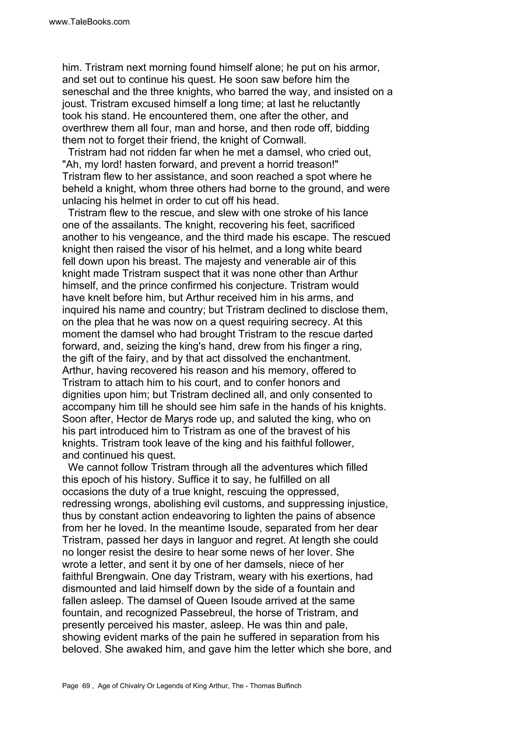 www.TaleBooks.com 
him. Tristram next morning found himself alone; he put on his armor, 
and set out to continue his quest. He soon saw before him the 
seneschal and the three knights, who barred the way, and insisted on a 
joust. Tristram excused himself a long time; at last he reluctantly 
took his stand. He encountered them, one after the other, and 
overthrew them all four, man and horse, and then rode off, bidding 
them not to forget their friend, the knight of Cornwall. 
Tristram had not ridden far when he met a damsel, who cried out, 
Ah, my lord! hasten forward, and prevent a horrid treason! 
Tristram flew to her assistance, and soon reached a spot where he 
beheld a knight, whom three others had borne to the ground, and were 
unlacing his helmet in order to cut off his head. 
Tristram flew to the rescue, and slew with one stroke of his lance 
one of the assailants. The knight, recovering his feet, sacrificed 
another to his vengeance, and the third made his escape. The rescued 
knight then raised the visor of his helmet, and a long white beard 
fell down upon his breast. The majesty and venerable air of this 
knight made Tristram suspect that it was none other than Arthur 
himself, and the prince confirmed his conjecture. Tristram would 
have knelt before him, but Arthur received him in his arms, and 
inquired his name and country; but Tristram declined to disclose them, 
on the plea that he was now on a quest requiring secrecy. At this 
moment the damsel who had brought Tristram to the rescue darted 
forward, and, seizing the king's hand, drew from his finger a ring, 
the gift of the fairy, and by that act dissolved the enchantment. 
Arthur, having recovered his reason and his memory, offered to 
Tristram to attach him to his court, and to confer honors and 
dignities upon him; but Tristram declined all, and only consented to 
accompany him till he should see him safe in the hands of his knights. 
Soon after, Hector de Marys rode up, and saluted the king, who on 
his part introduced him to Tristram as one of the bravest of his 
knights. Tristram took leave of the king and his faithful follower, 
and continued his quest. 
We cannot follow Tristram through all the adventures which filled 
this epoch of his history. Suffice it to say, he fulfilled on all 
occasions the duty of a true knight, rescuing the oppressed, 
redressing wrongs, abolishing evil customs, and suppressing injustice, 
thus by constant action endeavoring to lighten the pains of absence 
from her he loved. In the meantime Isoude, separated from her dear 
Tristram, passed her days in languor and regret. At length she could 
no longer resist the desire to hear some news of her lover. She 
wrote a letter, and sent it by one of her damsels, niece of her 
faithful Brengwain. One day Tristram, weary with his exertions, had 
dismounted and laid himself down by the side of a fountain and 
fallen asleep. The damsel of Queen Isoude arrived at the same 
fountain, and recognized Passebreul, the horse of Tristram, and 
presently perceived his master, asleep. He was thin and pale, 
showing evident marks of the pain he suffered in separation from his 
beloved. She awaked him, and gave him the letter which she bore, and 
Page 69 , Age of Chivalry Or Legends of King Arthur, The - Thomas Bulfinch 
 