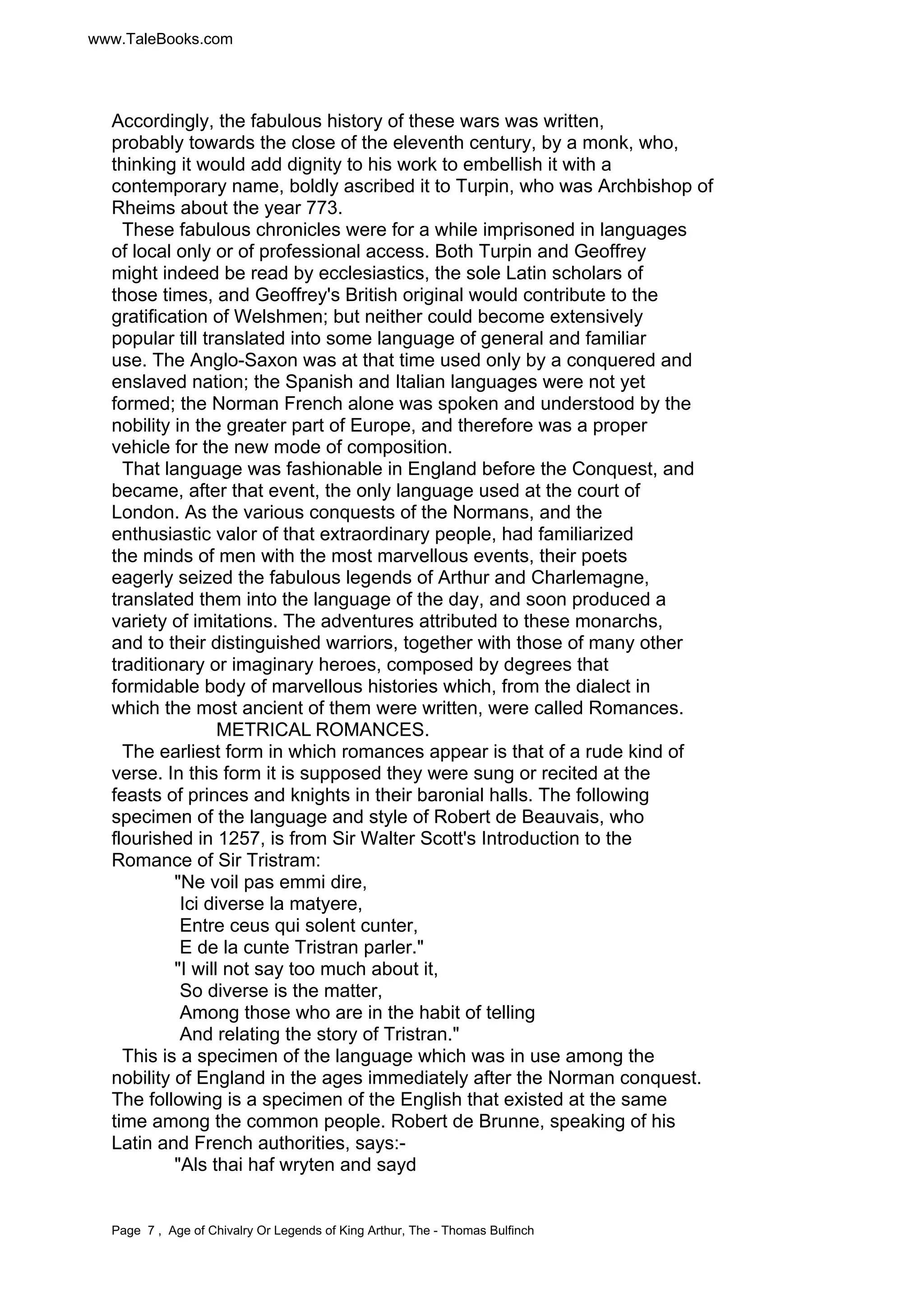 www.TaleBooks.com 
Accordingly, the fabulous history of these wars was written, 
probably towards the close of the eleventh century, by a monk, who, 
thinking it would add dignity to his work to embellish it with a 
contemporary name, boldly ascribed it to Turpin, who was Archbishop of 
Rheims about the year 773. 
These fabulous chronicles were for a while imprisoned in languages 
of local only or of professional access. Both Turpin and Geoffrey 
might indeed be read by ecclesiastics, the sole Latin scholars of 
those times, and Geoffrey's British original would contribute to the 
gratification of Welshmen; but neither could become extensively 
popular till translated into some language of general and familiar 
use. The Anglo-Saxon was at that time used only by a conquered and 
enslaved nation; the Spanish and Italian languages were not yet 
formed; the Norman French alone was spoken and understood by the 
nobility in the greater part of Europe, and therefore was a proper 
vehicle for the new mode of composition. 
That language was fashionable in England before the Conquest, and 
became, after that event, the only language used at the court of 
London. As the various conquests of the Normans, and the 
enthusiastic valor of that extraordinary people, had familiarized 
the minds of men with the most marvellous events, their poets 
eagerly seized the fabulous legends of Arthur and Charlemagne, 
translated them into the language of the day, and soon produced a 
variety of imitations. The adventures attributed to these monarchs, 
and to their distinguished warriors, together with those of many other 
traditionary or imaginary heroes, composed by degrees that 
formidable body of marvellous histories which, from the dialect in 
which the most ancient of them were written, were called Romances. 
METRICAL ROMANCES. 
The earliest form in which romances appear is that of a rude kind of 
verse. In this form it is supposed they were sung or recited at the 
feasts of princes and knights in their baronial halls. The following 
specimen of the language and style of Robert de Beauvais, who 
flourished in 1257, is from Sir Walter Scott's Introduction to the 
Romance of Sir Tristram: 
"Ne voil pas emmi dire, 
Ici diverse la matyere, 
Entre ceus qui solent cunter, 
E de la cunte Tristran parler." 
"I will not say too much about it, 
So diverse is the matter, 
Among those who are in the habit of telling 
And relating the story of Tristran." 
This is a specimen of the language which was in use among the 
nobility of England in the ages immediately after the Norman conquest. 
The following is a specimen of the English that existed at the same 
time among the common people. Robert de Brunne, speaking of his 
Latin and French authorities, says:- 
"Als thai haf wryten and sayd 
Page 7 , Age of Chivalry Or Legends of King Arthur, The - Thomas Bulfinch 
 