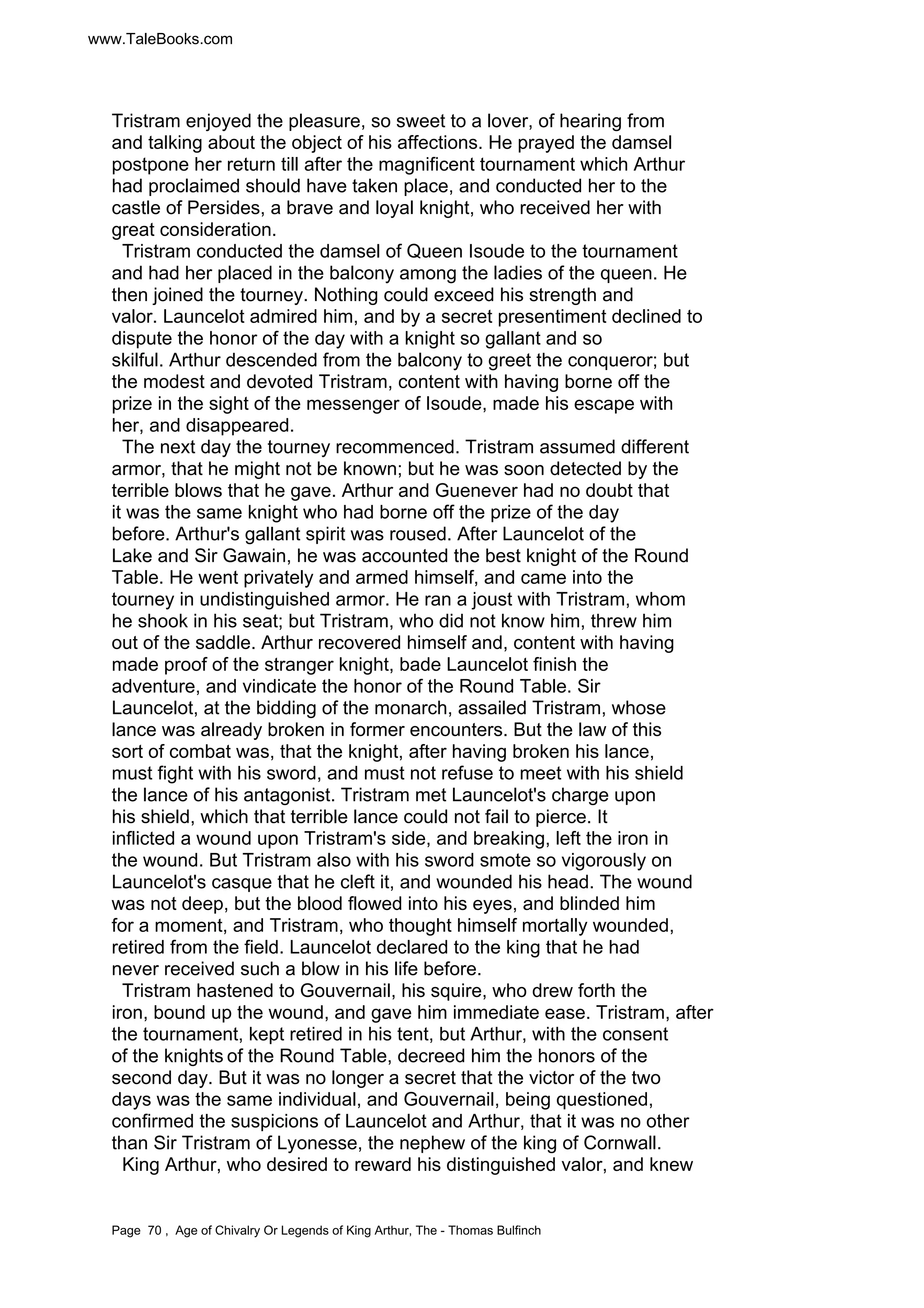 www.TaleBooks.com 
Tristram enjoyed the pleasure, so sweet to a lover, of hearing from 
and talking about the object of his affections. He prayed the damsel 
postpone her return till after the magnificent tournament which Arthur 
had proclaimed should have taken place, and conducted her to the 
castle of Persides, a brave and loyal knight, who received her with 
great consideration. 
Tristram conducted the damsel of Queen Isoude to the tournament 
and had her placed in the balcony among the ladies of the queen. He 
then joined the tourney. Nothing could exceed his strength and 
valor. Launcelot admired him, and by a secret presentiment declined to 
dispute the honor of the day with a knight so gallant and so 
skilful. Arthur descended from the balcony to greet the conqueror; but 
the modest and devoted Tristram, content with having borne off the 
prize in the sight of the messenger of Isoude, made his escape with 
her, and disappeared. 
The next day the tourney recommenced. Tristram assumed different 
armor, that he might not be known; but he was soon detected by the 
terrible blows that he gave. Arthur and Guenever had no doubt that 
it was the same knight who had borne off the prize of the day 
before. Arthur's gallant spirit was roused. After Launcelot of the 
Lake and Sir Gawain, he was accounted the best knight of the Round 
Table. He went privately and armed himself, and came into the 
tourney in undistinguished armor. He ran a joust with Tristram, whom 
he shook in his seat; but Tristram, who did not know him, threw him 
out of the saddle. Arthur recovered himself and, content with having 
made proof of the stranger knight, bade Launcelot finish the 
adventure, and vindicate the honor of the Round Table. Sir 
Launcelot, at the bidding of the monarch, assailed Tristram, whose 
lance was already broken in former encounters. But the law of this 
sort of combat was, that the knight, after having broken his lance, 
must fight with his sword, and must not refuse to meet with his shield 
the lance of his antagonist. Tristram met Launcelot's charge upon 
his shield, which that terrible lance could not fail to pierce. It 
inflicted a wound upon Tristram's side, and breaking, left the iron in 
the wound. But Tristram also with his sword smote so vigorously on 
Launcelot's casque that he cleft it, and wounded his head. The wound 
was not deep, but the blood flowed into his eyes, and blinded him 
for a moment, and Tristram, who thought himself mortally wounded, 
retired from the field. Launcelot declared to the king that he had 
never received such a blow in his life before. 
Tristram hastened to Gouvernail, his squire, who drew forth the 
iron, bound up the wound, and gave him immediate ease. Tristram, after 
the tournament, kept retired in his tent, but Arthur, with the consent 
of the knights of the Round Table, decreed him the honors of the 
second day. But it was no longer a secret that the victor of the two 
days was the same individual, and Gouvernail, being questioned, 
confirmed the suspicions of Launcelot and Arthur, that it was no other 
than Sir Tristram of Lyonesse, the nephew of the king of Cornwall. 
King Arthur, who desired to reward his distinguished valor, and knew 
Page 70 , Age of Chivalry Or Legends of King Arthur, The - Thomas Bulfinch 
 