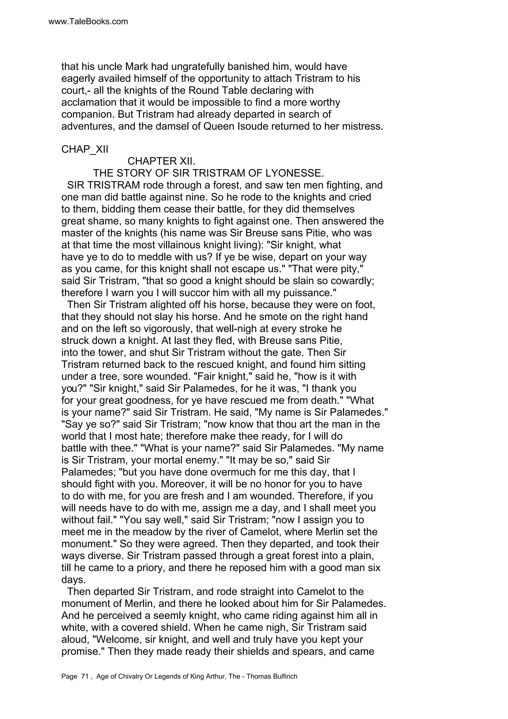 www.TaleBooks.com 
that his uncle Mark had ungratefully banished him, would have 
eagerly availed himself of the opportunity to attach Tristram to his 
court,- all the knights of the Round Table declaring with 
acclamation that it would be impossible to find a more worthy 
companion. But Tristram had already departed in search of 
adventures, and the damsel of Queen Isoude returned to her mistress. 
CHAP_XII 
CHAPTER XII. 
THE STORY OF SIR TRISTRAM OF LYONESSE. 
SIR TRISTRAM rode through a forest, and saw ten men fighting, and 
one man did battle against nine. So he rode to the knights and cried 
to them, bidding them cease their battle, for they did themselves 
great shame, so many knights to fight against one. Then answered the 
master of the knights (his name was Sir Breuse sans Pitie, who was 
at that time the most villainous knight living): Sir knight, what 
have ye to do to meddle with us? If ye be wise, depart on your way 
as you came, for this knight shall not escape us. That were pity, 
said Sir Tristram, that so good a knight should be slain so cowardly; 
therefore I warn you I will succor him with all my puissance. 
Then Sir Tristram alighted off his horse, because they were on foot, 
that they should not slay his horse. And he smote on the right hand 
and on the left so vigorously, that well-nigh at every stroke he 
struck down a knight. At last they fled, with Breuse sans Pitie, 
into the tower, and shut Sir Tristram without the gate. Then Sir 
Tristram returned back to the rescued knight, and found him sitting 
under a tree, sore wounded. Fair knight, said he, how is it with 
you? Sir knight, said Sir Palamedes, for he it was, I thank you 
for your great goodness, for ye have rescued me from death. What 
is your name? said Sir Tristram. He said, My name is Sir Palamedes. 
Say ye so? said Sir Tristram; now know that thou art the man in the 
world that I most hate; therefore make thee ready, for I will do 
battle with thee. What is your name? said Sir Palamedes. My name 
is Sir Tristram, your mortal enemy. It may be so, said Sir 
Palamedes; but you have done overmuch for me this day, that I 
should fight with you. Moreover, it will be no honor for you to have 
to do with me, for you are fresh and I am wounded. Therefore, if you 
will needs have to do with me, assign me a day, and I shall meet you 
without fail. You say well, said Sir Tristram; now I assign you to 
meet me in the meadow by the river of Camelot, where Merlin set the 
monument. So they were agreed. Then they departed, and took their 
ways diverse. Sir Tristram passed through a great forest into a plain, 
till he came to a priory, and there he reposed him with a good man six 
days. 
Then departed Sir Tristram, and rode straight into Camelot to the 
monument of Merlin, and there he looked about him for Sir Palamedes. 
And he perceived a seemly knight, who came riding against him all in 
white, with a covered shield. When he came nigh, Sir Tristram said 
aloud, Welcome, sir knight, and well and truly have you kept your 
promise. Then they made ready their shields and spears, and came 
Page 71 , Age of Chivalry Or Legends of King Arthur, The - Thomas Bulfinch 
 