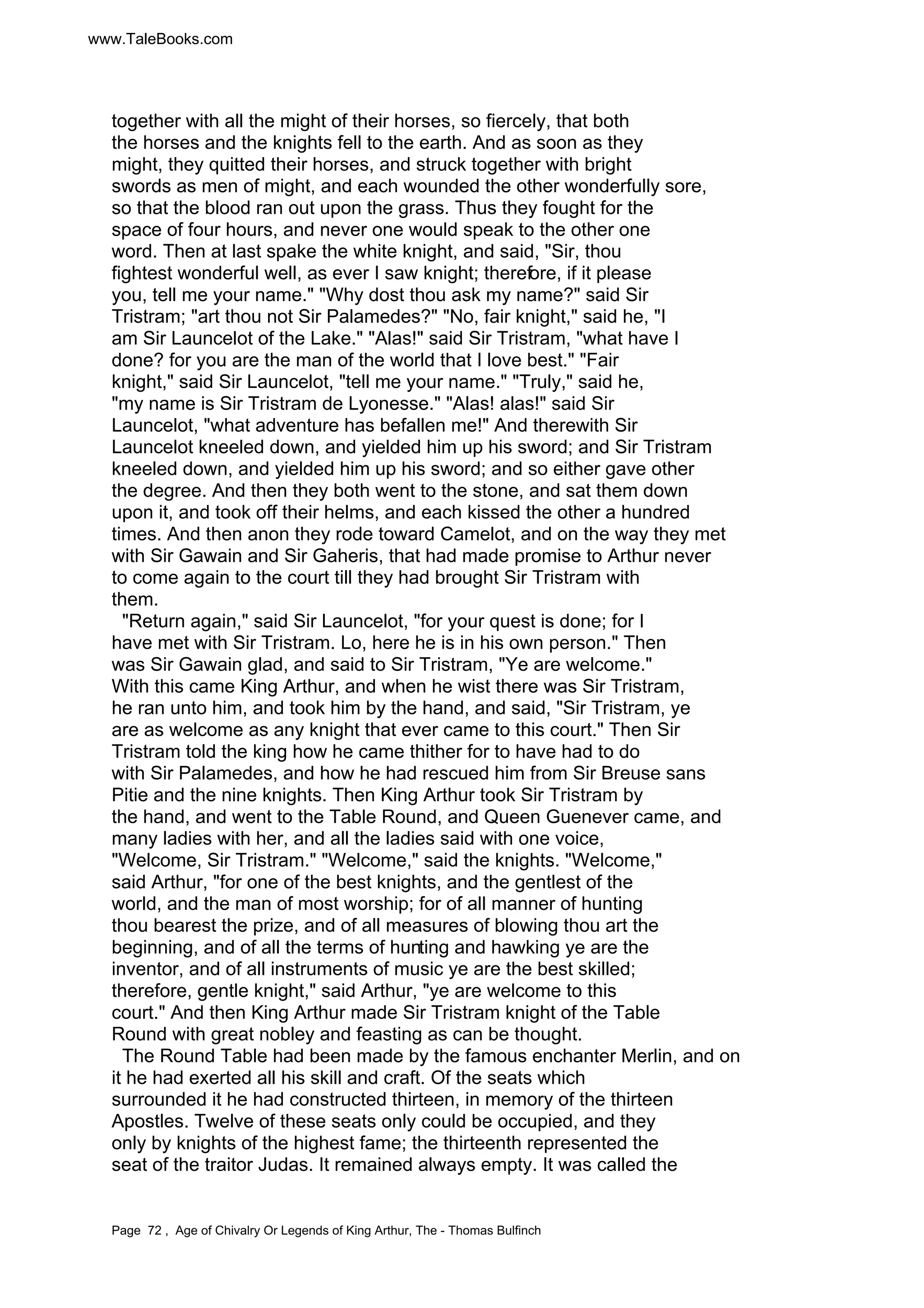 www.TaleBooks.com 
together with all the might of their horses, so fiercely, that both 
the horses and the knights fell to the earth. And as soon as they 
might, they quitted their horses, and struck together with bright 
swords as men of might, and each wounded the other wonderfully sore, 
so that the blood ran out upon the grass. Thus they fought for the 
space of four hours, and never one would speak to the other one 
word. Then at last spake the white knight, and said, Sir, thou 
fightest wonderful well, as ever I saw knight; therefore, if it please 
you, tell me your name. Why dost thou ask my name? said Sir 
Tristram; art thou not Sir Palamedes? No, fair knight, said he, I 
am Sir Launcelot of the Lake. Alas! said Sir Tristram, what have I 
done? for you are the man of the world that I love best. Fair 
knight, said Sir Launcelot, tell me your name. Truly, said he, 
my name is Sir Tristram de Lyonesse. Alas! alas! said Sir 
Launcelot, what adventure has befallen me! And therewith Sir 
Launcelot kneeled down, and yielded him up his sword; and Sir Tristram 
kneeled down, and yielded him up his sword; and so either gave other 
the degree. And then they both went to the stone, and sat them down 
upon it, and took off their helms, and each kissed the other a hundred 
times. And then anon they rode toward Camelot, and on the way they met 
with Sir Gawain and Sir Gaheris, that had made promise to Arthur never 
to come again to the court till they had brought Sir Tristram with 
them. 
Return again, said Sir Launcelot, for your quest is done; for I 
have met with Sir Tristram. Lo, here he is in his own person. Then 
was Sir Gawain glad, and said to Sir Tristram, Ye are welcome. 
With this came King Arthur, and when he wist there was Sir Tristram, 
he ran unto him, and took him by the hand, and said, Sir Tristram, ye 
are as welcome as any knight that ever came to this court. Then Sir 
Tristram told the king how he came thither for to have had to do 
with Sir Palamedes, and how he had rescued him from Sir Breuse sans 
Pitie and the nine knights. Then King Arthur took Sir Tristram by 
the hand, and went to the Table Round, and Queen Guenever came, and 
many ladies with her, and all the ladies said with one voice, 
Welcome, Sir Tristram. Welcome, said the knights. Welcome, 
said Arthur, for one of the best knights, and the gentlest of the 
world, and the man of most worship; for of all manner of hunting 
thou bearest the prize, and of all measures of blowing thou art the 
beginning, and of all the terms of hunting and hawking ye are the 
inventor, and of all instruments of music ye are the best skilled; 
therefore, gentle knight, said Arthur, ye are welcome to this 
court. And then King Arthur made Sir Tristram knight of the Table 
Round with great nobley and feasting as can be thought. 
The Round Table had been made by the famous enchanter Merlin, and on 
it he had exerted all his skill and craft. Of the seats which 
surrounded it he had constructed thirteen, in memory of the thirteen 
Apostles. Twelve of these seats only could be occupied, and they 
only by knights of the highest fame; the thirteenth represented the 
seat of the traitor Judas. It remained always empty. It was called the 
Page 72 , Age of Chivalry Or Legends of King Arthur, The - Thomas Bulfinch 
 