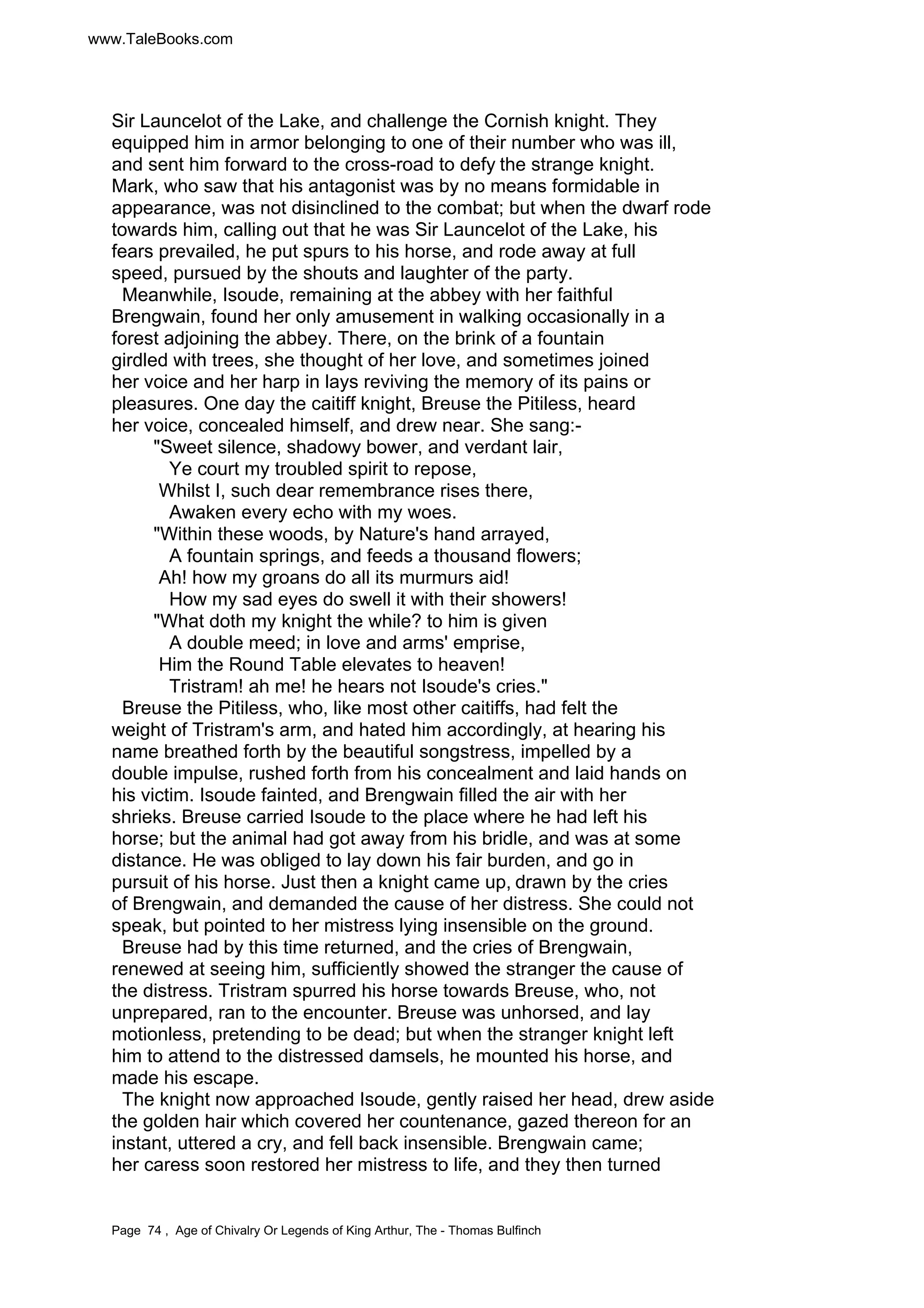www.TaleBooks.com 
Sir Launcelot of the Lake, and challenge the Cornish knight. They 
equipped him in armor belonging to one of their number who was ill, 
and sent him forward to the cross-road to defy the strange knight. 
Mark, who saw that his antagonist was by no means formidable in 
appearance, was not disinclined to the combat; but when the dwarf rode 
towards him, calling out that he was Sir Launcelot of the Lake, his 
fears prevailed, he put spurs to his horse, and rode away at full 
speed, pursued by the shouts and laughter of the party. 
Meanwhile, Isoude, remaining at the abbey with her faithful 
Brengwain, found her only amusement in walking occasionally in a 
forest adjoining the abbey. There, on the brink of a fountain 
girdled with trees, she thought of her love, and sometimes joined 
her voice and her harp in lays reviving the memory of its pains or 
pleasures. One day the caitiff knight, Breuse the Pitiless, heard 
her voice, concealed himself, and drew near. She sang:- 
Sweet silence, shadowy bower, and verdant lair, 
Ye court my troubled spirit to repose, 
Whilst I, such dear remembrance rises there, 
Awaken every echo with my woes. 
Within these woods, by Nature's hand arrayed, 
A fountain springs, and feeds a thousand flowers; 
Ah! how my groans do all its murmurs aid! 
How my sad eyes do swell it with their showers! 
What doth my knight the while? to him is given 
A double meed; in love and arms' emprise, 
Him the Round Table elevates to heaven! 
Tristram! ah me! he hears not Isoude's cries. 
Breuse the Pitiless, who, like most other caitiffs, had felt the 
weight of Tristram's arm, and hated him accordingly, at hearing his 
name breathed forth by the beautiful songstress, impelled by a 
double impulse, rushed forth from his concealment and laid hands on 
his victim. Isoude fainted, and Brengwain filled the air with her 
shrieks. Breuse carried Isoude to the place where he had left his 
horse; but the animal had got away from his bridle, and was at some 
distance. He was obliged to lay down his fair burden, and go in 
pursuit of his horse. Just then a knight came up, drawn by the cries 
of Brengwain, and demanded the cause of her distress. She could not 
speak, but pointed to her mistress lying insensible on the ground. 
Breuse had by this time returned, and the cries of Brengwain, 
renewed at seeing him, sufficiently showed the stranger the cause of 
the distress. Tristram spurred his horse towards Breuse, who, not 
unprepared, ran to the encounter. Breuse was unhorsed, and lay 
motionless, pretending to be dead; but when the stranger knight left 
him to attend to the distressed damsels, he mounted his horse, and 
made his escape. 
The knight now approached Isoude, gently raised her head, drew aside 
the golden hair which covered her countenance, gazed thereon for an 
instant, uttered a cry, and fell back insensible. Brengwain came; 
her caress soon restored her mistress to life, and they then turned 
Page 74 , Age of Chivalry Or Legends of King Arthur, The - Thomas Bulfinch 
 