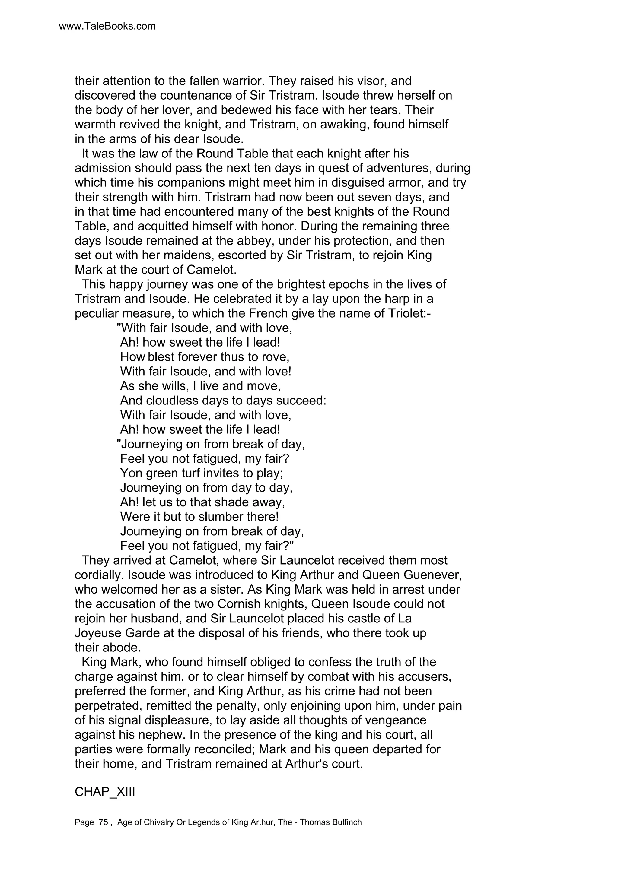 www.TaleBooks.com 
their attention to the fallen warrior. They raised his visor, and 
discovered the countenance of Sir Tristram. Isoude threw herself on 
the body of her lover, and bedewed his face with her tears. Their 
warmth revived the knight, and Tristram, on awaking, found himself 
in the arms of his dear Isoude. 
It was the law of the Round Table that each knight after his 
admission should pass the next ten days in quest of adventures, during 
which time his companions might meet him in disguised armor, and try 
their strength with him. Tristram had now been out seven days, and 
in that time had encountered many of the best knights of the Round 
Table, and acquitted himself with honor. During the remaining three 
days Isoude remained at the abbey, under his protection, and then 
set out with her maidens, escorted by Sir Tristram, to rejoin King 
Mark at the court of Camelot. 
This happy journey was one of the brightest epochs in the lives of 
Tristram and Isoude. He celebrated it by a lay upon the harp in a 
peculiar measure, to which the French give the name of Triolet:- 
With fair Isoude, and with love, 
Ah! how sweet the life I lead! 
How blest forever thus to rove, 
With fair Isoude, and with love! 
As she wills, I live and move, 
And cloudless days to days succeed: 
With fair Isoude, and with love, 
Ah! how sweet the life I lead! 
Journeying on from break of day, 
Feel you not fatigued, my fair? 
Yon green turf invites to play; 
Journeying on from day to day, 
Ah! let us to that shade away, 
Were it but to slumber there! 
Journeying on from break of day, 
Feel you not fatigued, my fair? 
They arrived at Camelot, where Sir Launcelot received them most 
cordially. Isoude was introduced to King Arthur and Queen Guenever, 
who welcomed her as a sister. As King Mark was held in arrest under 
the accusation of the two Cornish knights, Queen Isoude could not 
rejoin her husband, and Sir Launcelot placed his castle of La 
Joyeuse Garde at the disposal of his friends, who there took up 
their abode. 
King Mark, who found himself obliged to confess the truth of the 
charge against him, or to clear himself by combat with his accusers, 
preferred the former, and King Arthur, as his crime had not been 
perpetrated, remitted the penalty, only enjoining upon him, under pain 
of his signal displeasure, to lay aside all thoughts of vengeance 
against his nephew. In the presence of the king and his court, all 
parties were formally reconciled; Mark and his queen departed for 
their home, and Tristram remained at Arthur's court. 
CHAP_XIII 
Page 75 , Age of Chivalry Or Legends of King Arthur, The - Thomas Bulfinch 
 