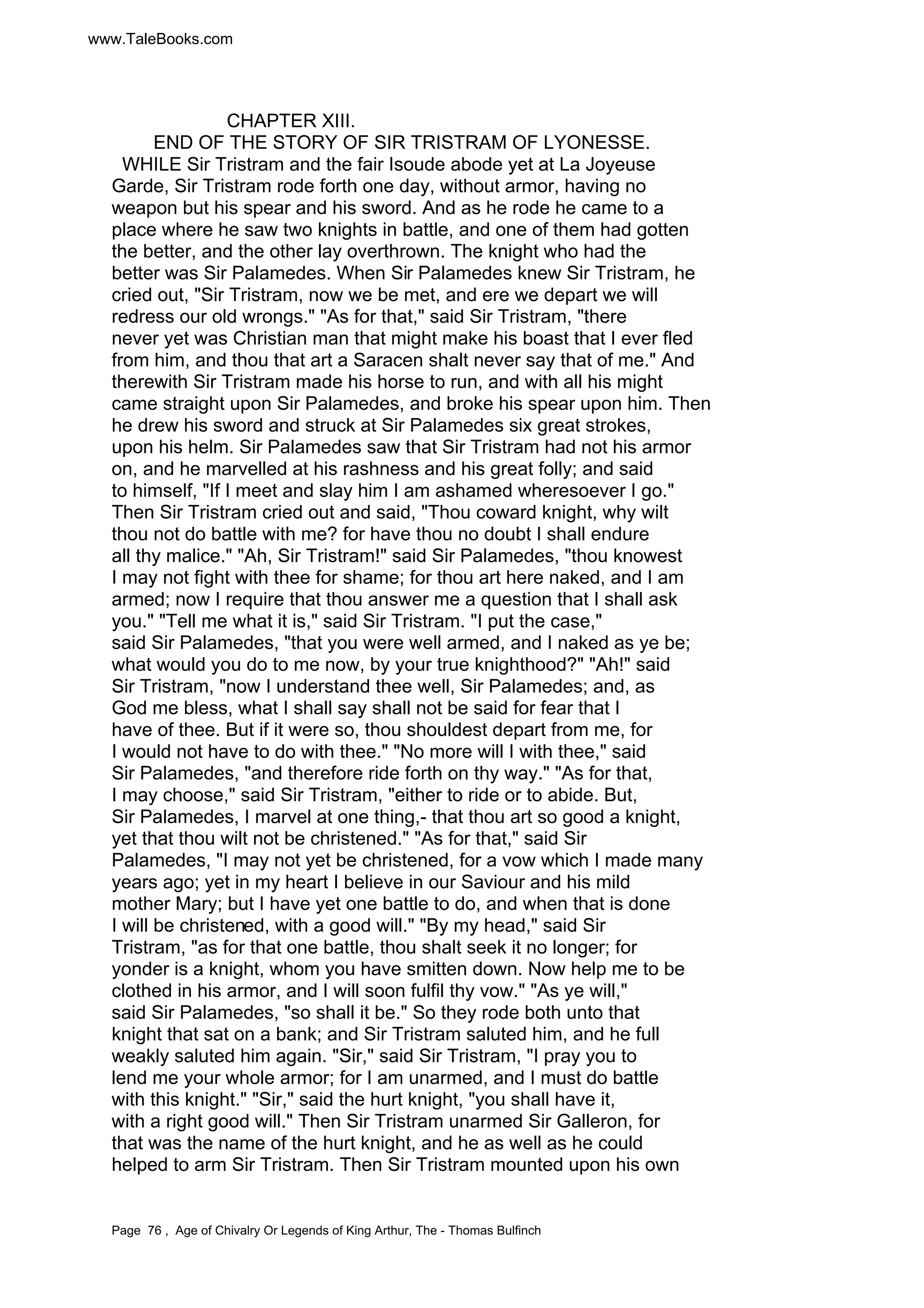 www.TaleBooks.com 
CHAPTER XIII. 
END OF THE STORY OF SIR TRISTRAM OF LYONESSE. 
WHILE Sir Tristram and the fair Isoude abode yet at La Joyeuse 
Garde, Sir Tristram rode forth one day, without armor, having no 
weapon but his spear and his sword. And as he rode he came to a 
place where he saw two knights in battle, and one of them had gotten 
the better, and the other lay overthrown. The knight who had the 
better was Sir Palamedes. When Sir Palamedes knew Sir Tristram, he 
cried out, Sir Tristram, now we be met, and ere we depart we will 
redress our old wrongs. As for that, said Sir Tristram, there 
never yet was Christian man that might make his boast that I ever fled 
from him, and thou that art a Saracen shalt never say that of me. And 
therewith Sir Tristram made his horse to run, and with all his might 
came straight upon Sir Palamedes, and broke his spear upon him. Then 
he drew his sword and struck at Sir Palamedes six great strokes, 
upon his helm. Sir Palamedes saw that Sir Tristram had not his armor 
on, and he marvelled at his rashness and his great folly; and said 
to himself, If I meet and slay him I am ashamed wheresoever I go. 
Then Sir Tristram cried out and said, Thou coward knight, why wilt 
thou not do battle with me? for have thou no doubt I shall endure 
all thy malice. Ah, Sir Tristram! said Sir Palamedes, thou knowest 
I may not fight with thee for shame; for thou art here naked, and I am 
armed; now I require that thou answer me a question that I shall ask 
you. Tell me what it is, said Sir Tristram. I put the case, 
said Sir Palamedes, that you were well armed, and I naked as ye be; 
what would you do to me now, by your true knighthood? Ah! said 
Sir Tristram, now I understand thee well, Sir Palamedes; and, as 
God me bless, what I shall say shall not be said for fear that I 
have of thee. But if it were so, thou shouldest depart from me, for 
I would not have to do with thee. No more will I with thee, said 
Sir Palamedes, and therefore ride forth on thy way. As for that, 
I may choose, said Sir Tristram, either to ride or to abide. But, 
Sir Palamedes, I marvel at one thing,- that thou art so good a knight, 
yet that thou wilt not be christened. As for that, said Sir 
Palamedes, I may not yet be christened, for a vow which I made many 
years ago; yet in my heart I believe in our Saviour and his mild 
mother Mary; but I have yet one battle to do, and when that is done 
I will be christened, with a good will. By my head, said Sir 
Tristram, as for that one battle, thou shalt seek it no longer; for 
yonder is a knight, whom you have smitten down. Now help me to be 
clothed in his armor, and I will soon fulfil thy vow. As ye will, 
said Sir Palamedes, so shall it be. So they rode both unto that 
knight that sat on a bank; and Sir Tristram saluted him, and he full 
weakly saluted him again. Sir, said Sir Tristram, I pray you to 
lend me your whole armor; for I am unarmed, and I must do battle 
with this knight. Sir, said the hurt knight, you shall have it, 
with a right good will. Then Sir Tristram unarmed Sir Galleron, for 
that was the name of the hurt knight, and he as well as he could 
helped to arm Sir Tristram. Then Sir Tristram mounted upon his own 
Page 76 , Age of Chivalry Or Legends of King Arthur, The - Thomas Bulfinch 
 