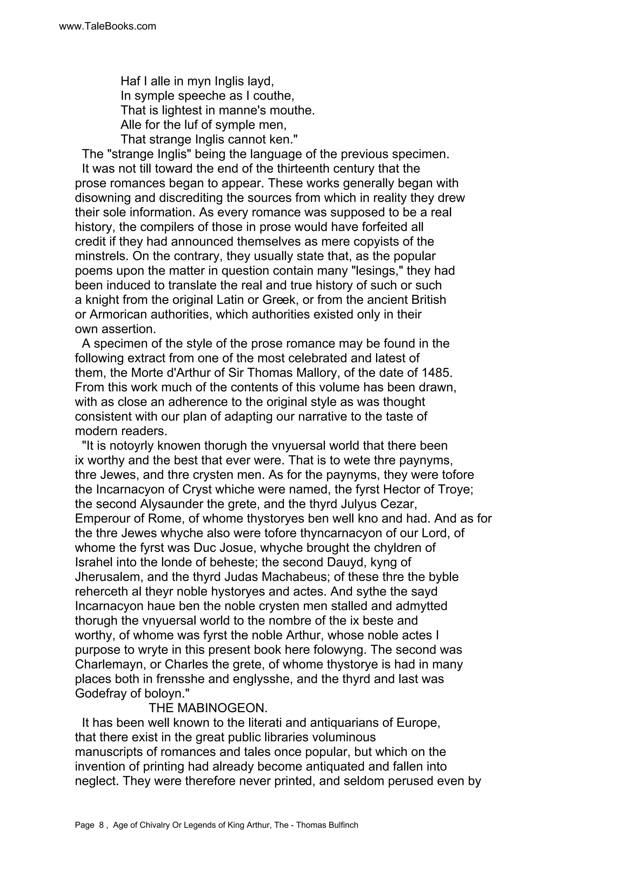 www.TaleBooks.com 
Haf I alle in myn Inglis layd, 
In symple speeche as I couthe, 
That is lightest in manne's mouthe. 
Alle for the luf of symple men, 
That strange Inglis cannot ken." 
The "strange Inglis" being the language of the previous specimen. 
It was not till toward the end of the thirteenth century that the 
prose romances began to appear. These works generally began with 
disowning and discrediting the sources from which in reality they drew 
their sole information. As every romance was supposed to be a real 
history, the compilers of those in prose would have forfeited all 
credit if they had announced themselves as mere copyists of the 
minstrels. On the contrary, they usually state that, as the popular 
poems upon the matter in question contain many "lesings," they had 
been induced to translate the real and true history of such or such 
a knight from the original Latin or Greek, or from the ancient British 
or Armorican authorities, which authorities existed only in their 
own assertion. 
A specimen of the style of the prose romance may be found in the 
following extract from one of the most celebrated and latest of 
them, the Morte d'Arthur of Sir Thomas Mallory, of the date of 1485. 
From this work much of the contents of this volume has been drawn, 
with as close an adherence to the original style as was thought 
consistent with our plan of adapting our narrative to the taste of 
modern readers. 
"It is notoyrly knowen thorugh the vnyuersal world that there been 
ix worthy and the best that ever were. That is to wete thre paynyms, 
thre Jewes, and thre crysten men. As for the paynyms, they were tofore 
the Incarnacyon of Cryst whiche were named, the fyrst Hector of Troye; 
the second Alysaunder the grete, and the thyrd Julyus Cezar, 
Emperour of Rome, of whome thystoryes ben well kno and had. And as for 
the thre Jewes whyche also were tofore thyncarnacyon of our Lord, of 
whome the fyrst was Duc Josue, whyche brought the chyldren of 
Israhel into the londe of beheste; the second Dauyd, kyng of 
Jherusalem, and the thyrd Judas Machabeus; of these thre the byble 
reherceth al theyr noble hystoryes and actes. And sythe the sayd 
Incarnacyon haue ben the noble crysten men stalled and admytted 
thorugh the vnyuersal world to the nombre of the ix beste and 
worthy, of whome was fyrst the noble Arthur, whose noble actes I 
purpose to wryte in this present book here folowyng. The second was 
Charlemayn, or Charles the grete, of whome thystorye is had in many 
places both in frensshe and englysshe, and the thyrd and last was 
Godefray of boloyn." 
THE MABINOGEON. 
It has been well known to the literati and antiquarians of Europe, 
that there exist in the great public libraries voluminous 
manuscripts of romances and tales once popular, but which on the 
invention of printing had already become antiquated and fallen into 
neglect. They were therefore never printed, and seldom perused even by 
Page 8 , Age of Chivalry Or Legends of King Arthur, The - Thomas Bulfinch 
 