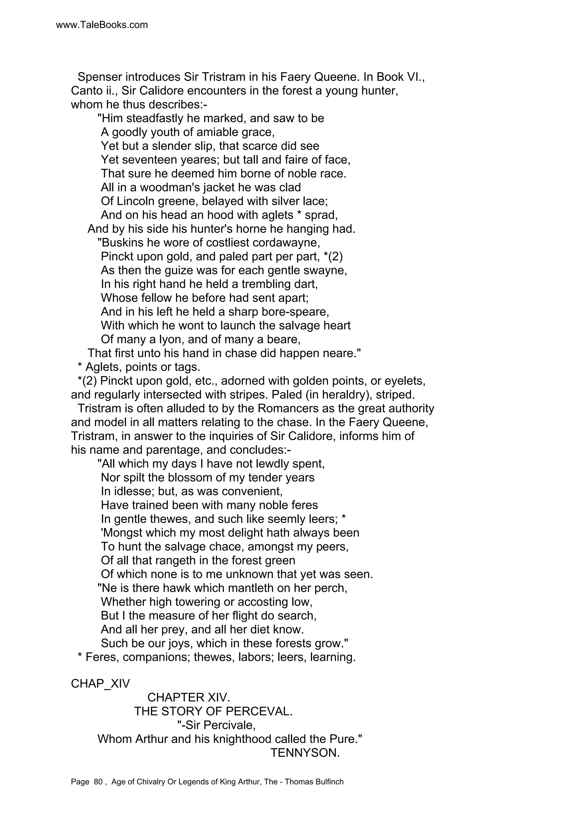 www.TaleBooks.com 
Spenser introduces Sir Tristram in his Faery Queene. In Book VI., 
Canto ii., Sir Calidore encounters in the forest a young hunter, 
whom he thus describes:- 
Him steadfastly he marked, and saw to be 
A goodly youth of amiable grace, 
Yet but a slender slip, that scarce did see 
Yet seventeen yeares; but tall and faire of face, 
That sure he deemed him borne of noble race. 
All in a woodman's jacket he was clad 
Of Lincoln greene, belayed with silver lace; 
And on his head an hood with aglets * sprad, 
And by his side his hunter's horne he hanging had. 
Buskins he wore of costliest cordawayne, 
Pinckt upon gold, and paled part per part, *(2) 
As then the guize was for each gentle swayne, 
In his right hand he held a trembling dart, 
Whose fellow he before had sent apart; 
And in his left he held a sharp bore-speare, 
With which he wont to launch the salvage heart 
Of many a lyon, and of many a beare, 
That first unto his hand in chase did happen neare. 
* Aglets, points or tags. 
*(2) Pinckt upon gold, etc., adorned with golden points, or eyelets, 
and regularly intersected with stripes. Paled (in heraldry), striped. 
Tristram is often alluded to by the Romancers as the great authority 
and model in all matters relating to the chase. In the Faery Queene, 
Tristram, in answer to the inquiries of Sir Calidore, informs him of 
his name and parentage, and concludes:- 
All which my days I have not lewdly spent, 
Nor spilt the blossom of my tender years 
In idlesse; but, as was convenient, 
Have trained been with many noble feres 
In gentle thewes, and such like seemly leers; * 
'Mongst which my most delight hath always been 
To hunt the salvage chace, amongst my peers, 
Of all that rangeth in the forest green 
Of which none is to me unknown that yet was seen. 
Ne is there hawk which mantleth on her perch, 
Whether high towering or accosting low, 
But I the measure of her flight do search, 
And all her prey, and all her diet know. 
Such be our joys, which in these forests grow. 
* Feres, companions; thewes, labors; leers, learning. 
CHAP_XIV 
CHAPTER XIV. 
THE STORY OF PERCEVAL. 
-Sir Percivale, 
Whom Arthur and his knighthood called the Pure. 
TENNYSON. 
Page 80 , Age of Chivalry Or Legends of King Arthur, The - Thomas Bulfinch 
 