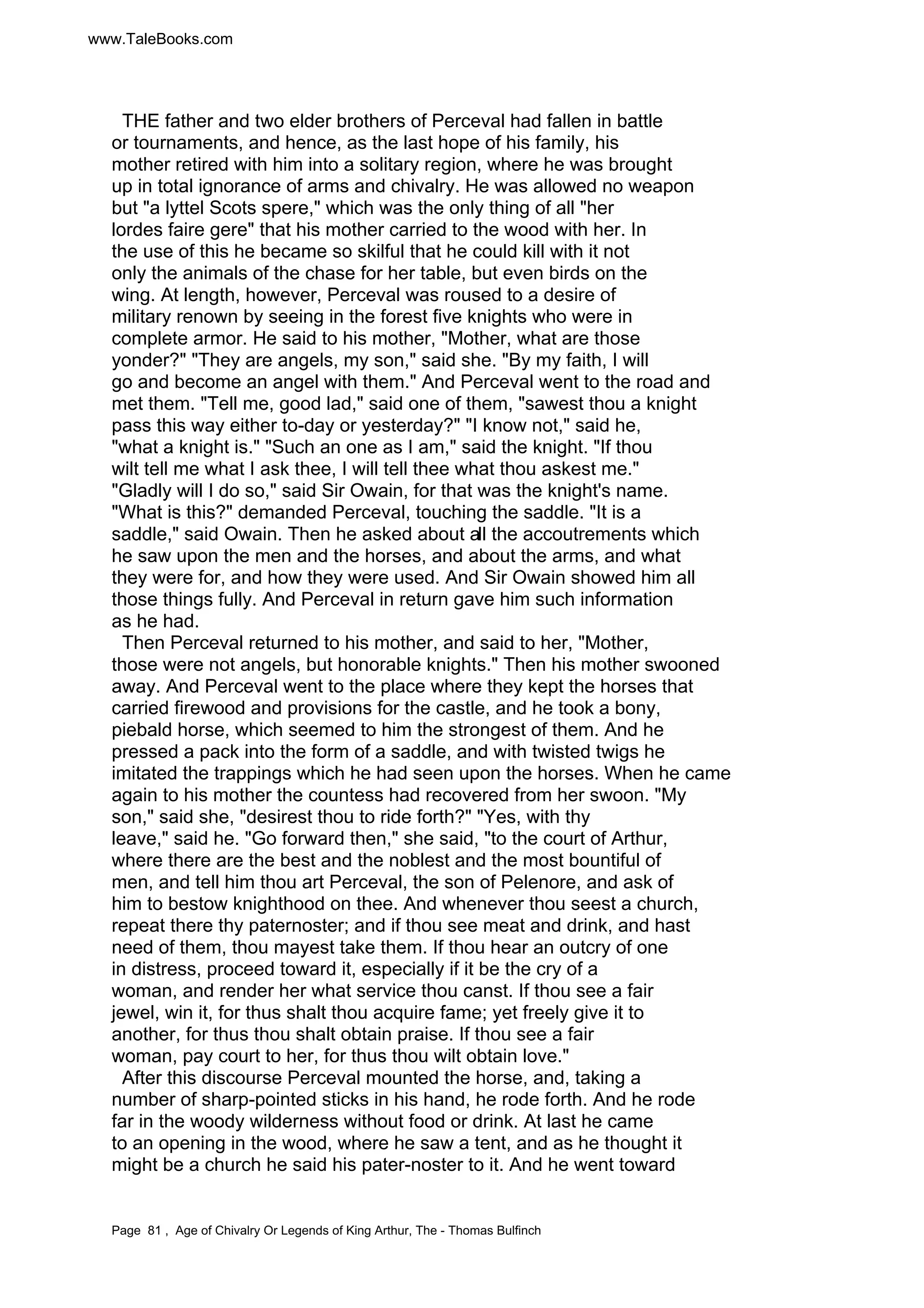 www.TaleBooks.com 
THE father and two elder brothers of Perceval had fallen in battle 
or tournaments, and hence, as the last hope of his family, his 
mother retired with him into a solitary region, where he was brought 
up in total ignorance of arms and chivalry. He was allowed no weapon 
but a lyttel Scots spere, which was the only thing of all her 
lordes faire gere that his mother carried to the wood with her. In 
the use of this he became so skilful that he could kill with it not 
only the animals of the chase for her table, but even birds on the 
wing. At length, however, Perceval was roused to a desire of 
military renown by seeing in the forest five knights who were in 
complete armor. He said to his mother, Mother, what are those 
yonder? They are angels, my son, said she. By my faith, I will 
go and become an angel with them. And Perceval went to the road and 
met them. Tell me, good lad, said one of them, sawest thou a knight 
pass this way either to-day or yesterday? I know not, said he, 
what a knight is. Such an one as I am, said the knight. If thou 
wilt tell me what I ask thee, I will tell thee what thou askest me. 
Gladly will I do so, said Sir Owain, for that was the knight's name. 
What is this? demanded Perceval, touching the saddle. It is a 
saddle, said Owain. Then he asked about all the accoutrements which 
he saw upon the men and the horses, and about the arms, and what 
they were for, and how they were used. And Sir Owain showed him all 
those things fully. And Perceval in return gave him such information 
as he had. 
Then Perceval returned to his mother, and said to her, Mother, 
those were not angels, but honorable knights. Then his mother swooned 
away. And Perceval went to the place where they kept the horses that 
carried firewood and provisions for the castle, and he took a bony, 
piebald horse, which seemed to him the strongest of them. And he 
pressed a pack into the form of a saddle, and with twisted twigs he 
imitated the trappings which he had seen upon the horses. When he came 
again to his mother the countess had recovered from her swoon. My 
son, said she, desirest thou to ride forth? Yes, with thy 
leave, said he. Go forward then, she said, to the court of Arthur, 
where there are the best and the noblest and the most bountiful of 
men, and tell him thou art Perceval, the son of Pelenore, and ask of 
him to bestow knighthood on thee. And whenever thou seest a church, 
repeat there thy paternoster; and if thou see meat and drink, and hast 
need of them, thou mayest take them. If thou hear an outcry of one 
in distress, proceed toward it, especially if it be the cry of a 
woman, and render her what service thou canst. If thou see a fair 
jewel, win it, for thus shalt thou acquire fame; yet freely give it to 
another, for thus thou shalt obtain praise. If thou see a fair 
woman, pay court to her, for thus thou wilt obtain love. 
After this discourse Perceval mounted the horse, and, taking a 
number of sharp-pointed sticks in his hand, he rode forth. And he rode 
far in the woody wilderness without food or drink. At last he came 
to an opening in the wood, where he saw a tent, and as he thought it 
might be a church he said his pater-noster to it. And he went toward 
Page 81 , Age of Chivalry Or Legends of King Arthur, The - Thomas Bulfinch 
 