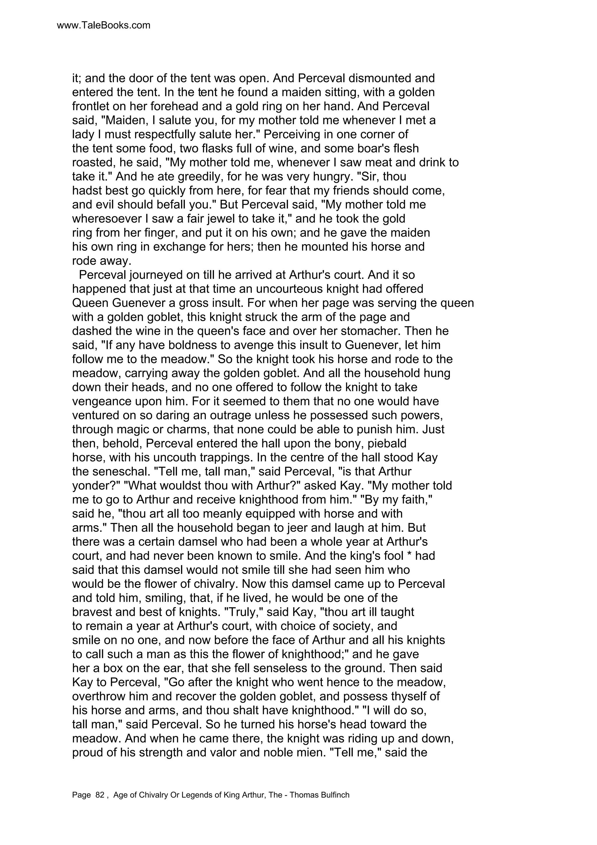www.TaleBooks.com 
it; and the door of the tent was open. And Perceval dismounted and 
entered the tent. In the tent he found a maiden sitting, with a golden 
frontlet on her forehead and a gold ring on her hand. And Perceval 
said, Maiden, I salute you, for my mother told me whenever I met a 
lady I must respectfully salute her. Perceiving in one corner of 
the tent some food, two flasks full of wine, and some boar's flesh 
roasted, he said, My mother told me, whenever I saw meat and drink to 
take it. And he ate greedily, for he was very hungry. Sir, thou 
hadst best go quickly from here, for fear that my friends should come, 
and evil should befall you. But Perceval said, My mother told me 
wheresoever I saw a fair jewel to take it, and he took the gold 
ring from her finger, and put it on his own; and he gave the maiden 
his own ring in exchange for hers; then he mounted his horse and 
rode away. 
Perceval journeyed on till he arrived at Arthur's court. And it so 
happened that just at that time an uncourteous knight had offered 
Queen Guenever a gross insult. For when her page was serving the queen 
with a golden goblet, this knight struck the arm of the page and 
dashed the wine in the queen's face and over her stomacher. Then he 
said, If any have boldness to avenge this insult to Guenever, let him 
follow me to the meadow. So the knight took his horse and rode to the 
meadow, carrying away the golden goblet. And all the household hung 
down their heads, and no one offered to follow the knight to take 
vengeance upon him. For it seemed to them that no one would have 
ventured on so daring an outrage unless he possessed such powers, 
through magic or charms, that none could be able to punish him. Just 
then, behold, Perceval entered the hall upon the bony, piebald 
horse, with his uncouth trappings. In the centre of the hall stood Kay 
the seneschal. Tell me, tall man, said Perceval, is that Arthur 
yonder? What wouldst thou with Arthur? asked Kay. My mother told 
me to go to Arthur and receive knighthood from him. By my faith, 
said he, thou art all too meanly equipped with horse and with 
arms. Then all the household began to jeer and laugh at him. But 
there was a certain damsel who had been a whole year at Arthur's 
court, and had never been known to smile. And the king's fool * had 
said that this damsel would not smile till she had seen him who 
would be the flower of chivalry. Now this damsel came up to Perceval 
and told him, smiling, that, if he lived, he would be one of the 
bravest and best of knights. Truly, said Kay, thou art ill taught 
to remain a year at Arthur's court, with choice of society, and 
smile on no one, and now before the face of Arthur and all his knights 
to call such a man as this the flower of knighthood; and he gave 
her a box on the ear, that she fell senseless to the ground. Then said 
Kay to Perceval, Go after the knight who went hence to the meadow, 
overthrow him and recover the golden goblet, and possess thyself of 
his horse and arms, and thou shalt have knighthood. I will do so, 
tall man, said Perceval. So he turned his horse's head toward the 
meadow. And when he came there, the knight was riding up and down, 
proud of his strength and valor and noble mien. Tell me, said the 
Page 82 , Age of Chivalry Or Legends of King Arthur, The - Thomas Bulfinch 
 
